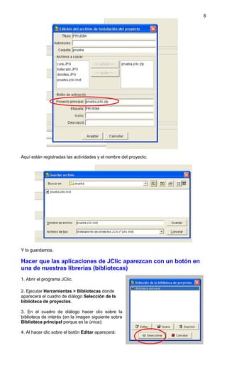 8




Aquí están registradas las actividades y el nombre del proyecto.




Y lo guardamos.

Hacer que las aplicaciones de JClic aparezcan con un botón en
una de nuestras librerías (bibliotecas)
1. Abrir el programa JClic.

2. Ejecutar Herramientas > Bibliotecas donde
aparecerá el cuadro de diálogo Selección de la
biblioteca de proyectos.

3. En el cuadro de diálogo hacer clic sobre la
biblioteca de interés (en la imagen siguiente sobre
Biblioteca principal porque es la única):

4. Al hacer clic sobre el botón Editar aparecerá:
 