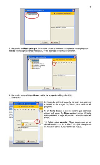 9




5. Hacer clic en Menú principal. Si se hace clic en el icono de la izquierda se despliega un
listado con las aplicaciones instaladas, como aparece en la imagen anterior.




               .

6. Hacer clic sobre el icono Nuevo botón de proyecto (el logo de JClic).
7. Aparecerá:

                                        8. Hacer clic sobre el botón (la carpeta) que aparece
                                        rodeado en la imagen izquierda para localizar el
                                        proyecto.

                                        9. En Texto teclear lo que se quiere que aparezca
                                        debajo del icono. En Descripción insertar el texto
                                        que aparecerá al dejar el puntero del ratón sobre el
                                        botón.

                                        10. Pulsar sobre Aceptar. Ahora puede que no se
                                        vea el nuevo icono en el Menú principal, aunque no
                                        es más que cerrar JClic y abrirlo de nuevo.
 