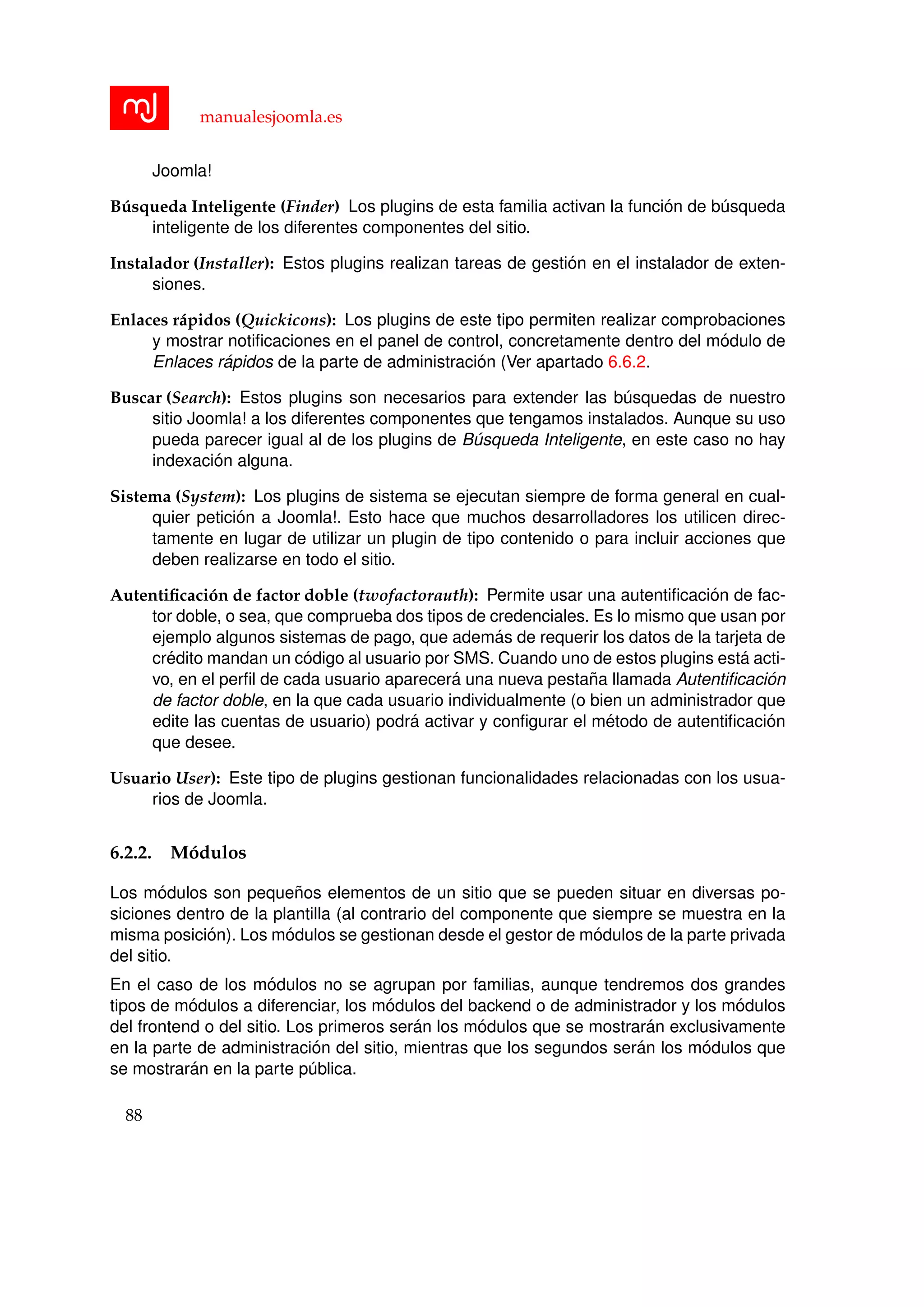 manualesjoomla.es
Joomla!
B´usqueda Inteligente (Finder) Los plugins de esta familia activan la funci´on de b´usqueda
inteligente de los diferentes componentes del sitio.
Instalador (Installer): Estos plugins realizan tareas de gesti´on en el instalador de exten-
siones.
Enlaces r´apidos (Quickicons): Los plugins de este tipo permiten realizar comprobaciones
y mostrar notiﬁcaciones en el panel de control, concretamente dentro del m´odulo de
Enlaces r´apidos de la parte de administraci´on (Ver apartado 6.6.2.
Buscar (Search): Estos plugins son necesarios para extender las b´usquedas de nuestro
sitio Joomla! a los diferentes componentes que tengamos instalados. Aunque su uso
pueda parecer igual al de los plugins de B´usqueda Inteligente, en este caso no hay
indexaci´on alguna.
Sistema (System): Los plugins de sistema se ejecutan siempre de forma general en cual-
quier petici´on a Joomla!. Esto hace que muchos desarrolladores los utilicen direc-
tamente en lugar de utilizar un plugin de tipo contenido o para incluir acciones que
deben realizarse en todo el sitio.
Autentiﬁcaci´on de factor doble (twofactorauth): Permite usar una autentiﬁcaci´on de fac-
tor doble, o sea, que comprueba dos tipos de credenciales. Es lo mismo que usan por
ejemplo algunos sistemas de pago, que adem´as de requerir los datos de la tarjeta de
cr´edito mandan un c´odigo al usuario por SMS. Cuando uno de estos plugins est´a acti-
vo, en el perﬁl de cada usuario aparecer´a una nueva pesta˜na llamada Autentiﬁcaci´on
de factor doble, en la que cada usuario individualmente (o bien un administrador que
edite las cuentas de usuario) podr´a activar y conﬁgurar el m´etodo de autentiﬁcaci´on
que desee.
Usuario User): Este tipo de plugins gestionan funcionalidades relacionadas con los usua-
rios de Joomla.
6.2.2. M´odulos
Los m´odulos son peque˜nos elementos de un sitio que se pueden situar en diversas po-
siciones dentro de la plantilla (al contrario del componente que siempre se muestra en la
misma posici´on). Los m´odulos se gestionan desde el gestor de m´odulos de la parte privada
del sitio.
En el caso de los m´odulos no se agrupan por familias, aunque tendremos dos grandes
tipos de m´odulos a diferenciar, los m´odulos del backend o de administrador y los m´odulos
del frontend o del sitio. Los primeros ser´an los m´odulos que se mostrar´an exclusivamente
en la parte de administraci´on del sitio, mientras que los segundos ser´an los m´odulos que
se mostrar´an en la parte p´ublica.
88
 