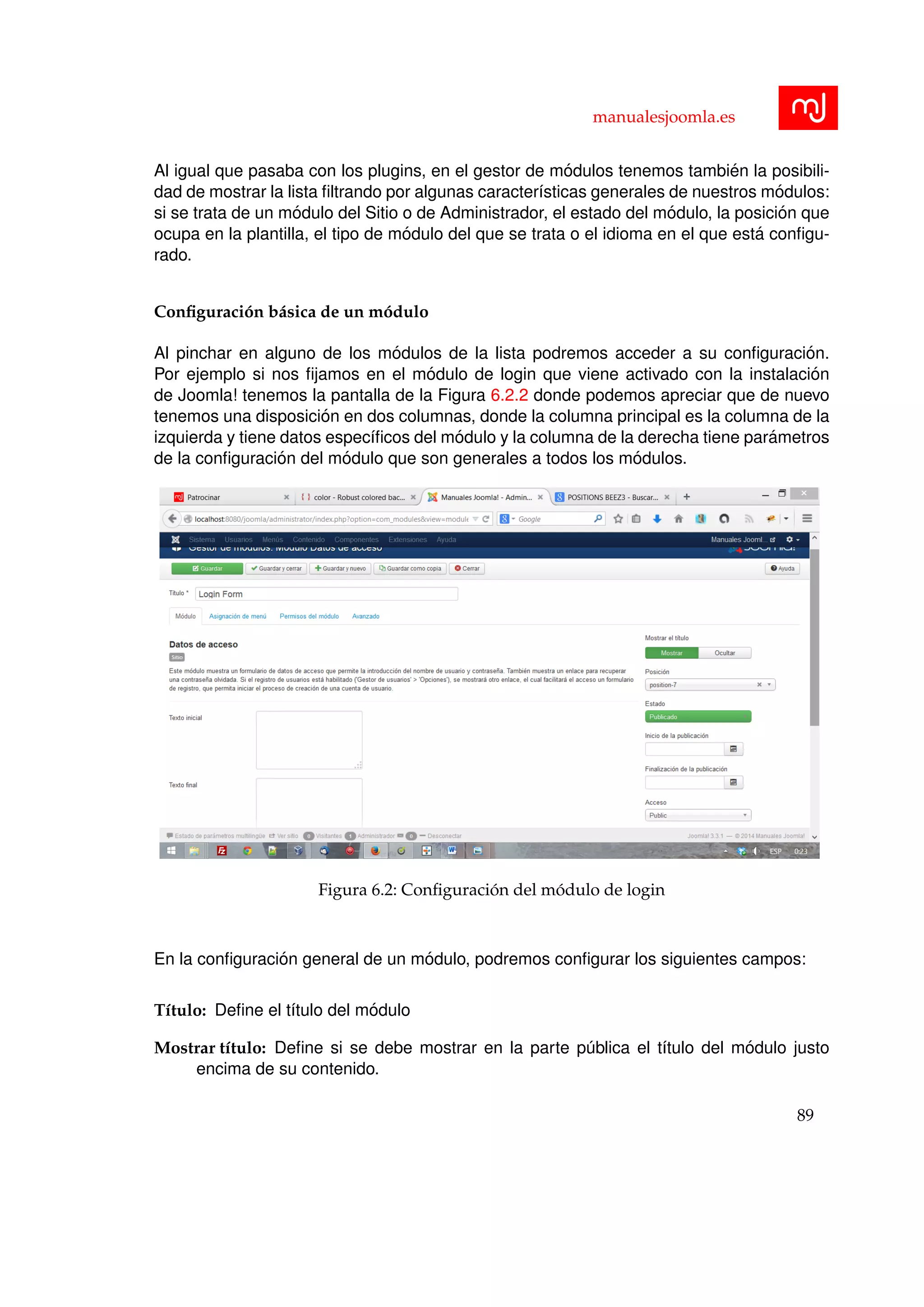 manualesjoomla.es
Al igual que pasaba con los plugins, en el gestor de m´odulos tenemos tambi´en la posibili-
dad de mostrar la lista ﬁltrando por algunas caracter´ısticas generales de nuestros m´odulos:
si se trata de un m´odulo del Sitio o de Administrador, el estado del m´odulo, la posici´on que
ocupa en la plantilla, el tipo de m´odulo del que se trata o el idioma en el que est´a conﬁgu-
rado.
Conﬁguraci´on b´asica de un m´odulo
Al pinchar en alguno de los m´odulos de la lista podremos acceder a su conﬁguraci´on.
Por ejemplo si nos ﬁjamos en el m´odulo de login que viene activado con la instalaci´on
de Joomla! tenemos la pantalla de la Figura 6.2.2 donde podemos apreciar que de nuevo
tenemos una disposici´on en dos columnas, donde la columna principal es la columna de la
izquierda y tiene datos espec´ıﬁcos del m´odulo y la columna de la derecha tiene par´ametros
de la conﬁguraci´on del m´odulo que son generales a todos los m´odulos.
Figura 6.2: Conﬁguraci´on del m´odulo de login
En la conﬁguraci´on general de un m´odulo, podremos conﬁgurar los siguientes campos:
T´ıtulo: Deﬁne el t´ıtulo del m´odulo
Mostrar t´ıtulo: Deﬁne si se debe mostrar en la parte p´ublica el t´ıtulo del m´odulo justo
encima de su contenido.
89
 