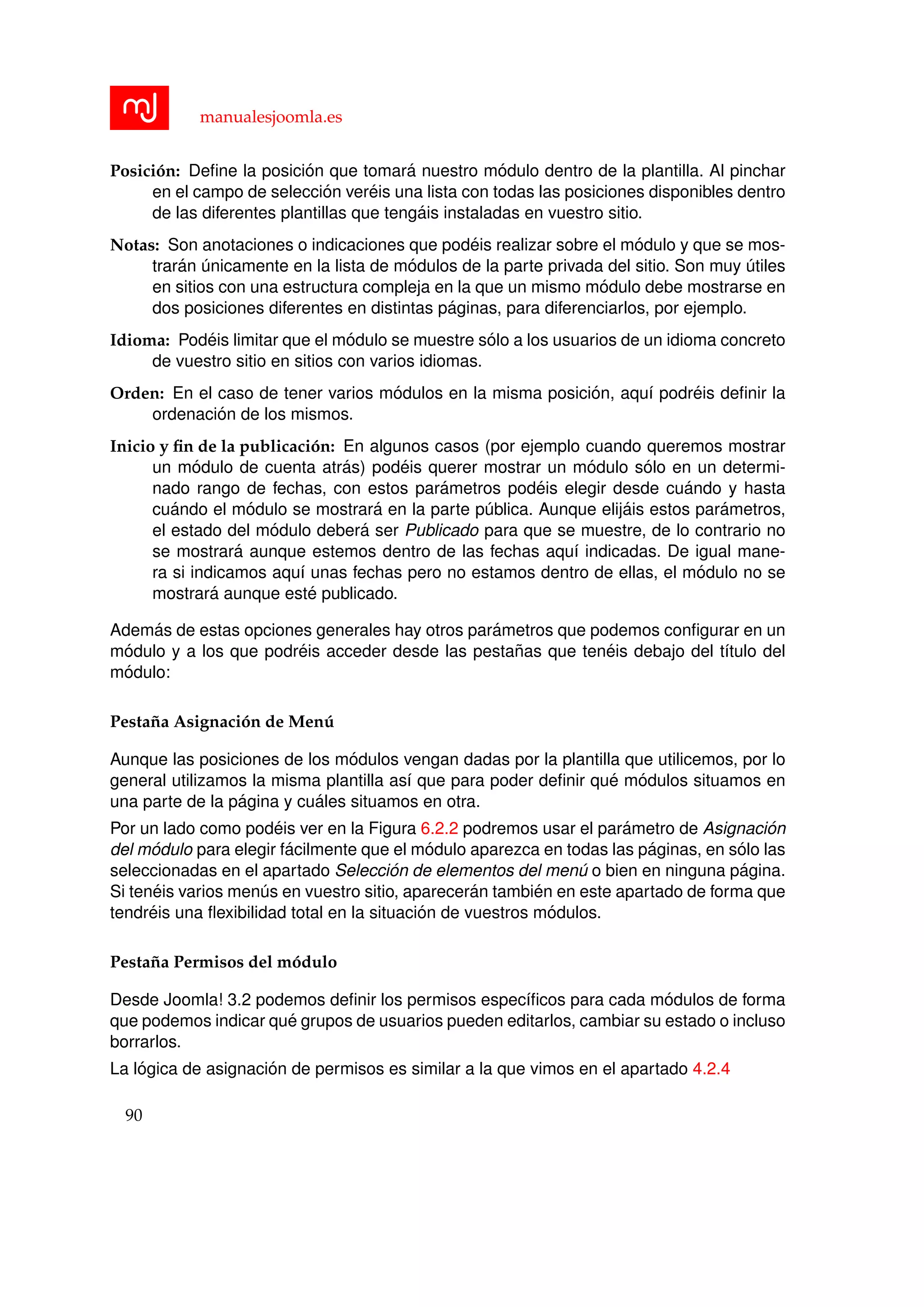 manualesjoomla.es
Posici´on: Deﬁne la posici´on que tomar´a nuestro m´odulo dentro de la plantilla. Al pinchar
en el campo de selecci´on ver´eis una lista con todas las posiciones disponibles dentro
de las diferentes plantillas que teng´ais instaladas en vuestro sitio.
Notas: Son anotaciones o indicaciones que pod´eis realizar sobre el m´odulo y que se mos-
trar´an ´unicamente en la lista de m´odulos de la parte privada del sitio. Son muy ´utiles
en sitios con una estructura compleja en la que un mismo m´odulo debe mostrarse en
dos posiciones diferentes en distintas p´aginas, para diferenciarlos, por ejemplo.
Idioma: Pod´eis limitar que el m´odulo se muestre s´olo a los usuarios de un idioma concreto
de vuestro sitio en sitios con varios idiomas.
Orden: En el caso de tener varios m´odulos en la misma posici´on, aqu´ı podr´eis deﬁnir la
ordenaci´on de los mismos.
Inicio y ﬁn de la publicaci´on: En algunos casos (por ejemplo cuando queremos mostrar
un m´odulo de cuenta atr´as) pod´eis querer mostrar un m´odulo s´olo en un determi-
nado rango de fechas, con estos par´ametros pod´eis elegir desde cu´ando y hasta
cu´ando el m´odulo se mostrar´a en la parte p´ublica. Aunque elij´ais estos par´ametros,
el estado del m´odulo deber´a ser Publicado para que se muestre, de lo contrario no
se mostrar´a aunque estemos dentro de las fechas aqu´ı indicadas. De igual mane-
ra si indicamos aqu´ı unas fechas pero no estamos dentro de ellas, el m´odulo no se
mostrar´a aunque est´e publicado.
Adem´as de estas opciones generales hay otros par´ametros que podemos conﬁgurar en un
m´odulo y a los que podr´eis acceder desde las pesta˜nas que ten´eis debajo del t´ıtulo del
m´odulo:
Pesta˜na Asignaci´on de Men´u
Aunque las posiciones de los m´odulos vengan dadas por la plantilla que utilicemos, por lo
general utilizamos la misma plantilla as´ı que para poder deﬁnir qu´e m´odulos situamos en
una parte de la p´agina y cu´ales situamos en otra.
Por un lado como pod´eis ver en la Figura 6.2.2 podremos usar el par´ametro de Asignaci´on
del m´odulo para elegir f´acilmente que el m´odulo aparezca en todas las p´aginas, en s´olo las
seleccionadas en el apartado Selecci´on de elementos del men´u o bien en ninguna p´agina.
Si ten´eis varios men´us en vuestro sitio, aparecer´an tambi´en en este apartado de forma que
tendr´eis una ﬂexibilidad total en la situaci´on de vuestros m´odulos.
Pesta˜na Permisos del m´odulo
Desde Joomla! 3.2 podemos deﬁnir los permisos espec´ıﬁcos para cada m´odulos de forma
que podemos indicar qu´e grupos de usuarios pueden editarlos, cambiar su estado o incluso
borrarlos.
La l´ogica de asignaci´on de permisos es similar a la que vimos en el apartado 4.2.4
90
 