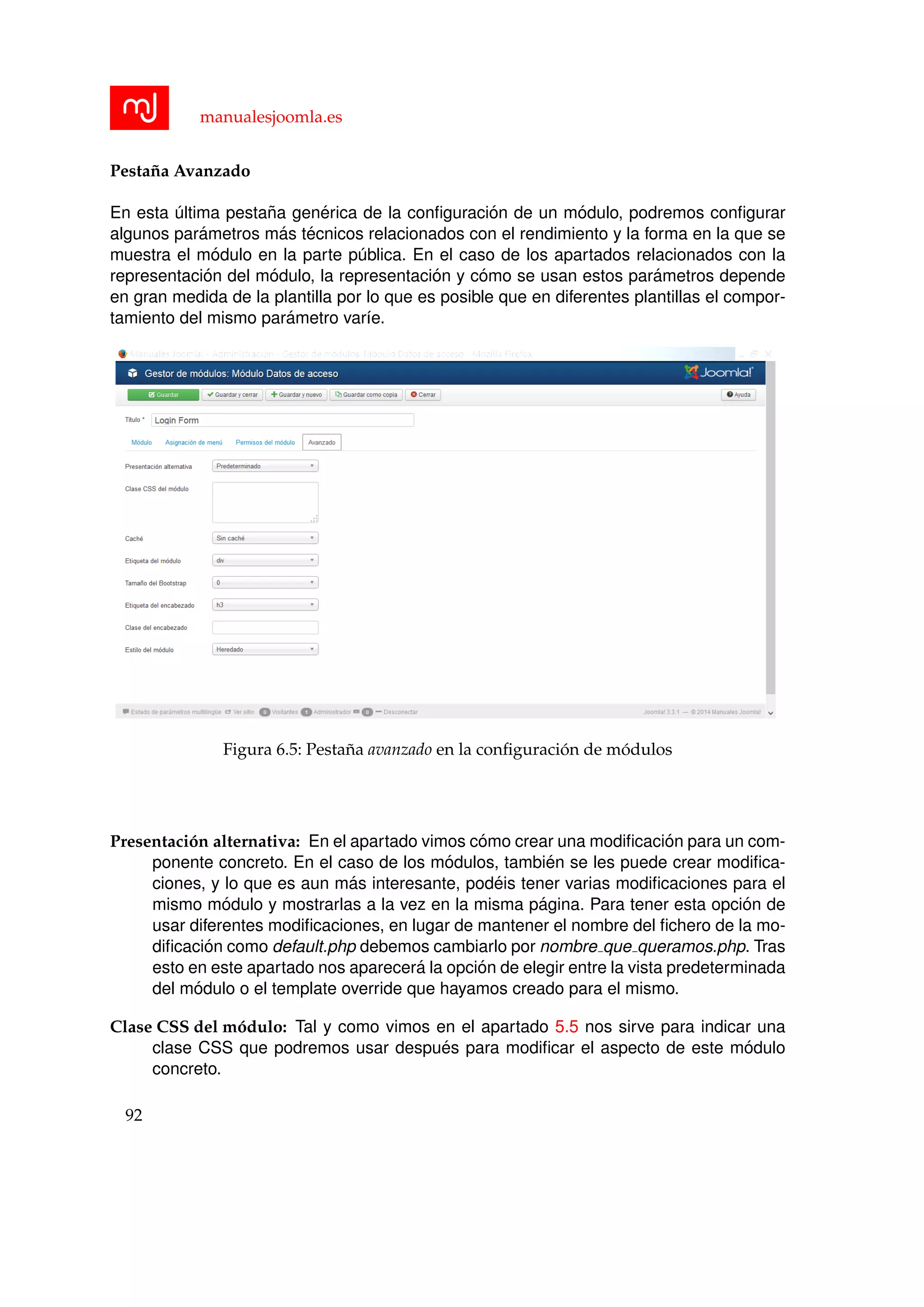 manualesjoomla.es
Pesta˜na Avanzado
En esta ´ultima pesta˜na gen´erica de la conﬁguraci´on de un m´odulo, podremos conﬁgurar
algunos par´ametros m´as t´ecnicos relacionados con el rendimiento y la forma en la que se
muestra el m´odulo en la parte p´ublica. En el caso de los apartados relacionados con la
representaci´on del m´odulo, la representaci´on y c´omo se usan estos par´ametros depende
en gran medida de la plantilla por lo que es posible que en diferentes plantillas el compor-
tamiento del mismo par´ametro var´ıe.
Figura 6.5: Pesta˜na avanzado en la conﬁguraci´on de m´odulos
Presentaci´on alternativa: En el apartado vimos c´omo crear una modiﬁcaci´on para un com-
ponente concreto. En el caso de los m´odulos, tambi´en se les puede crear modiﬁca-
ciones, y lo que es aun m´as interesante, pod´eis tener varias modiﬁcaciones para el
mismo m´odulo y mostrarlas a la vez en la misma p´agina. Para tener esta opci´on de
usar diferentes modiﬁcaciones, en lugar de mantener el nombre del ﬁchero de la mo-
diﬁcaci´on como default.php debemos cambiarlo por nombre que queramos.php. Tras
esto en este apartado nos aparecer´a la opci´on de elegir entre la vista predeterminada
del m´odulo o el template override que hayamos creado para el mismo.
Clase CSS del m´odulo: Tal y como vimos en el apartado 5.5 nos sirve para indicar una
clase CSS que podremos usar despu´es para modiﬁcar el aspecto de este m´odulo
concreto.
92
 