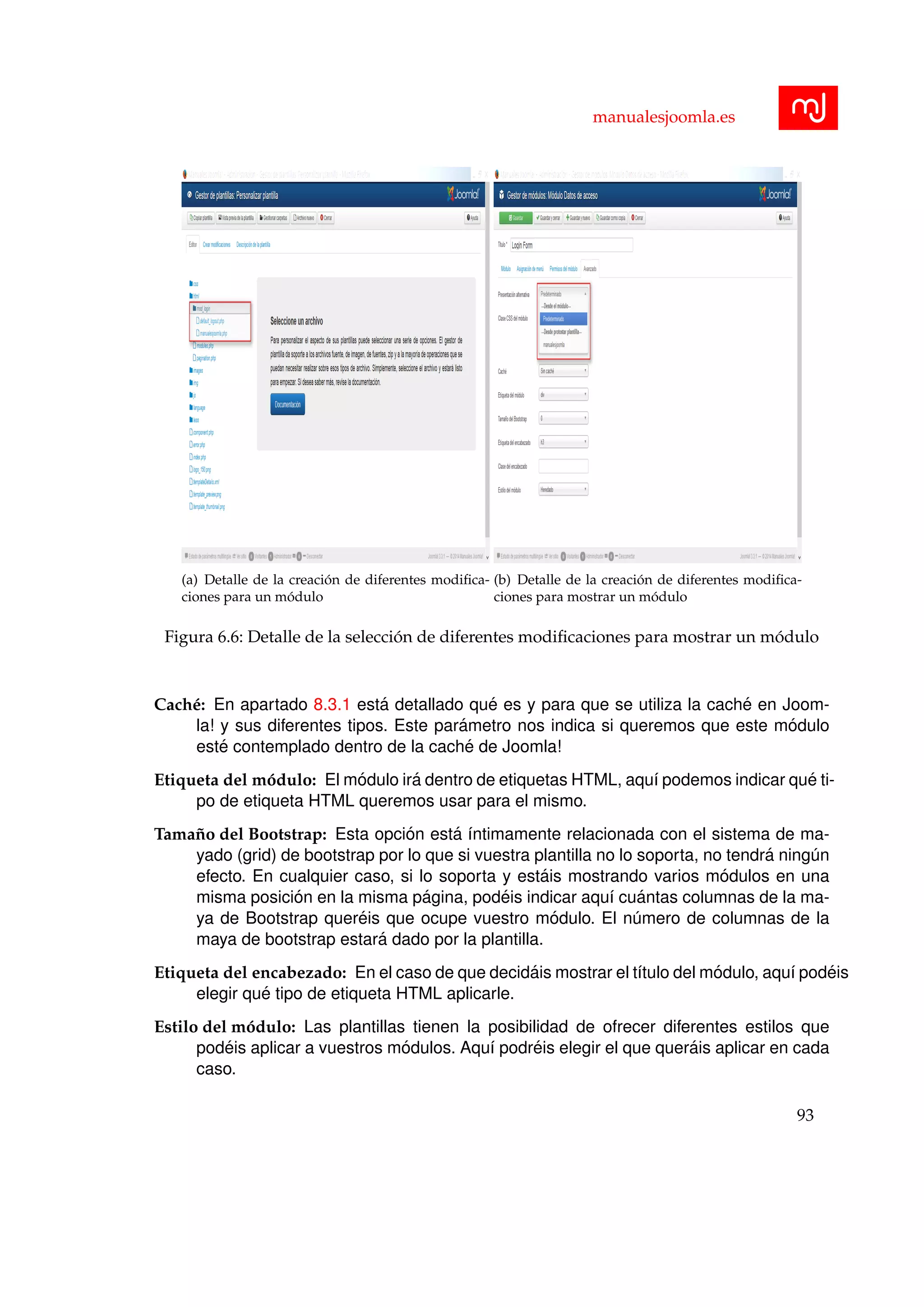manualesjoomla.es
(a) Detalle de la creaci´on de diferentes modiﬁca-
ciones para un m´odulo
(b) Detalle de la creaci´on de diferentes modiﬁca-
ciones para mostrar un m´odulo
Figura 6.6: Detalle de la selecci´on de diferentes modiﬁcaciones para mostrar un m´odulo
Cach´e: En apartado 8.3.1 est´a detallado qu´e es y para que se utiliza la cach´e en Joom-
la! y sus diferentes tipos. Este par´ametro nos indica si queremos que este m´odulo
est´e contemplado dentro de la cach´e de Joomla!
Etiqueta del m´odulo: El m´odulo ir´a dentro de etiquetas HTML, aqu´ı podemos indicar qu´e ti-
po de etiqueta HTML queremos usar para el mismo.
Tama˜no del Bootstrap: Esta opci´on est´a ´ıntimamente relacionada con el sistema de ma-
yado (grid) de bootstrap por lo que si vuestra plantilla no lo soporta, no tendr´a ning´un
efecto. En cualquier caso, si lo soporta y est´ais mostrando varios m´odulos en una
misma posici´on en la misma p´agina, pod´eis indicar aqu´ı cu´antas columnas de la ma-
ya de Bootstrap quer´eis que ocupe vuestro m´odulo. El n´umero de columnas de la
maya de bootstrap estar´a dado por la plantilla.
Etiqueta del encabezado: En el caso de que decid´ais mostrar el t´ıtulo del m´odulo, aqu´ı pod´eis
elegir qu´e tipo de etiqueta HTML aplicarle.
Estilo del m´odulo: Las plantillas tienen la posibilidad de ofrecer diferentes estilos que
pod´eis aplicar a vuestros m´odulos. Aqu´ı podr´eis elegir el que quer´ais aplicar en cada
caso.
93
 