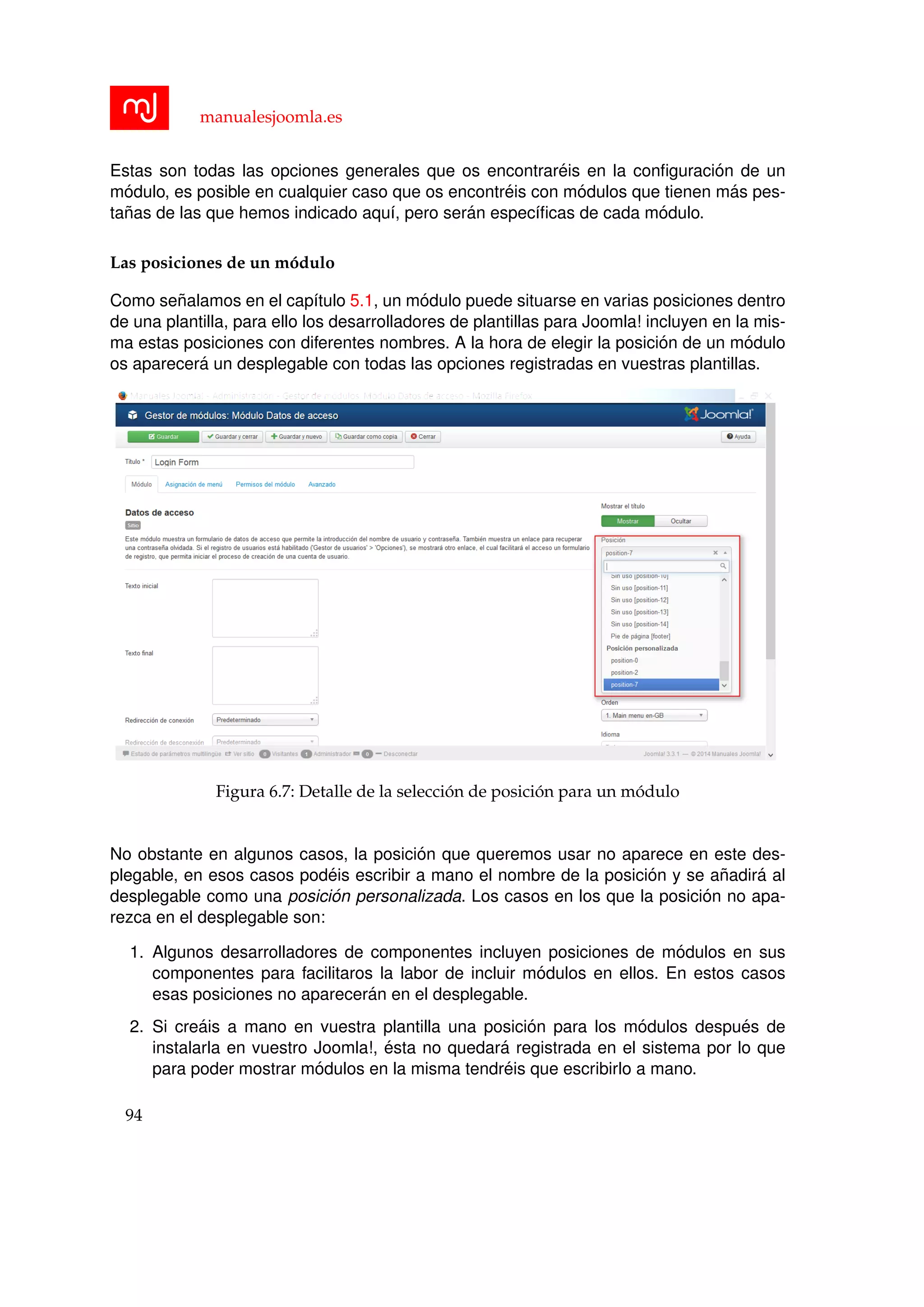 manualesjoomla.es
Estas son todas las opciones generales que os encontrar´eis en la conﬁguraci´on de un
m´odulo, es posible en cualquier caso que os encontr´eis con m´odulos que tienen m´as pes-
ta˜nas de las que hemos indicado aqu´ı, pero ser´an espec´ıﬁcas de cada m´odulo.
Las posiciones de un m´odulo
Como se˜nalamos en el cap´ıtulo 5.1, un m´odulo puede situarse en varias posiciones dentro
de una plantilla, para ello los desarrolladores de plantillas para Joomla! incluyen en la mis-
ma estas posiciones con diferentes nombres. A la hora de elegir la posici´on de un m´odulo
os aparecer´a un desplegable con todas las opciones registradas en vuestras plantillas.
Figura 6.7: Detalle de la selecci´on de posici´on para un m´odulo
No obstante en algunos casos, la posici´on que queremos usar no aparece en este des-
plegable, en esos casos pod´eis escribir a mano el nombre de la posici´on y se a˜nadir´a al
desplegable como una posici´on personalizada. Los casos en los que la posici´on no apa-
rezca en el desplegable son:
1. Algunos desarrolladores de componentes incluyen posiciones de m´odulos en sus
componentes para facilitaros la labor de incluir m´odulos en ellos. En estos casos
esas posiciones no aparecer´an en el desplegable.
2. Si cre´ais a mano en vuestra plantilla una posici´on para los m´odulos despu´es de
instalarla en vuestro Joomla!, ´esta no quedar´a registrada en el sistema por lo que
para poder mostrar m´odulos en la misma tendr´eis que escribirlo a mano.
94
 