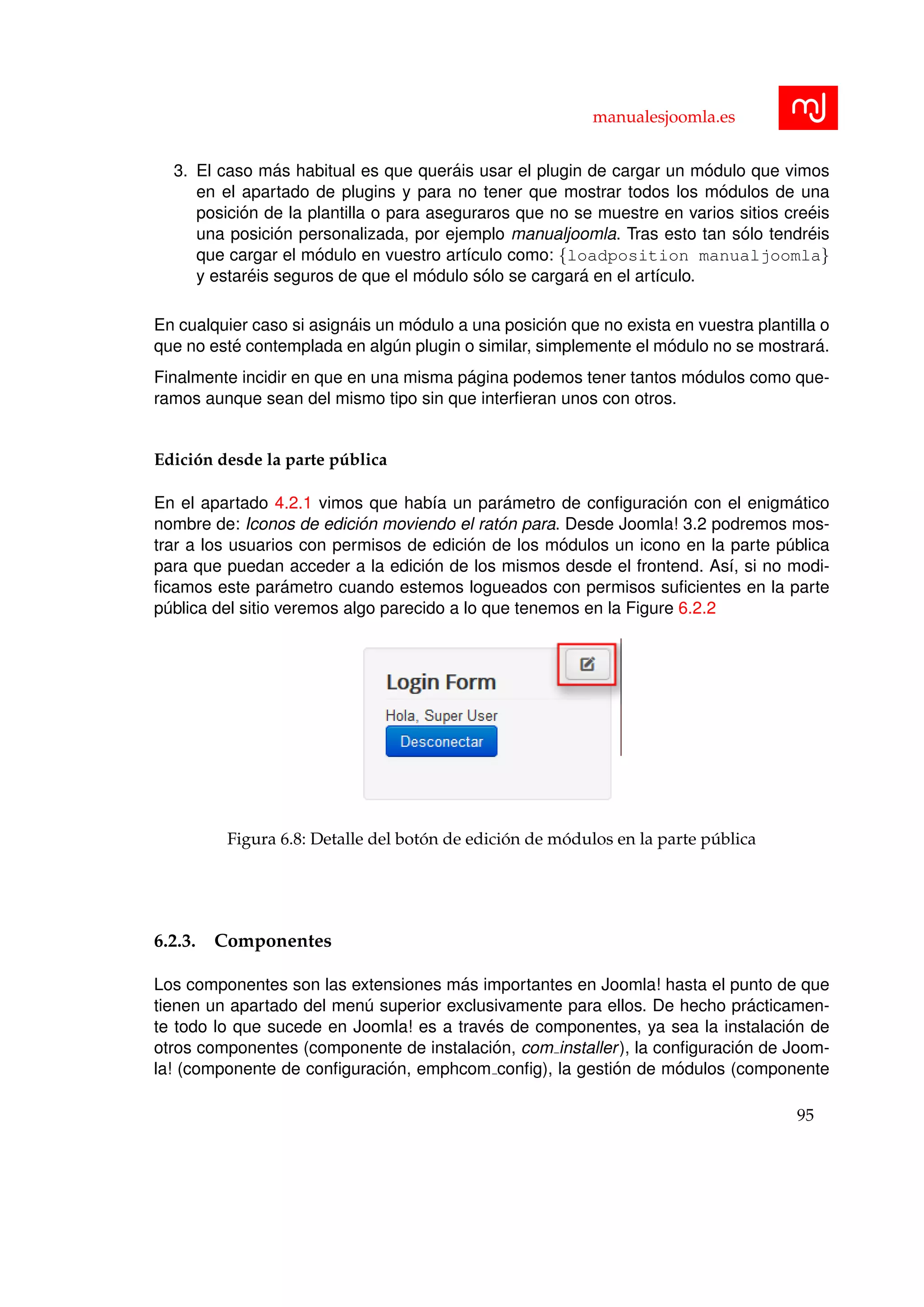 manualesjoomla.es
3. El caso m´as habitual es que quer´ais usar el plugin de cargar un m´odulo que vimos
en el apartado de plugins y para no tener que mostrar todos los m´odulos de una
posici´on de la plantilla o para aseguraros que no se muestre en varios sitios cre´eis
una posici´on personalizada, por ejemplo manualjoomla. Tras esto tan s´olo tendr´eis
que cargar el m´odulo en vuestro art´ıculo como: {loadposition manualjoomla}
y estar´eis seguros de que el m´odulo s´olo se cargar´a en el art´ıculo.
En cualquier caso si asign´ais un m´odulo a una posici´on que no exista en vuestra plantilla o
que no est´e contemplada en alg´un plugin o similar, simplemente el m´odulo no se mostrar´a.
Finalmente incidir en que en una misma p´agina podemos tener tantos m´odulos como que-
ramos aunque sean del mismo tipo sin que interﬁeran unos con otros.
Edici´on desde la parte p´ublica
En el apartado 4.2.1 vimos que hab´ıa un par´ametro de conﬁguraci´on con el enigm´atico
nombre de: Iconos de edici´on moviendo el rat´on para. Desde Joomla! 3.2 podremos mos-
trar a los usuarios con permisos de edici´on de los m´odulos un icono en la parte p´ublica
para que puedan acceder a la edici´on de los mismos desde el frontend. As´ı, si no modi-
ﬁcamos este par´ametro cuando estemos logueados con permisos suﬁcientes en la parte
p´ublica del sitio veremos algo parecido a lo que tenemos en la Figure 6.2.2
Figura 6.8: Detalle del bot´on de edici´on de m´odulos en la parte p´ublica
6.2.3. Componentes
Los componentes son las extensiones m´as importantes en Joomla! hasta el punto de que
tienen un apartado del men´u superior exclusivamente para ellos. De hecho pr´acticamen-
te todo lo que sucede en Joomla! es a trav´es de componentes, ya sea la instalaci´on de
otros componentes (componente de instalaci´on, com installer), la conﬁguraci´on de Joom-
la! (componente de conﬁguraci´on, emphcom conﬁg), la gesti´on de m´odulos (componente
95
 