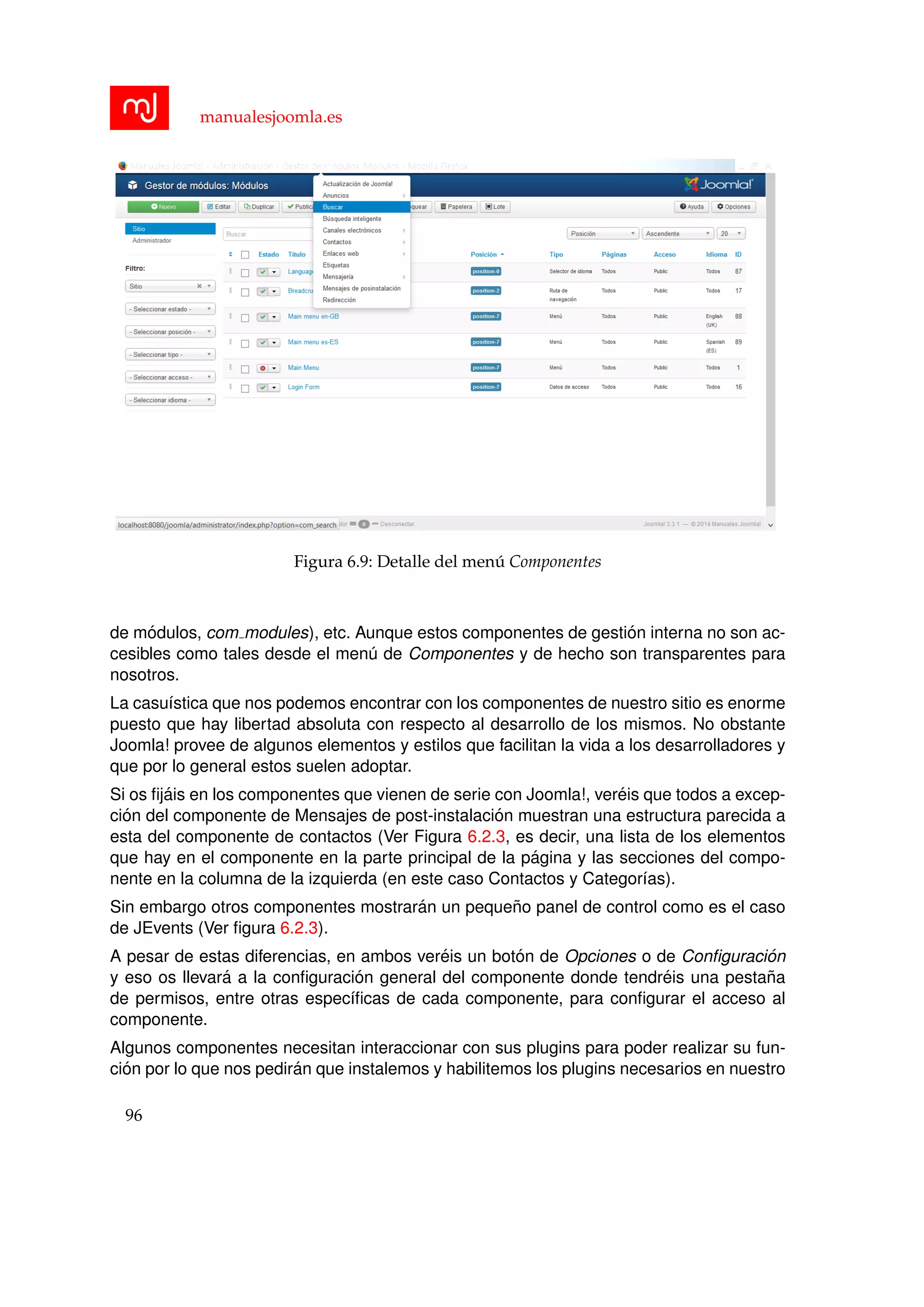 manualesjoomla.es
Figura 6.9: Detalle del men´u Componentes
de m´odulos, com modules), etc. Aunque estos componentes de gesti´on interna no son ac-
cesibles como tales desde el men´u de Componentes y de hecho son transparentes para
nosotros.
La casu´ıstica que nos podemos encontrar con los componentes de nuestro sitio es enorme
puesto que hay libertad absoluta con respecto al desarrollo de los mismos. No obstante
Joomla! provee de algunos elementos y estilos que facilitan la vida a los desarrolladores y
que por lo general estos suelen adoptar.
Si os ﬁj´ais en los componentes que vienen de serie con Joomla!, ver´eis que todos a excep-
ci´on del componente de Mensajes de post-instalaci´on muestran una estructura parecida a
esta del componente de contactos (Ver Figura 6.2.3, es decir, una lista de los elementos
que hay en el componente en la parte principal de la p´agina y las secciones del compo-
nente en la columna de la izquierda (en este caso Contactos y Categor´ıas).
Sin embargo otros componentes mostrar´an un peque˜no panel de control como es el caso
de JEvents (Ver ﬁgura 6.2.3).
A pesar de estas diferencias, en ambos ver´eis un bot´on de Opciones o de Conﬁguraci´on
y eso os llevar´a a la conﬁguraci´on general del componente donde tendr´eis una pesta˜na
de permisos, entre otras espec´ıﬁcas de cada componente, para conﬁgurar el acceso al
componente.
Algunos componentes necesitan interaccionar con sus plugins para poder realizar su fun-
ci´on por lo que nos pedir´an que instalemos y habilitemos los plugins necesarios en nuestro
96
 