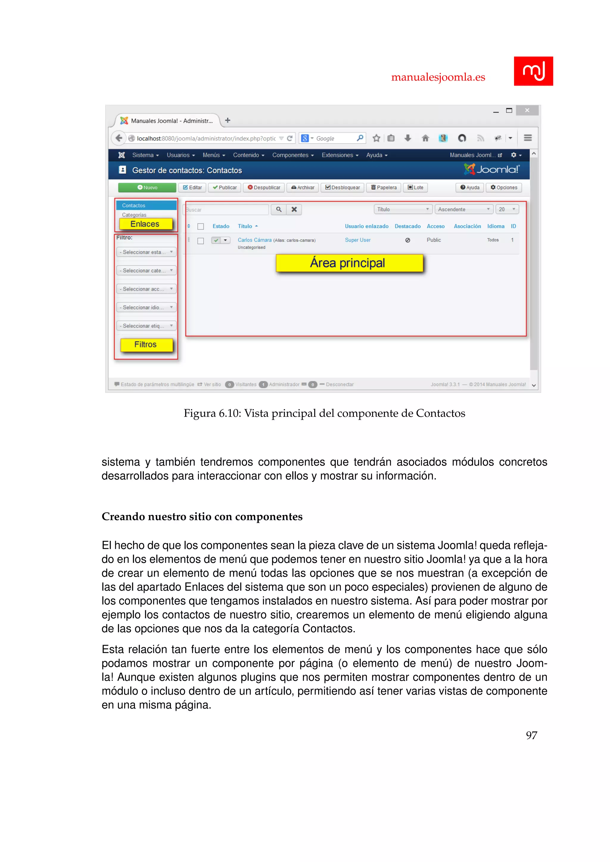 manualesjoomla.es
Figura 6.10: Vista principal del componente de Contactos
sistema y tambi´en tendremos componentes que tendr´an asociados m´odulos concretos
desarrollados para interaccionar con ellos y mostrar su informaci´on.
Creando nuestro sitio con componentes
El hecho de que los componentes sean la pieza clave de un sistema Joomla! queda reﬂeja-
do en los elementos de men´u que podemos tener en nuestro sitio Joomla! ya que a la hora
de crear un elemento de men´u todas las opciones que se nos muestran (a excepci´on de
las del apartado Enlaces del sistema que son un poco especiales) provienen de alguno de
los componentes que tengamos instalados en nuestro sistema. As´ı para poder mostrar por
ejemplo los contactos de nuestro sitio, crearemos un elemento de men´u eligiendo alguna
de las opciones que nos da la categor´ıa Contactos.
Esta relaci´on tan fuerte entre los elementos de men´u y los componentes hace que s´olo
podamos mostrar un componente por p´agina (o elemento de men´u) de nuestro Joom-
la! Aunque existen algunos plugins que nos permiten mostrar componentes dentro de un
m´odulo o incluso dentro de un art´ıculo, permitiendo as´ı tener varias vistas de componente
en una misma p´agina.
97
 