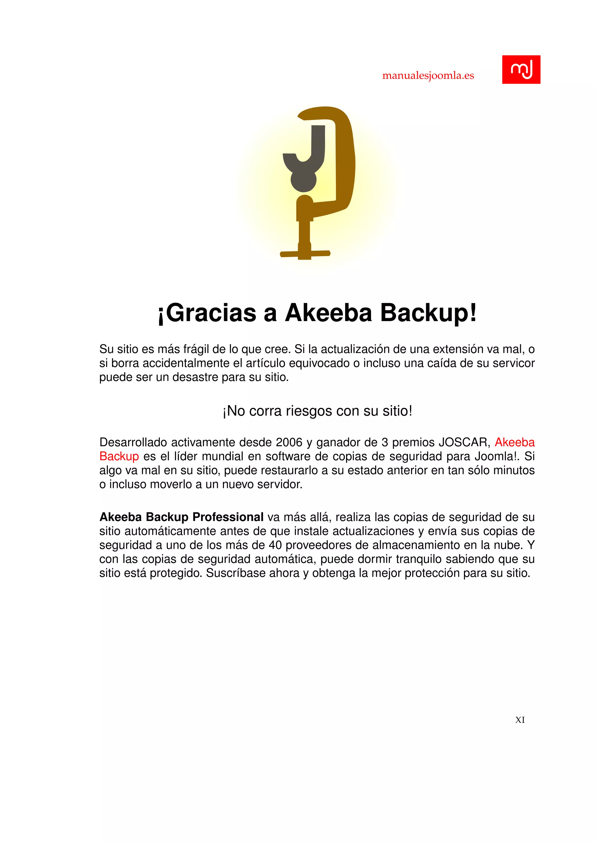 manualesjoomla.es
¡Gracias a Akeeba Backup!
Su sitio es m´as fr´agil de lo que cree. Si la actualizaci´on de una extensi´on va mal, o
si borra accidentalmente el art´ıculo equivocado o incluso una ca´ıda de su servicor
puede ser un desastre para su sitio.
¡No corra riesgos con su sitio!
Desarrollado activamente desde 2006 y ganador de 3 premios JOSCAR, Akeeba
Backup es el l´ıder mundial en software de copias de seguridad para Joomla!. Si
algo va mal en su sitio, puede restaurarlo a su estado anterior en tan s´olo minutos
o incluso moverlo a un nuevo servidor.
Akeeba Backup Professional va m´as all´a, realiza las copias de seguridad de su
sitio autom´aticamente antes de que instale actualizaciones y env´ıa sus copias de
seguridad a uno de los m´as de 40 proveedores de almacenamiento en la nube. Y
con las copias de seguridad autom´atica, puede dormir tranquilo sabiendo que su
sitio est´a protegido. Suscr´ıbase ahora y obtenga la mejor protecci´on para su sitio.
XI
 