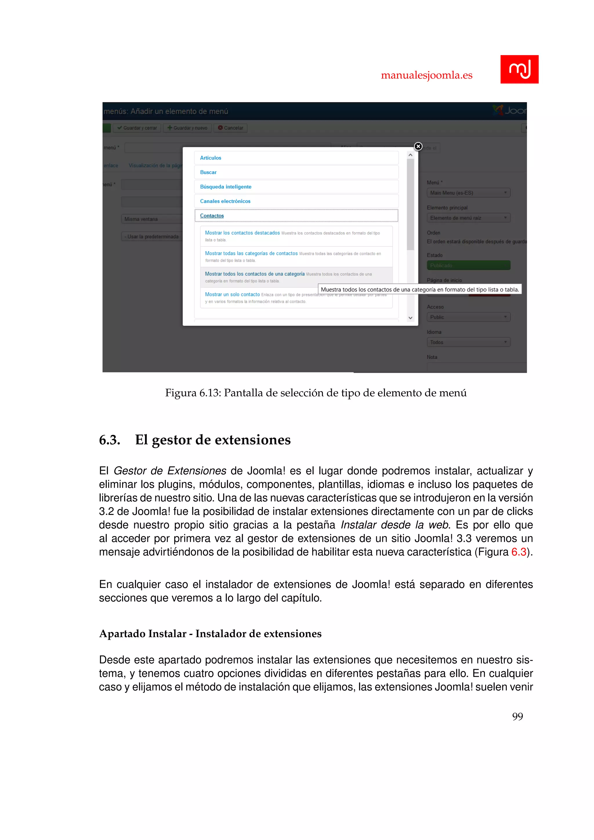 manualesjoomla.es
Figura 6.13: Pantalla de selecci´on de tipo de elemento de men´u
6.3. El gestor de extensiones
El Gestor de Extensiones de Joomla! es el lugar donde podremos instalar, actualizar y
eliminar los plugins, m´odulos, componentes, plantillas, idiomas e incluso los paquetes de
librer´ıas de nuestro sitio. Una de las nuevas caracter´ısticas que se introdujeron en la versi´on
3.2 de Joomla! fue la posibilidad de instalar extensiones directamente con un par de clicks
desde nuestro propio sitio gracias a la pesta˜na Instalar desde la web. Es por ello que
al acceder por primera vez al gestor de extensiones de un sitio Joomla! 3.3 veremos un
mensaje advirti´endonos de la posibilidad de habilitar esta nueva caracter´ıstica (Figura 6.3).
En cualquier caso el instalador de extensiones de Joomla! est´a separado en diferentes
secciones que veremos a lo largo del cap´ıtulo.
Apartado Instalar - Instalador de extensiones
Desde este apartado podremos instalar las extensiones que necesitemos en nuestro sis-
tema, y tenemos cuatro opciones divididas en diferentes pesta˜nas para ello. En cualquier
caso y elijamos el m´etodo de instalaci´on que elijamos, las extensiones Joomla! suelen venir
99
 