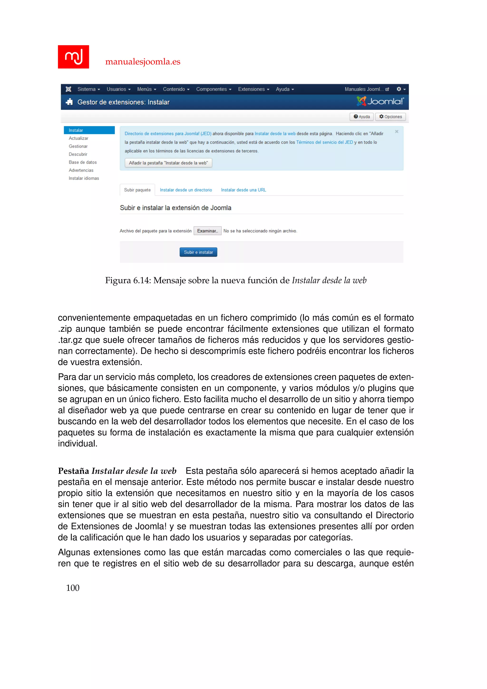 manualesjoomla.es
Figura 6.14: Mensaje sobre la nueva funci´on de Instalar desde la web
convenientemente empaquetadas en un ﬁchero comprimido (lo m´as com´un es el formato
.zip aunque tambi´en se puede encontrar f´acilmente extensiones que utilizan el formato
.tar.gz que suele ofrecer tama˜nos de ﬁcheros m´as reducidos y que los servidores gestio-
nan correctamente). De hecho si descomprim´ıs este ﬁchero podr´eis encontrar los ﬁcheros
de vuestra extensi´on.
Para dar un servicio m´as completo, los creadores de extensiones creen paquetes de exten-
siones, que b´asicamente consisten en un componente, y varios m´odulos y/o plugins que
se agrupan en un ´unico ﬁchero. Esto facilita mucho el desarrollo de un sitio y ahorra tiempo
al dise˜nador web ya que puede centrarse en crear su contenido en lugar de tener que ir
buscando en la web del desarrollador todos los elementos que necesite. En el caso de los
paquetes su forma de instalaci´on es exactamente la misma que para cualquier extensi´on
individual.
Pesta˜na Instalar desde la web Esta pesta˜na s´olo aparecer´a si hemos aceptado a˜nadir la
pesta˜na en el mensaje anterior. Este m´etodo nos permite buscar e instalar desde nuestro
propio sitio la extensi´on que necesitamos en nuestro sitio y en la mayor´ıa de los casos
sin tener que ir al sitio web del desarrollador de la misma. Para mostrar los datos de las
extensiones que se muestran en esta pesta˜na, nuestro sitio va consultando el Directorio
de Extensiones de Joomla! y se muestran todas las extensiones presentes all´ı por orden
de la caliﬁcaci´on que le han dado los usuarios y separadas por categor´ıas.
Algunas extensiones como las que est´an marcadas como comerciales o las que requie-
ren que te registres en el sitio web de su desarrollador para su descarga, aunque est´en
100
 