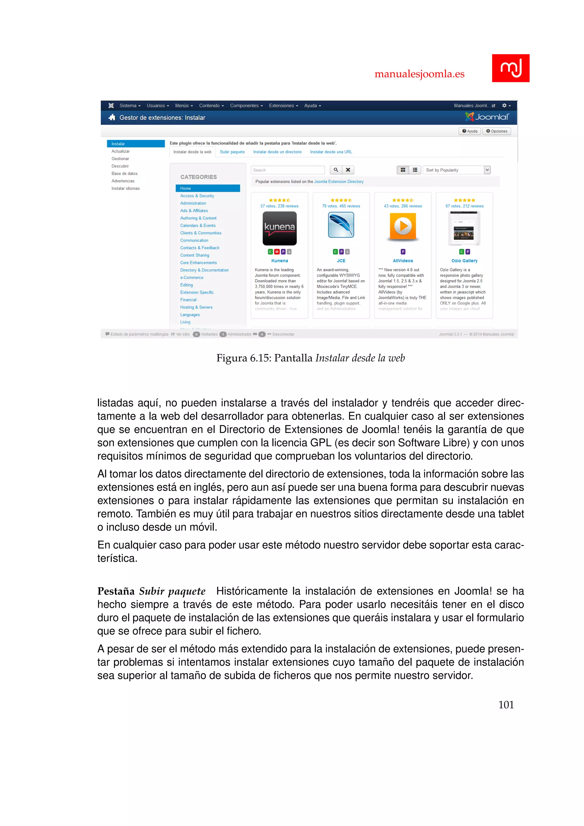 manualesjoomla.es
Figura 6.15: Pantalla Instalar desde la web
listadas aqu´ı, no pueden instalarse a trav´es del instalador y tendr´eis que acceder direc-
tamente a la web del desarrollador para obtenerlas. En cualquier caso al ser extensiones
que se encuentran en el Directorio de Extensiones de Joomla! ten´eis la garant´ıa de que
son extensiones que cumplen con la licencia GPL (es decir son Software Libre) y con unos
requisitos m´ınimos de seguridad que comprueban los voluntarios del directorio.
Al tomar los datos directamente del directorio de extensiones, toda la informaci´on sobre las
extensiones est´a en ingl´es, pero aun as´ı puede ser una buena forma para descubrir nuevas
extensiones o para instalar r´apidamente las extensiones que permitan su instalaci´on en
remoto. Tambi´en es muy ´util para trabajar en nuestros sitios directamente desde una tablet
o incluso desde un m´ovil.
En cualquier caso para poder usar este m´etodo nuestro servidor debe soportar esta carac-
ter´ıstica.
Pesta˜na Subir paquete Hist´oricamente la instalaci´on de extensiones en Joomla! se ha
hecho siempre a trav´es de este m´etodo. Para poder usarlo necesit´ais tener en el disco
duro el paquete de instalaci´on de las extensiones que quer´ais instalara y usar el formulario
que se ofrece para subir el ﬁchero.
A pesar de ser el m´etodo m´as extendido para la instalaci´on de extensiones, puede presen-
tar problemas si intentamos instalar extensiones cuyo tama˜no del paquete de instalaci´on
sea superior al tama˜no de subida de ﬁcheros que nos permite nuestro servidor.
101
 