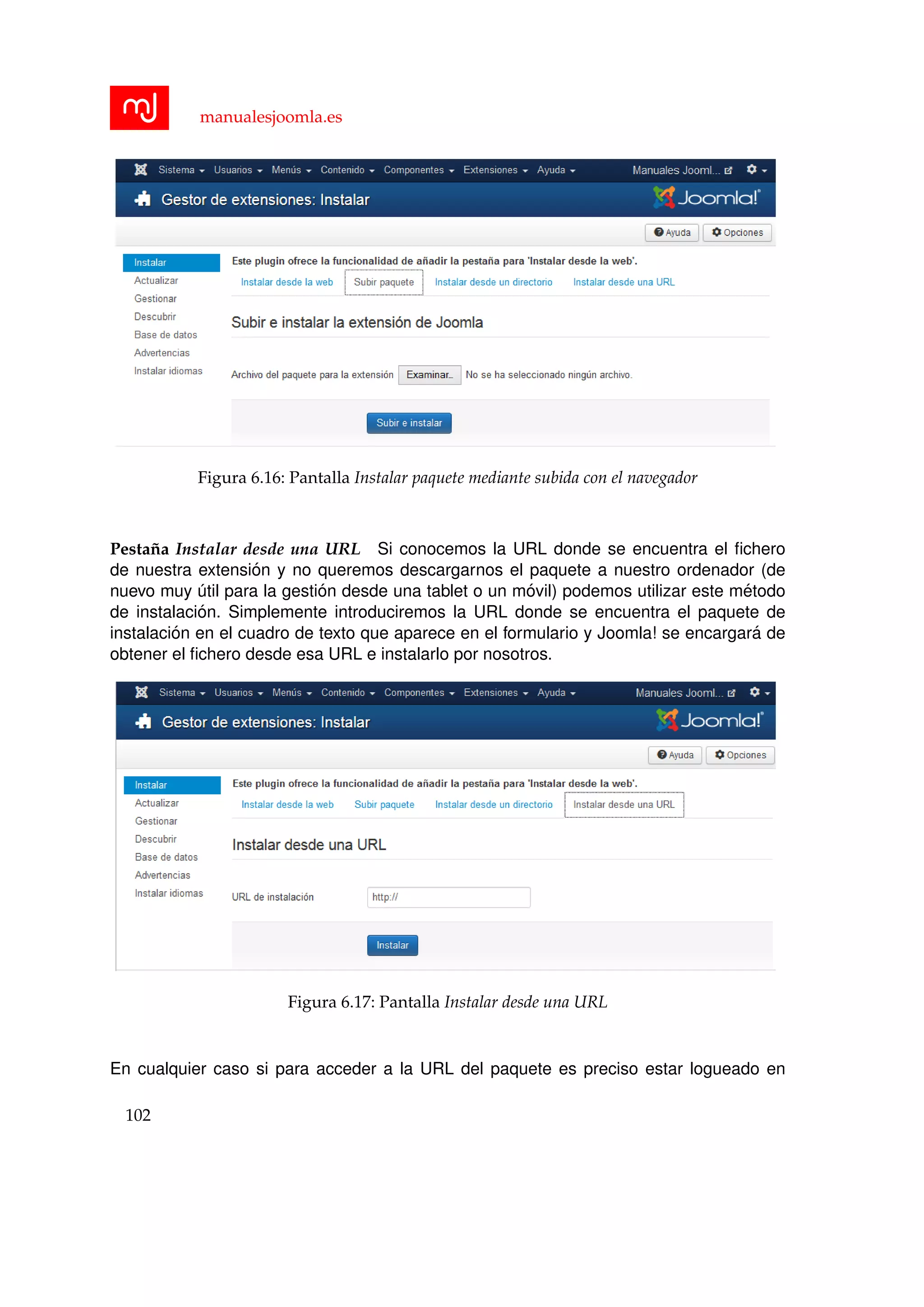 manualesjoomla.es
Figura 6.16: Pantalla Instalar paquete mediante subida con el navegador
Pesta˜na Instalar desde una URL Si conocemos la URL donde se encuentra el ﬁchero
de nuestra extensi´on y no queremos descargarnos el paquete a nuestro ordenador (de
nuevo muy ´util para la gesti´on desde una tablet o un m´ovil) podemos utilizar este m´etodo
de instalaci´on. Simplemente introduciremos la URL donde se encuentra el paquete de
instalaci´on en el cuadro de texto que aparece en el formulario y Joomla! se encargar´a de
obtener el ﬁchero desde esa URL e instalarlo por nosotros.
Figura 6.17: Pantalla Instalar desde una URL
En cualquier caso si para acceder a la URL del paquete es preciso estar logueado en
102
 