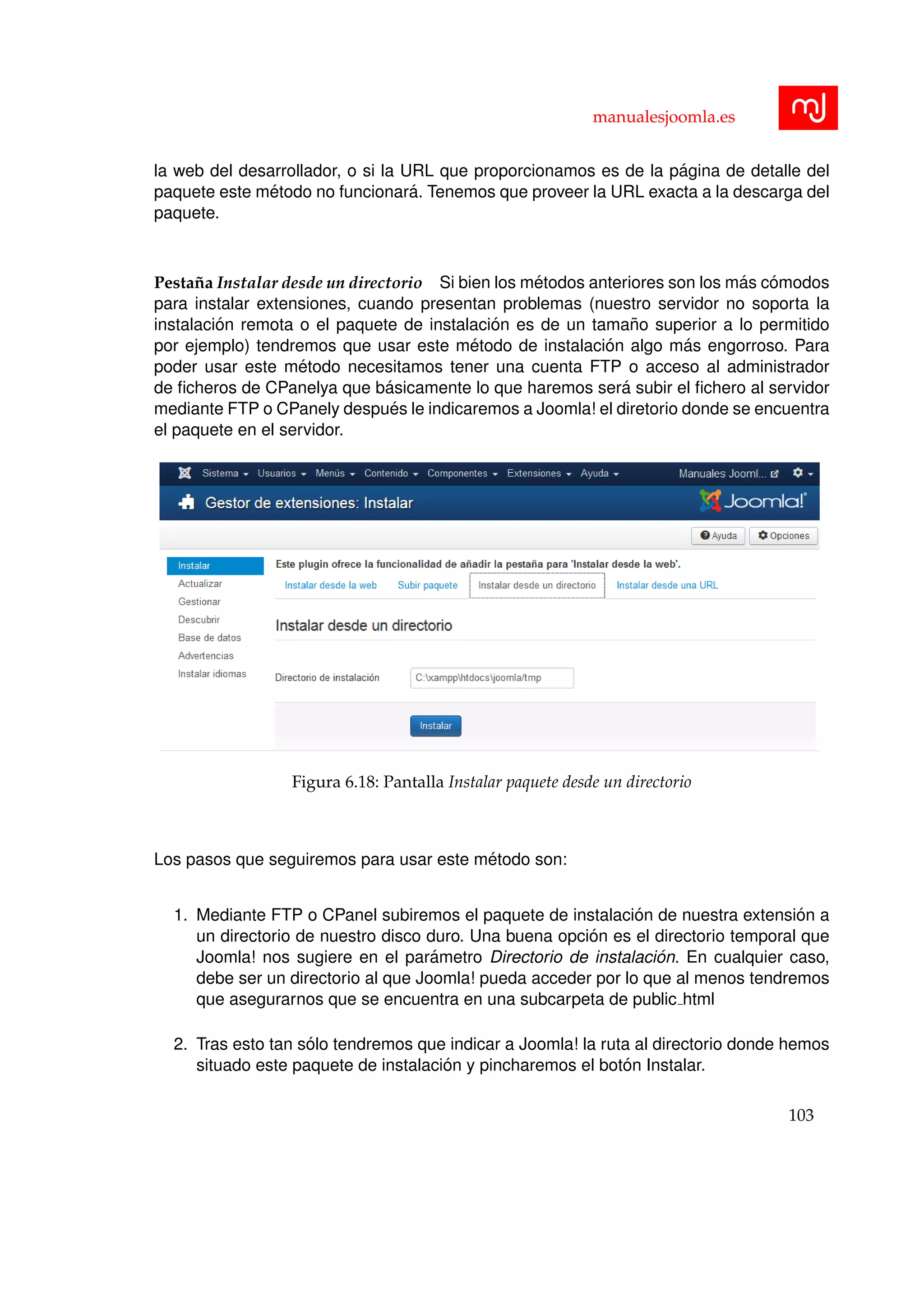 manualesjoomla.es
la web del desarrollador, o si la URL que proporcionamos es de la p´agina de detalle del
paquete este m´etodo no funcionar´a. Tenemos que proveer la URL exacta a la descarga del
paquete.
Pesta˜na Instalar desde un directorio Si bien los m´etodos anteriores son los m´as c´omodos
para instalar extensiones, cuando presentan problemas (nuestro servidor no soporta la
instalaci´on remota o el paquete de instalaci´on es de un tama˜no superior a lo permitido
por ejemplo) tendremos que usar este m´etodo de instalaci´on algo m´as engorroso. Para
poder usar este m´etodo necesitamos tener una cuenta FTP o acceso al administrador
de ﬁcheros de CPanelya que b´asicamente lo que haremos ser´a subir el ﬁchero al servidor
mediante FTP o CPanely despu´es le indicaremos a Joomla! el diretorio donde se encuentra
el paquete en el servidor.
Figura 6.18: Pantalla Instalar paquete desde un directorio
Los pasos que seguiremos para usar este m´etodo son:
1. Mediante FTP o CPanel subiremos el paquete de instalaci´on de nuestra extensi´on a
un directorio de nuestro disco duro. Una buena opci´on es el directorio temporal que
Joomla! nos sugiere en el par´ametro Directorio de instalaci´on. En cualquier caso,
debe ser un directorio al que Joomla! pueda acceder por lo que al menos tendremos
que asegurarnos que se encuentra en una subcarpeta de public html
2. Tras esto tan s´olo tendremos que indicar a Joomla! la ruta al directorio donde hemos
situado este paquete de instalaci´on y pincharemos el bot´on Instalar.
103
 
