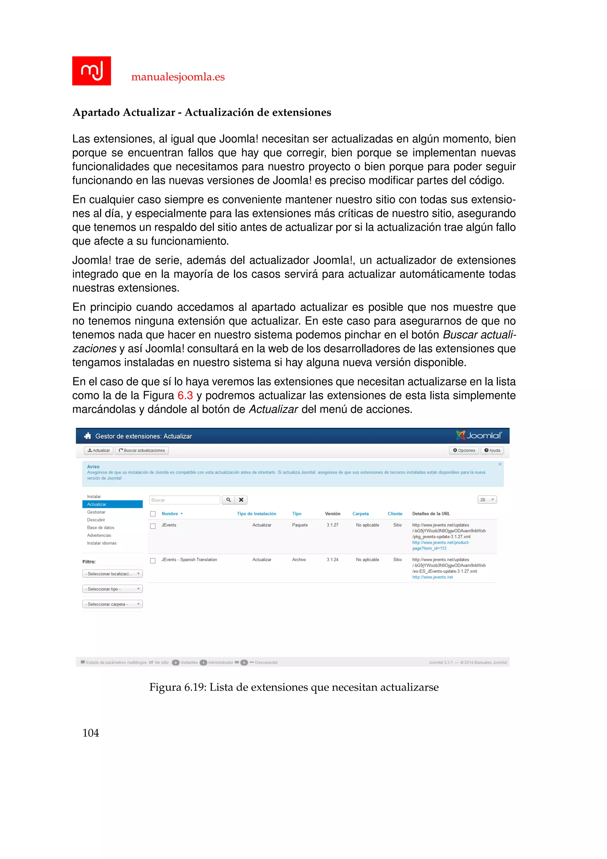 manualesjoomla.es
Apartado Actualizar - Actualizaci´on de extensiones
Las extensiones, al igual que Joomla! necesitan ser actualizadas en alg´un momento, bien
porque se encuentran fallos que hay que corregir, bien porque se implementan nuevas
funcionalidades que necesitamos para nuestro proyecto o bien porque para poder seguir
funcionando en las nuevas versiones de Joomla! es preciso modiﬁcar partes del c´odigo.
En cualquier caso siempre es conveniente mantener nuestro sitio con todas sus extensio-
nes al d´ıa, y especialmente para las extensiones m´as cr´ıticas de nuestro sitio, asegurando
que tenemos un respaldo del sitio antes de actualizar por si la actualizaci´on trae alg´un fallo
que afecte a su funcionamiento.
Joomla! trae de serie, adem´as del actualizador Joomla!, un actualizador de extensiones
integrado que en la mayor´ıa de los casos servir´a para actualizar autom´aticamente todas
nuestras extensiones.
En principio cuando accedamos al apartado actualizar es posible que nos muestre que
no tenemos ninguna extensi´on que actualizar. En este caso para asegurarnos de que no
tenemos nada que hacer en nuestro sistema podemos pinchar en el bot´on Buscar actuali-
zaciones y as´ı Joomla! consultar´a en la web de los desarrolladores de las extensiones que
tengamos instaladas en nuestro sistema si hay alguna nueva versi´on disponible.
En el caso de que s´ı lo haya veremos las extensiones que necesitan actualizarse en la lista
como la de la Figura 6.3 y podremos actualizar las extensiones de esta lista simplemente
marc´andolas y d´andole al bot´on de Actualizar del men´u de acciones.
Figura 6.19: Lista de extensiones que necesitan actualizarse
104
 