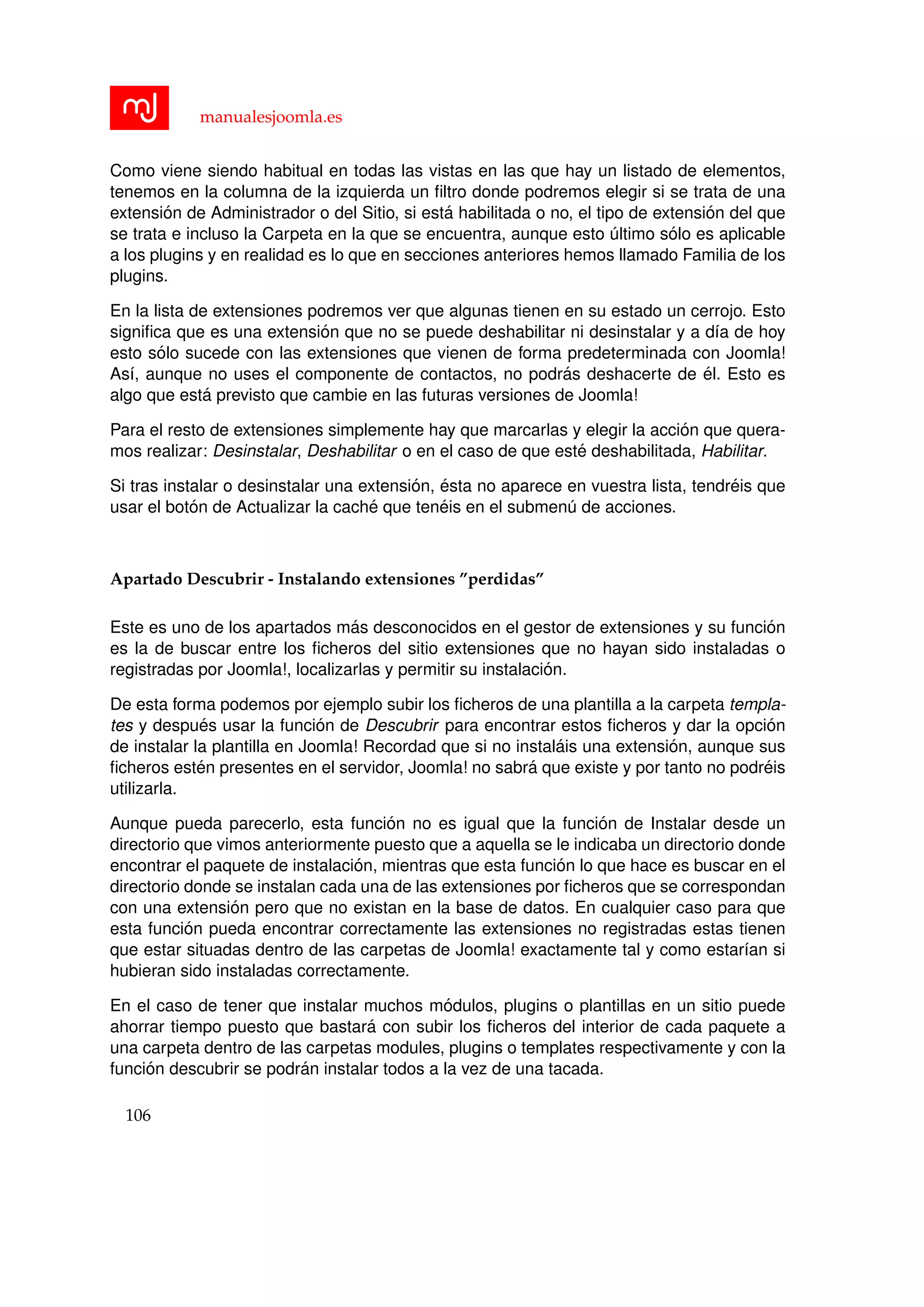 manualesjoomla.es
Como viene siendo habitual en todas las vistas en las que hay un listado de elementos,
tenemos en la columna de la izquierda un ﬁltro donde podremos elegir si se trata de una
extensi´on de Administrador o del Sitio, si est´a habilitada o no, el tipo de extensi´on del que
se trata e incluso la Carpeta en la que se encuentra, aunque esto ´ultimo s´olo es aplicable
a los plugins y en realidad es lo que en secciones anteriores hemos llamado Familia de los
plugins.
En la lista de extensiones podremos ver que algunas tienen en su estado un cerrojo. Esto
signiﬁca que es una extensi´on que no se puede deshabilitar ni desinstalar y a d´ıa de hoy
esto s´olo sucede con las extensiones que vienen de forma predeterminada con Joomla!
As´ı, aunque no uses el componente de contactos, no podr´as deshacerte de ´el. Esto es
algo que est´a previsto que cambie en las futuras versiones de Joomla!
Para el resto de extensiones simplemente hay que marcarlas y elegir la acci´on que quera-
mos realizar: Desinstalar, Deshabilitar o en el caso de que est´e deshabilitada, Habilitar.
Si tras instalar o desinstalar una extensi´on, ´esta no aparece en vuestra lista, tendr´eis que
usar el bot´on de Actualizar la cach´e que ten´eis en el submen´u de acciones.
Apartado Descubrir - Instalando extensiones ”perdidas”
Este es uno de los apartados m´as desconocidos en el gestor de extensiones y su funci´on
es la de buscar entre los ﬁcheros del sitio extensiones que no hayan sido instaladas o
registradas por Joomla!, localizarlas y permitir su instalaci´on.
De esta forma podemos por ejemplo subir los ﬁcheros de una plantilla a la carpeta templa-
tes y despu´es usar la funci´on de Descubrir para encontrar estos ﬁcheros y dar la opci´on
de instalar la plantilla en Joomla! Recordad que si no instal´ais una extensi´on, aunque sus
ﬁcheros est´en presentes en el servidor, Joomla! no sabr´a que existe y por tanto no podr´eis
utilizarla.
Aunque pueda parecerlo, esta funci´on no es igual que la funci´on de Instalar desde un
directorio que vimos anteriormente puesto que a aquella se le indicaba un directorio donde
encontrar el paquete de instalaci´on, mientras que esta funci´on lo que hace es buscar en el
directorio donde se instalan cada una de las extensiones por ﬁcheros que se correspondan
con una extensi´on pero que no existan en la base de datos. En cualquier caso para que
esta funci´on pueda encontrar correctamente las extensiones no registradas estas tienen
que estar situadas dentro de las carpetas de Joomla! exactamente tal y como estar´ıan si
hubieran sido instaladas correctamente.
En el caso de tener que instalar muchos m´odulos, plugins o plantillas en un sitio puede
ahorrar tiempo puesto que bastar´a con subir los ﬁcheros del interior de cada paquete a
una carpeta dentro de las carpetas modules, plugins o templates respectivamente y con la
funci´on descubrir se podr´an instalar todos a la vez de una tacada.
106
 