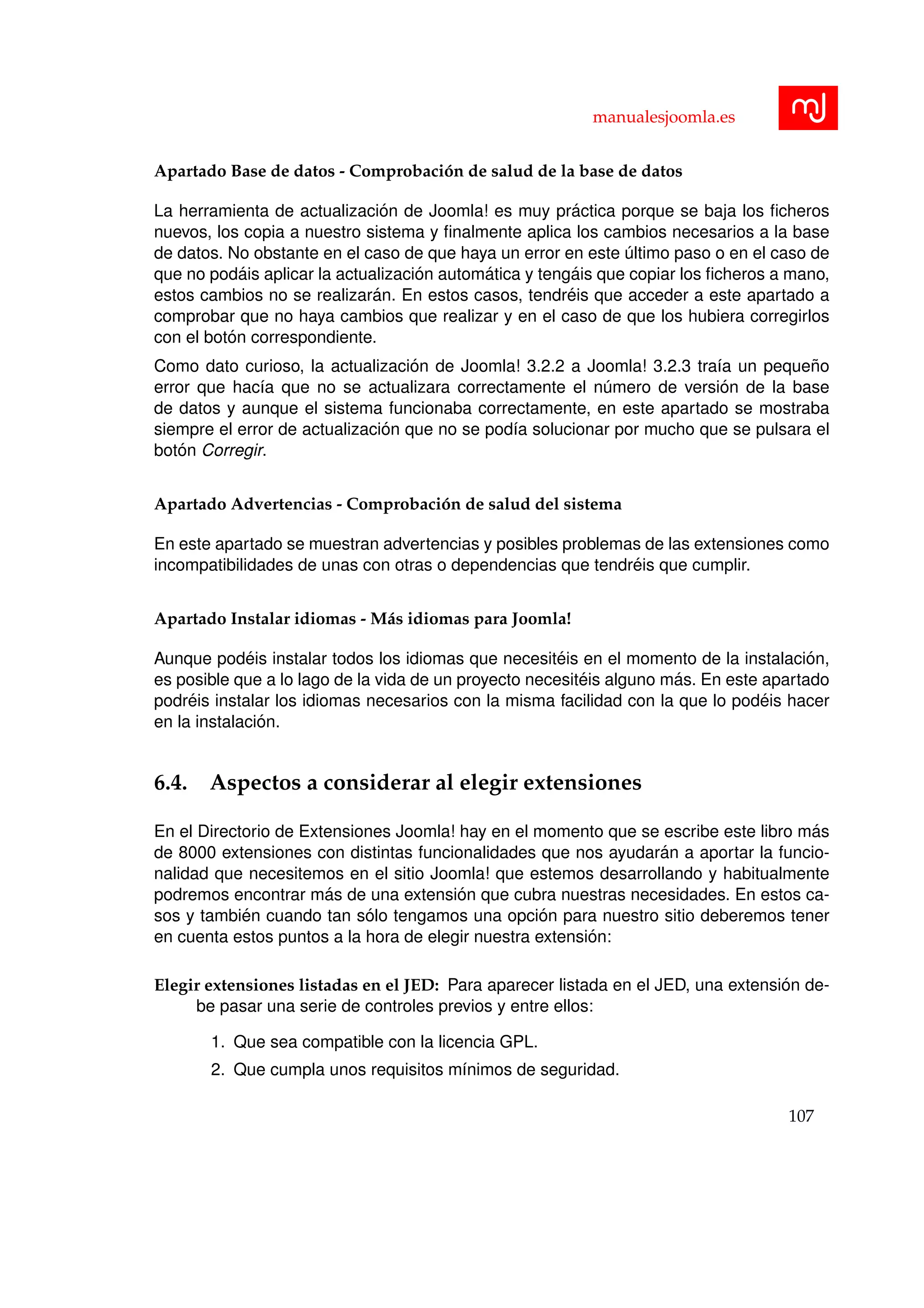 manualesjoomla.es
Apartado Base de datos - Comprobaci´on de salud de la base de datos
La herramienta de actualizaci´on de Joomla! es muy pr´actica porque se baja los ﬁcheros
nuevos, los copia a nuestro sistema y ﬁnalmente aplica los cambios necesarios a la base
de datos. No obstante en el caso de que haya un error en este ´ultimo paso o en el caso de
que no pod´ais aplicar la actualizaci´on autom´atica y teng´ais que copiar los ﬁcheros a mano,
estos cambios no se realizar´an. En estos casos, tendr´eis que acceder a este apartado a
comprobar que no haya cambios que realizar y en el caso de que los hubiera corregirlos
con el bot´on correspondiente.
Como dato curioso, la actualizaci´on de Joomla! 3.2.2 a Joomla! 3.2.3 tra´ıa un peque˜no
error que hac´ıa que no se actualizara correctamente el n´umero de versi´on de la base
de datos y aunque el sistema funcionaba correctamente, en este apartado se mostraba
siempre el error de actualizaci´on que no se pod´ıa solucionar por mucho que se pulsara el
bot´on Corregir.
Apartado Advertencias - Comprobaci´on de salud del sistema
En este apartado se muestran advertencias y posibles problemas de las extensiones como
incompatibilidades de unas con otras o dependencias que tendr´eis que cumplir.
Apartado Instalar idiomas - M´as idiomas para Joomla!
Aunque pod´eis instalar todos los idiomas que necesit´eis en el momento de la instalaci´on,
es posible que a lo lago de la vida de un proyecto necesit´eis alguno m´as. En este apartado
podr´eis instalar los idiomas necesarios con la misma facilidad con la que lo pod´eis hacer
en la instalaci´on.
6.4. Aspectos a considerar al elegir extensiones
En el Directorio de Extensiones Joomla! hay en el momento que se escribe este libro m´as
de 8000 extensiones con distintas funcionalidades que nos ayudar´an a aportar la funcio-
nalidad que necesitemos en el sitio Joomla! que estemos desarrollando y habitualmente
podremos encontrar m´as de una extensi´on que cubra nuestras necesidades. En estos ca-
sos y tambi´en cuando tan s´olo tengamos una opci´on para nuestro sitio deberemos tener
en cuenta estos puntos a la hora de elegir nuestra extensi´on:
Elegir extensiones listadas en el JED: Para aparecer listada en el JED, una extensi´on de-
be pasar una serie de controles previos y entre ellos:
1. Que sea compatible con la licencia GPL.
2. Que cumpla unos requisitos m´ınimos de seguridad.
107
 