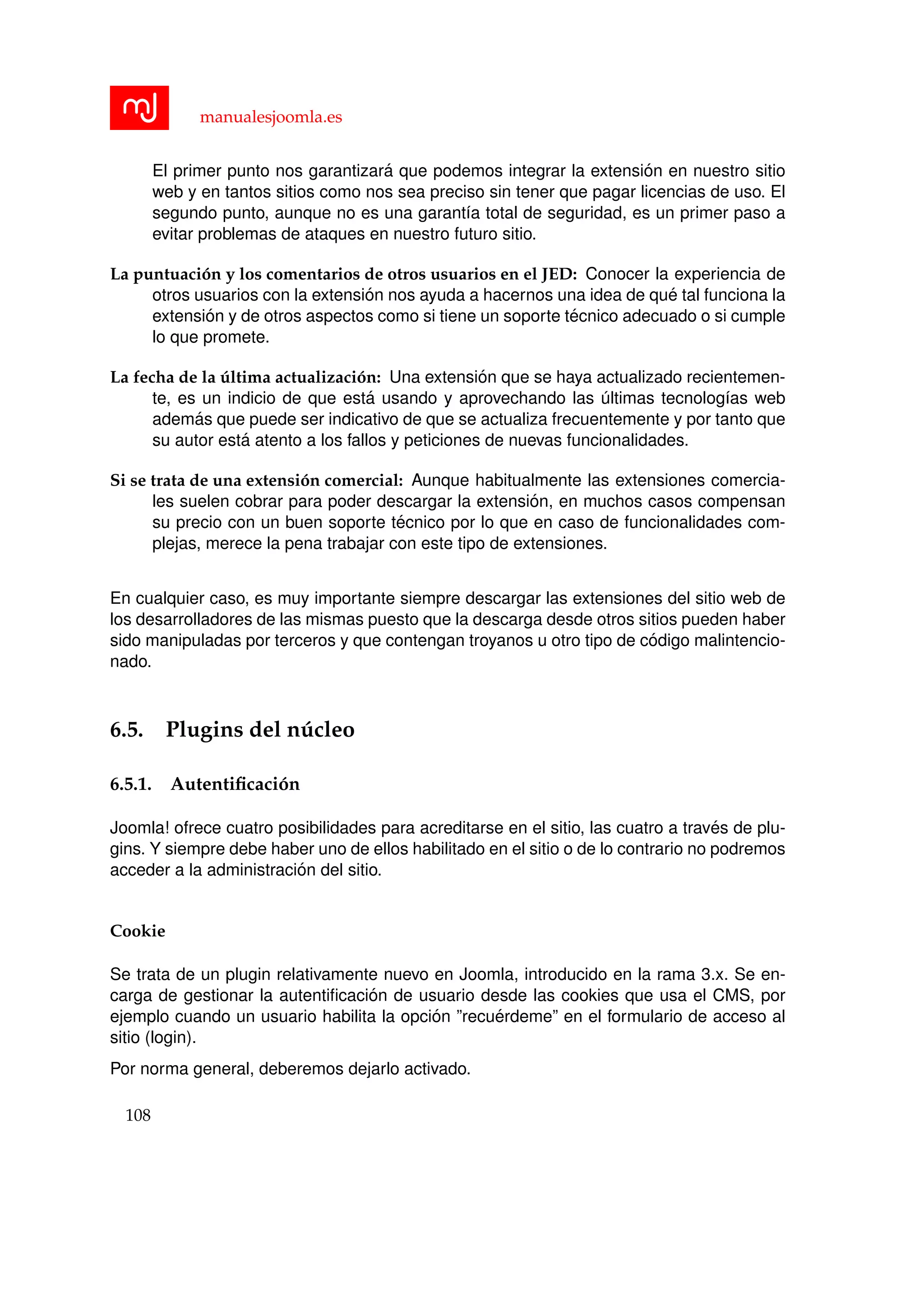 manualesjoomla.es
El primer punto nos garantizar´a que podemos integrar la extensi´on en nuestro sitio
web y en tantos sitios como nos sea preciso sin tener que pagar licencias de uso. El
segundo punto, aunque no es una garant´ıa total de seguridad, es un primer paso a
evitar problemas de ataques en nuestro futuro sitio.
La puntuaci´on y los comentarios de otros usuarios en el JED: Conocer la experiencia de
otros usuarios con la extensi´on nos ayuda a hacernos una idea de qu´e tal funciona la
extensi´on y de otros aspectos como si tiene un soporte t´ecnico adecuado o si cumple
lo que promete.
La fecha de la ´ultima actualizaci´on: Una extensi´on que se haya actualizado recientemen-
te, es un indicio de que est´a usando y aprovechando las ´ultimas tecnolog´ıas web
adem´as que puede ser indicativo de que se actualiza frecuentemente y por tanto que
su autor est´a atento a los fallos y peticiones de nuevas funcionalidades.
Si se trata de una extensi´on comercial: Aunque habitualmente las extensiones comercia-
les suelen cobrar para poder descargar la extensi´on, en muchos casos compensan
su precio con un buen soporte t´ecnico por lo que en caso de funcionalidades com-
plejas, merece la pena trabajar con este tipo de extensiones.
En cualquier caso, es muy importante siempre descargar las extensiones del sitio web de
los desarrolladores de las mismas puesto que la descarga desde otros sitios pueden haber
sido manipuladas por terceros y que contengan troyanos u otro tipo de c´odigo malintencio-
nado.
6.5. Plugins del n´ucleo
6.5.1. Autentiﬁcaci´on
Joomla! ofrece cuatro posibilidades para acreditarse en el sitio, las cuatro a trav´es de plu-
gins. Y siempre debe haber uno de ellos habilitado en el sitio o de lo contrario no podremos
acceder a la administraci´on del sitio.
Cookie
Se trata de un plugin relativamente nuevo en Joomla, introducido en la rama 3.x. Se en-
carga de gestionar la autentiﬁcaci´on de usuario desde las cookies que usa el CMS, por
ejemplo cuando un usuario habilita la opci´on ”recu´erdeme” en el formulario de acceso al
sitio (login).
Por norma general, deberemos dejarlo activado.
108
 