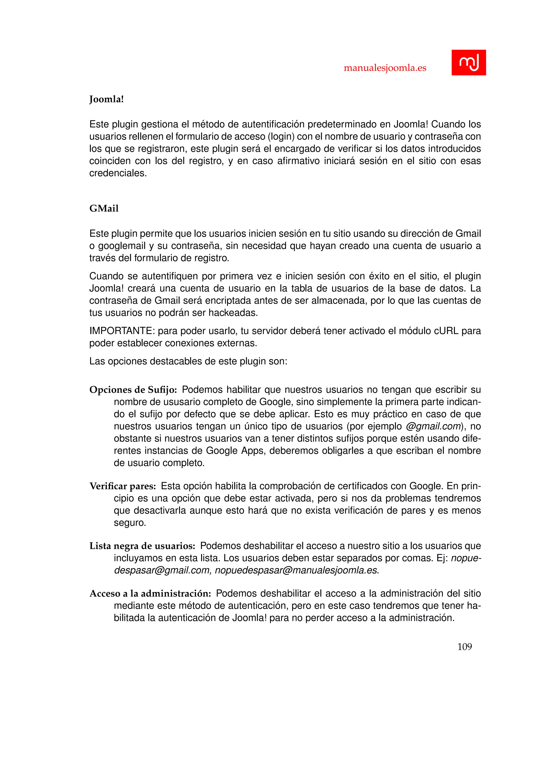 manualesjoomla.es
Joomla!
Este plugin gestiona el m´etodo de autentiﬁcaci´on predeterminado en Joomla! Cuando los
usuarios rellenen el formulario de acceso (login) con el nombre de usuario y contrase˜na con
los que se registraron, este plugin ser´a el encargado de veriﬁcar si los datos introducidos
coinciden con los del registro, y en caso aﬁrmativo iniciar´a sesi´on en el sitio con esas
credenciales.
GMail
Este plugin permite que los usuarios inicien sesi´on en tu sitio usando su direcci´on de Gmail
o googlemail y su contrase˜na, sin necesidad que hayan creado una cuenta de usuario a
trav´es del formulario de registro.
Cuando se autentiﬁquen por primera vez e inicien sesi´on con ´exito en el sitio, el plugin
Joomla! crear´a una cuenta de usuario en la tabla de usuarios de la base de datos. La
contrase˜na de Gmail ser´a encriptada antes de ser almacenada, por lo que las cuentas de
tus usuarios no podr´an ser hackeadas.
IMPORTANTE: para poder usarlo, tu servidor deber´a tener activado el m´odulo cURL para
poder establecer conexiones externas.
Las opciones destacables de este plugin son:
Opciones de Suﬁjo: Podemos habilitar que nuestros usuarios no tengan que escribir su
nombre de ususario completo de Google, sino simplemente la primera parte indican-
do el suﬁjo por defecto que se debe aplicar. Esto es muy pr´actico en caso de que
nuestros usuarios tengan un ´unico tipo de usuarios (por ejemplo @gmail.com), no
obstante si nuestros usuarios van a tener distintos suﬁjos porque est´en usando dife-
rentes instancias de Google Apps, deberemos obligarles a que escriban el nombre
de usuario completo.
Veriﬁcar pares: Esta opci´on habilita la comprobaci´on de certiﬁcados con Google. En prin-
cipio es una opci´on que debe estar activada, pero si nos da problemas tendremos
que desactivarla aunque esto har´a que no exista veriﬁcaci´on de pares y es menos
seguro.
Lista negra de usuarios: Podemos deshabilitar el acceso a nuestro sitio a los usuarios que
incluyamos en esta lista. Los usuarios deben estar separados por comas. Ej: nopue-
despasar@gmail.com, nopuedespasar@manualesjoomla.es.
Acceso a la administraci´on: Podemos deshabilitar el acceso a la administraci´on del sitio
mediante este m´etodo de autenticaci´on, pero en este caso tendremos que tener ha-
bilitada la autenticaci´on de Joomla! para no perder acceso a la administraci´on.
109
 