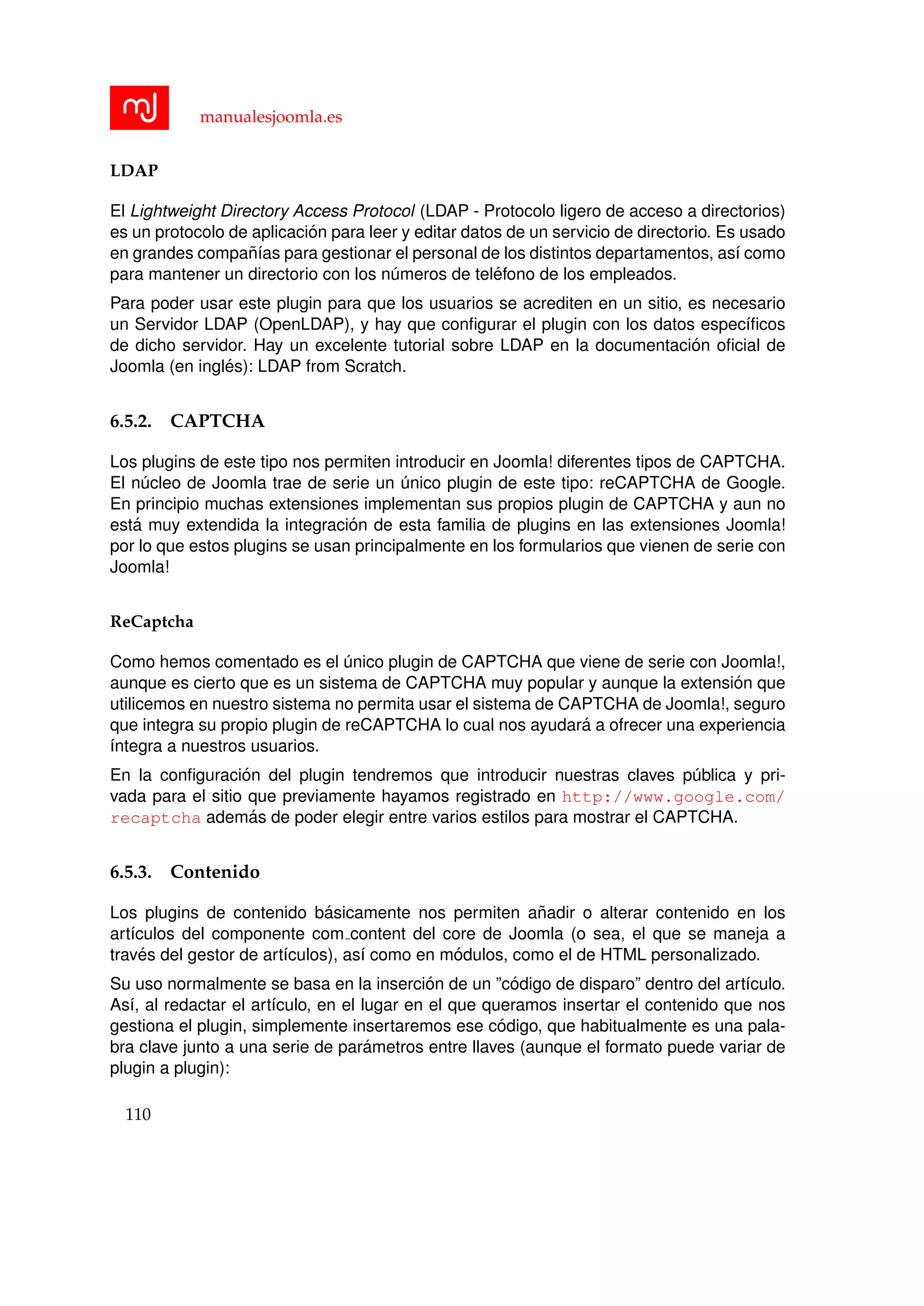manualesjoomla.es
LDAP
El Lightweight Directory Access Protocol (LDAP - Protocolo ligero de acceso a directorios)
es un protocolo de aplicaci´on para leer y editar datos de un servicio de directorio. Es usado
en grandes compa˜n´ıas para gestionar el personal de los distintos departamentos, as´ı como
para mantener un directorio con los n´umeros de tel´efono de los empleados.
Para poder usar este plugin para que los usuarios se acrediten en un sitio, es necesario
un Servidor LDAP (OpenLDAP), y hay que conﬁgurar el plugin con los datos espec´ıﬁcos
de dicho servidor. Hay un excelente tutorial sobre LDAP en la documentaci´on oﬁcial de
Joomla (en ingl´es): LDAP from Scratch.
6.5.2. CAPTCHA
Los plugins de este tipo nos permiten introducir en Joomla! diferentes tipos de CAPTCHA.
El n´ucleo de Joomla trae de serie un ´unico plugin de este tipo: reCAPTCHA de Google.
En principio muchas extensiones implementan sus propios plugin de CAPTCHA y aun no
est´a muy extendida la integraci´on de esta familia de plugins en las extensiones Joomla!
por lo que estos plugins se usan principalmente en los formularios que vienen de serie con
Joomla!
ReCaptcha
Como hemos comentado es el ´unico plugin de CAPTCHA que viene de serie con Joomla!,
aunque es cierto que es un sistema de CAPTCHA muy popular y aunque la extensi´on que
utilicemos en nuestro sistema no permita usar el sistema de CAPTCHA de Joomla!, seguro
que integra su propio plugin de reCAPTCHA lo cual nos ayudar´a a ofrecer una experiencia
´ıntegra a nuestros usuarios.
En la conﬁguraci´on del plugin tendremos que introducir nuestras claves p´ublica y pri-
vada para el sitio que previamente hayamos registrado en http://www.google.com/
recaptcha adem´as de poder elegir entre varios estilos para mostrar el CAPTCHA.
6.5.3. Contenido
Los plugins de contenido b´asicamente nos permiten a˜nadir o alterar contenido en los
art´ıculos del componente com content del core de Joomla (o sea, el que se maneja a
trav´es del gestor de art´ıculos), as´ı como en m´odulos, como el de HTML personalizado.
Su uso normalmente se basa en la inserci´on de un ”c´odigo de disparo” dentro del art´ıculo.
As´ı, al redactar el art´ıculo, en el lugar en el que queramos insertar el contenido que nos
gestiona el plugin, simplemente insertaremos ese c´odigo, que habitualmente es una pala-
bra clave junto a una serie de par´ametros entre llaves (aunque el formato puede variar de
plugin a plugin):
110
 