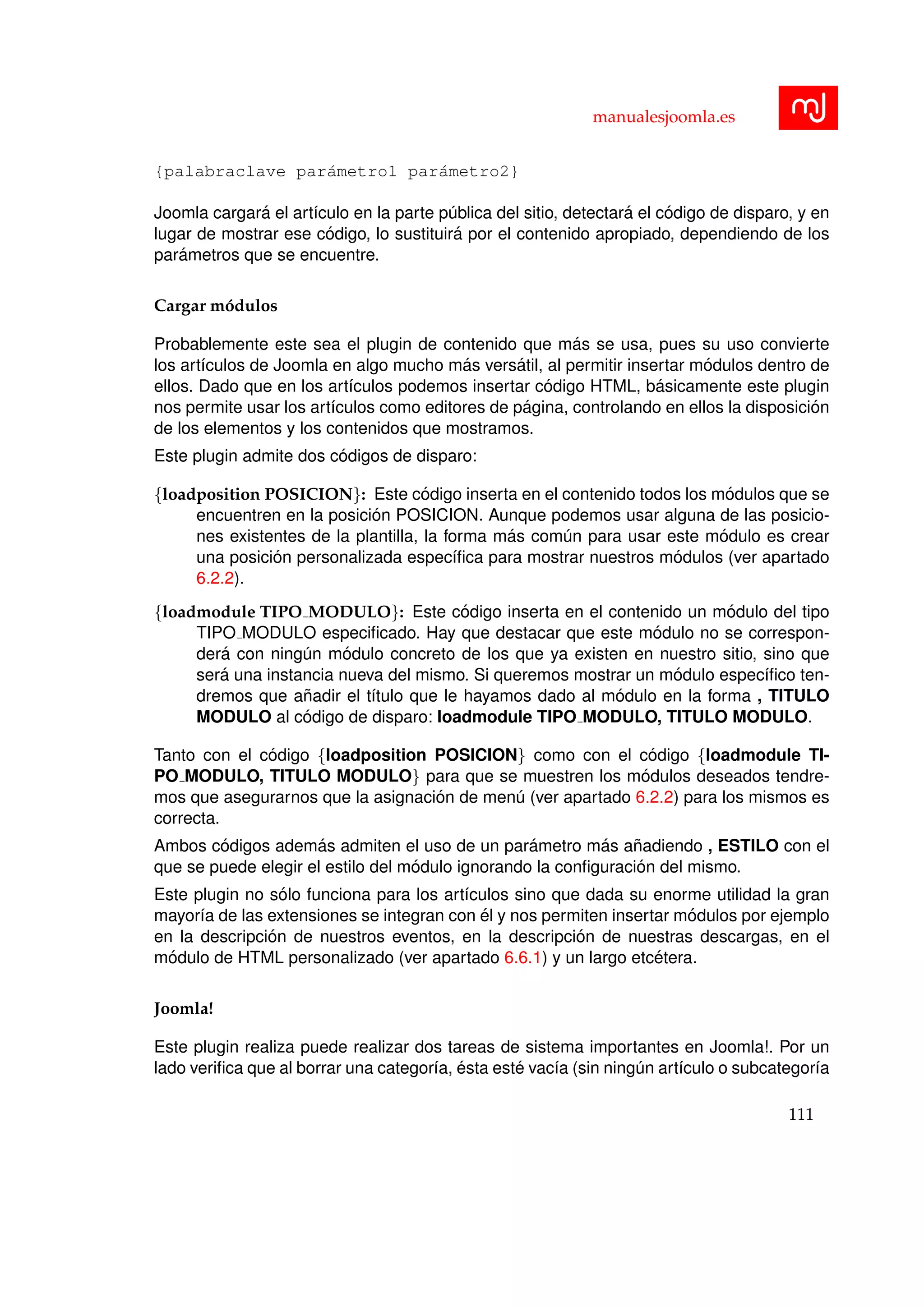 manualesjoomla.es
{palabraclave par´ametro1 par´ametro2}
Joomla cargar´a el art´ıculo en la parte p´ublica del sitio, detectar´a el c´odigo de disparo, y en
lugar de mostrar ese c´odigo, lo sustituir´a por el contenido apropiado, dependiendo de los
par´ametros que se encuentre.
Cargar m´odulos
Probablemente este sea el plugin de contenido que m´as se usa, pues su uso convierte
los art´ıculos de Joomla en algo mucho m´as vers´atil, al permitir insertar m´odulos dentro de
ellos. Dado que en los art´ıculos podemos insertar c´odigo HTML, b´asicamente este plugin
nos permite usar los art´ıculos como editores de p´agina, controlando en ellos la disposici´on
de los elementos y los contenidos que mostramos.
Este plugin admite dos c´odigos de disparo:
{loadposition POSICION}: Este c´odigo inserta en el contenido todos los m´odulos que se
encuentren en la posici´on POSICION. Aunque podemos usar alguna de las posicio-
nes existentes de la plantilla, la forma m´as com´un para usar este m´odulo es crear
una posici´on personalizada espec´ıﬁca para mostrar nuestros m´odulos (ver apartado
6.2.2).
{loadmodule TIPO MODULO}: Este c´odigo inserta en el contenido un m´odulo del tipo
TIPO MODULO especiﬁcado. Hay que destacar que este m´odulo no se correspon-
der´a con ning´un m´odulo concreto de los que ya existen en nuestro sitio, sino que
ser´a una instancia nueva del mismo. Si queremos mostrar un m´odulo espec´ıﬁco ten-
dremos que a˜nadir el t´ıtulo que le hayamos dado al m´odulo en la forma , TITULO
MODULO al c´odigo de disparo: loadmodule TIPO MODULO, TITULO MODULO.
Tanto con el c´odigo {loadposition POSICION} como con el c´odigo {loadmodule TI-
PO MODULO, TITULO MODULO} para que se muestren los m´odulos deseados tendre-
mos que asegurarnos que la asignaci´on de men´u (ver apartado 6.2.2) para los mismos es
correcta.
Ambos c´odigos adem´as admiten el uso de un par´ametro m´as a˜nadiendo , ESTILO con el
que se puede elegir el estilo del m´odulo ignorando la conﬁguraci´on del mismo.
Este plugin no s´olo funciona para los art´ıculos sino que dada su enorme utilidad la gran
mayor´ıa de las extensiones se integran con ´el y nos permiten insertar m´odulos por ejemplo
en la descripci´on de nuestros eventos, en la descripci´on de nuestras descargas, en el
m´odulo de HTML personalizado (ver apartado 6.6.1) y un largo etc´etera.
Joomla!
Este plugin realiza puede realizar dos tareas de sistema importantes en Joomla!. Por un
lado veriﬁca que al borrar una categor´ıa, ´esta est´e vac´ıa (sin ning´un art´ıculo o subcategor´ıa
111
 