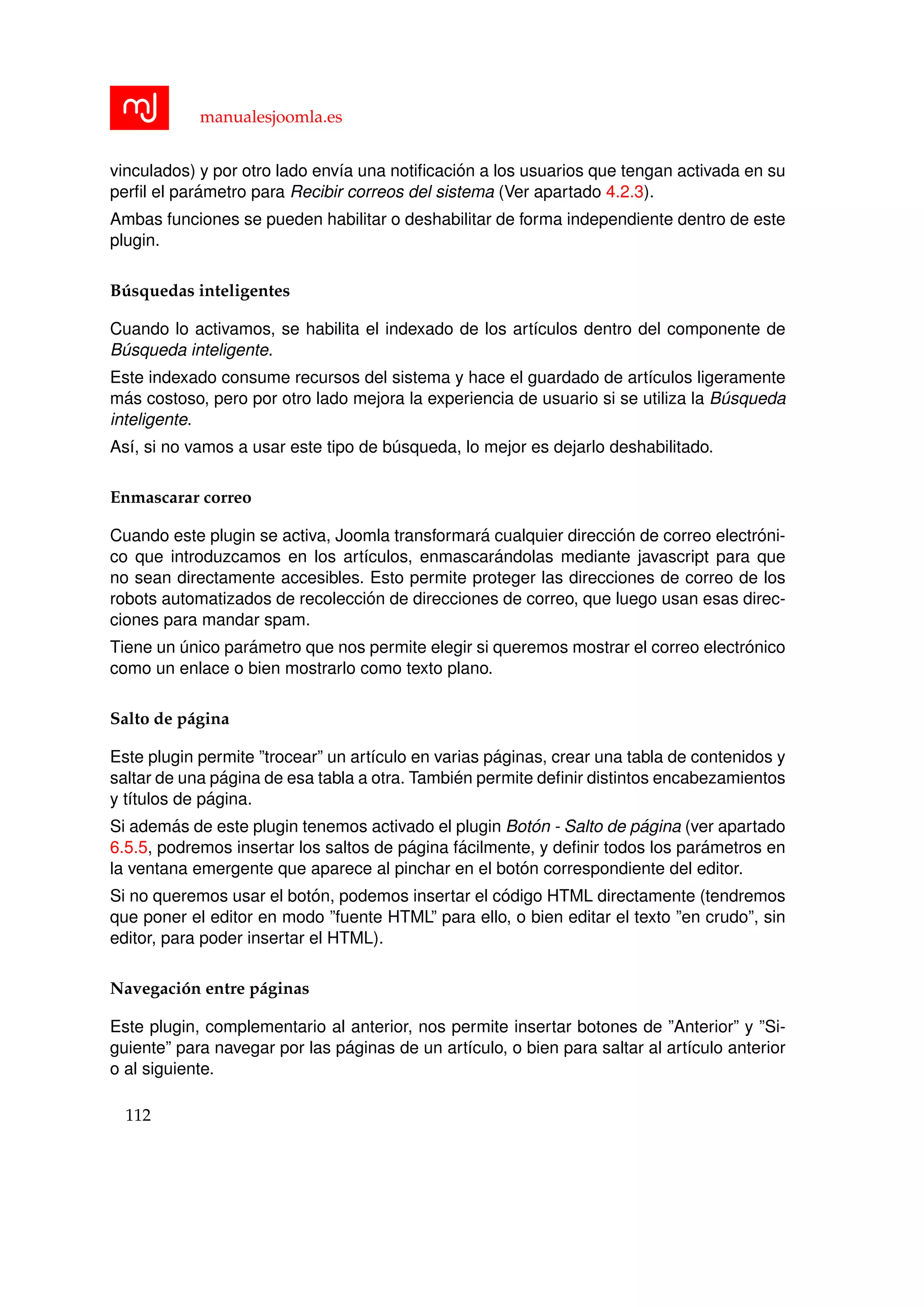 manualesjoomla.es
vinculados) y por otro lado env´ıa una notiﬁcaci´on a los usuarios que tengan activada en su
perﬁl el par´ametro para Recibir correos del sistema (Ver apartado 4.2.3).
Ambas funciones se pueden habilitar o deshabilitar de forma independiente dentro de este
plugin.
B´usquedas inteligentes
Cuando lo activamos, se habilita el indexado de los art´ıculos dentro del componente de
B´usqueda inteligente.
Este indexado consume recursos del sistema y hace el guardado de art´ıculos ligeramente
m´as costoso, pero por otro lado mejora la experiencia de usuario si se utiliza la B´usqueda
inteligente.
As´ı, si no vamos a usar este tipo de b´usqueda, lo mejor es dejarlo deshabilitado.
Enmascarar correo
Cuando este plugin se activa, Joomla transformar´a cualquier direcci´on de correo electr´oni-
co que introduzcamos en los art´ıculos, enmascar´andolas mediante javascript para que
no sean directamente accesibles. Esto permite proteger las direcciones de correo de los
robots automatizados de recolecci´on de direcciones de correo, que luego usan esas direc-
ciones para mandar spam.
Tiene un ´unico par´ametro que nos permite elegir si queremos mostrar el correo electr´onico
como un enlace o bien mostrarlo como texto plano.
Salto de p´agina
Este plugin permite ”trocear” un art´ıculo en varias p´aginas, crear una tabla de contenidos y
saltar de una p´agina de esa tabla a otra. Tambi´en permite deﬁnir distintos encabezamientos
y t´ıtulos de p´agina.
Si adem´as de este plugin tenemos activado el plugin Bot´on - Salto de p´agina (ver apartado
6.5.5, podremos insertar los saltos de p´agina f´acilmente, y deﬁnir todos los par´ametros en
la ventana emergente que aparece al pinchar en el bot´on correspondiente del editor.
Si no queremos usar el bot´on, podemos insertar el c´odigo HTML directamente (tendremos
que poner el editor en modo ”fuente HTML” para ello, o bien editar el texto ”en crudo”, sin
editor, para poder insertar el HTML).
Navegaci´on entre p´aginas
Este plugin, complementario al anterior, nos permite insertar botones de ”Anterior” y ”Si-
guiente” para navegar por las p´aginas de un art´ıculo, o bien para saltar al art´ıculo anterior
o al siguiente.
112
 