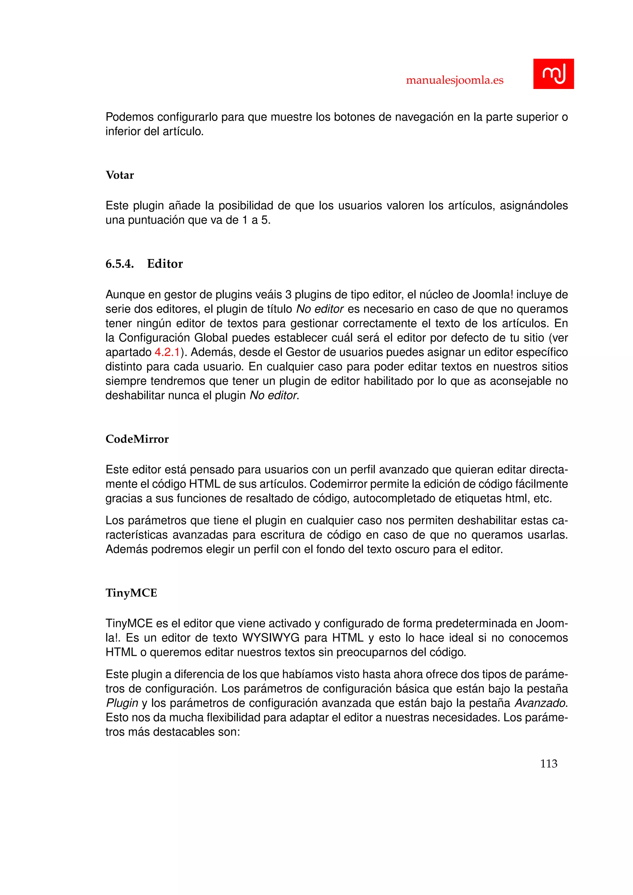 manualesjoomla.es
Podemos conﬁgurarlo para que muestre los botones de navegaci´on en la parte superior o
inferior del art´ıculo.
Votar
Este plugin a˜nade la posibilidad de que los usuarios valoren los art´ıculos, asign´andoles
una puntuaci´on que va de 1 a 5.
6.5.4. Editor
Aunque en gestor de plugins ve´ais 3 plugins de tipo editor, el n´ucleo de Joomla! incluye de
serie dos editores, el plugin de t´ıtulo No editor es necesario en caso de que no queramos
tener ning´un editor de textos para gestionar correctamente el texto de los art´ıculos. En
la Conﬁguraci´on Global puedes establecer cu´al ser´a el editor por defecto de tu sitio (ver
apartado 4.2.1). Adem´as, desde el Gestor de usuarios puedes asignar un editor espec´ıﬁco
distinto para cada usuario. En cualquier caso para poder editar textos en nuestros sitios
siempre tendremos que tener un plugin de editor habilitado por lo que as aconsejable no
deshabilitar nunca el plugin No editor.
CodeMirror
Este editor est´a pensado para usuarios con un perﬁl avanzado que quieran editar directa-
mente el c´odigo HTML de sus art´ıculos. Codemirror permite la edici´on de c´odigo f´acilmente
gracias a sus funciones de resaltado de c´odigo, autocompletado de etiquetas html, etc.
Los par´ametros que tiene el plugin en cualquier caso nos permiten deshabilitar estas ca-
racter´ısticas avanzadas para escritura de c´odigo en caso de que no queramos usarlas.
Adem´as podremos elegir un perﬁl con el fondo del texto oscuro para el editor.
TinyMCE
TinyMCE es el editor que viene activado y conﬁgurado de forma predeterminada en Joom-
la!. Es un editor de texto WYSIWYG para HTML y esto lo hace ideal si no conocemos
HTML o queremos editar nuestros textos sin preocuparnos del c´odigo.
Este plugin a diferencia de los que hab´ıamos visto hasta ahora ofrece dos tipos de par´ame-
tros de conﬁguraci´on. Los par´ametros de conﬁguraci´on b´asica que est´an bajo la pesta˜na
Plugin y los par´ametros de conﬁguraci´on avanzada que est´an bajo la pesta˜na Avanzado.
Esto nos da mucha ﬂexibilidad para adaptar el editor a nuestras necesidades. Los par´ame-
tros m´as destacables son:
113
 