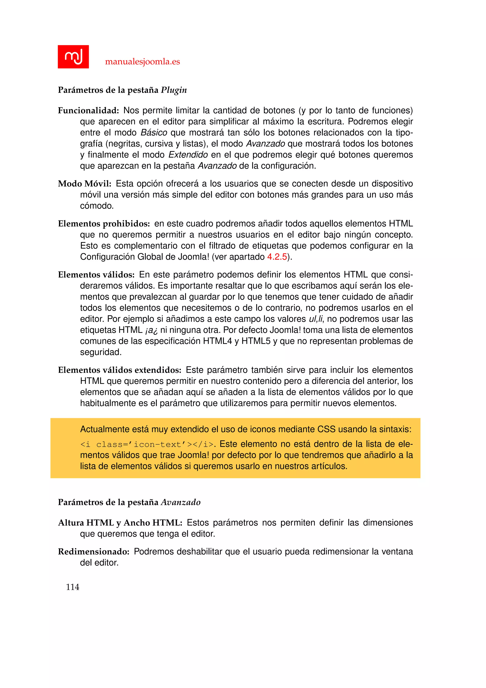 manualesjoomla.es
Par´ametros de la pesta˜na Plugin
Funcionalidad: Nos permite limitar la cantidad de botones (y por lo tanto de funciones)
que aparecen en el editor para simpliﬁcar al m´aximo la escritura. Podremos elegir
entre el modo B´asico que mostrar´a tan s´olo los botones relacionados con la tipo-
graf´ıa (negritas, cursiva y listas), el modo Avanzado que mostrar´a todos los botones
y ﬁnalmente el modo Extendido en el que podremos elegir qu´e botones queremos
que aparezcan en la pesta˜na Avanzado de la conﬁguraci´on.
Modo M´ovil: Esta opci´on ofrecer´a a los usuarios que se conecten desde un dispositivo
m´ovil una versi´on m´as simple del editor con botones m´as grandes para un uso m´as
c´omodo.
Elementos prohibidos: en este cuadro podremos a˜nadir todos aquellos elementos HTML
que no queremos permitir a nuestros usuarios en el editor bajo ning´un concepto.
Esto es complementario con el ﬁltrado de etiquetas que podemos conﬁgurar en la
Conﬁguraci´on Global de Joomla! (ver apartado 4.2.5).
Elementos v´alidos: En este par´ametro podemos deﬁnir los elementos HTML que consi-
deraremos v´alidos. Es importante resaltar que lo que escribamos aqu´ı ser´an los ele-
mentos que prevalezcan al guardar por lo que tenemos que tener cuidado de a˜nadir
todos los elementos que necesitemos o de lo contrario, no podremos usarlos en el
editor. Por ejemplo si a˜nadimos a este campo los valores ul,li, no podremos usar las
etiquetas HTML ¡a¿ ni ninguna otra. Por defecto Joomla! toma una lista de elementos
comunes de las especiﬁcaci´on HTML4 y HTML5 y que no representan problemas de
seguridad.
Elementos v´alidos extendidos: Este par´ametro tambi´en sirve para incluir los elementos
HTML que queremos permitir en nuestro contenido pero a diferencia del anterior, los
elementos que se a˜nadan aqu´ı se a˜naden a la lista de elementos v´alidos por lo que
habitualmente es el par´ametro que utilizaremos para permitir nuevos elementos.
Actualmente est´a muy extendido el uso de iconos mediante CSS usando la sintaxis:
<i class=’icon-text’></i>. Este elemento no est´a dentro de la lista de ele-
mentos v´alidos que trae Joomla! por defecto por lo que tendremos que a˜nadirlo a la
lista de elementos v´alidos si queremos usarlo en nuestros art´ıculos.
Par´ametros de la pesta˜na Avanzado
Altura HTML y Ancho HTML: Estos par´ametros nos permiten deﬁnir las dimensiones
que queremos que tenga el editor.
Redimensionado: Podremos deshabilitar que el usuario pueda redimensionar la ventana
del editor.
114
 