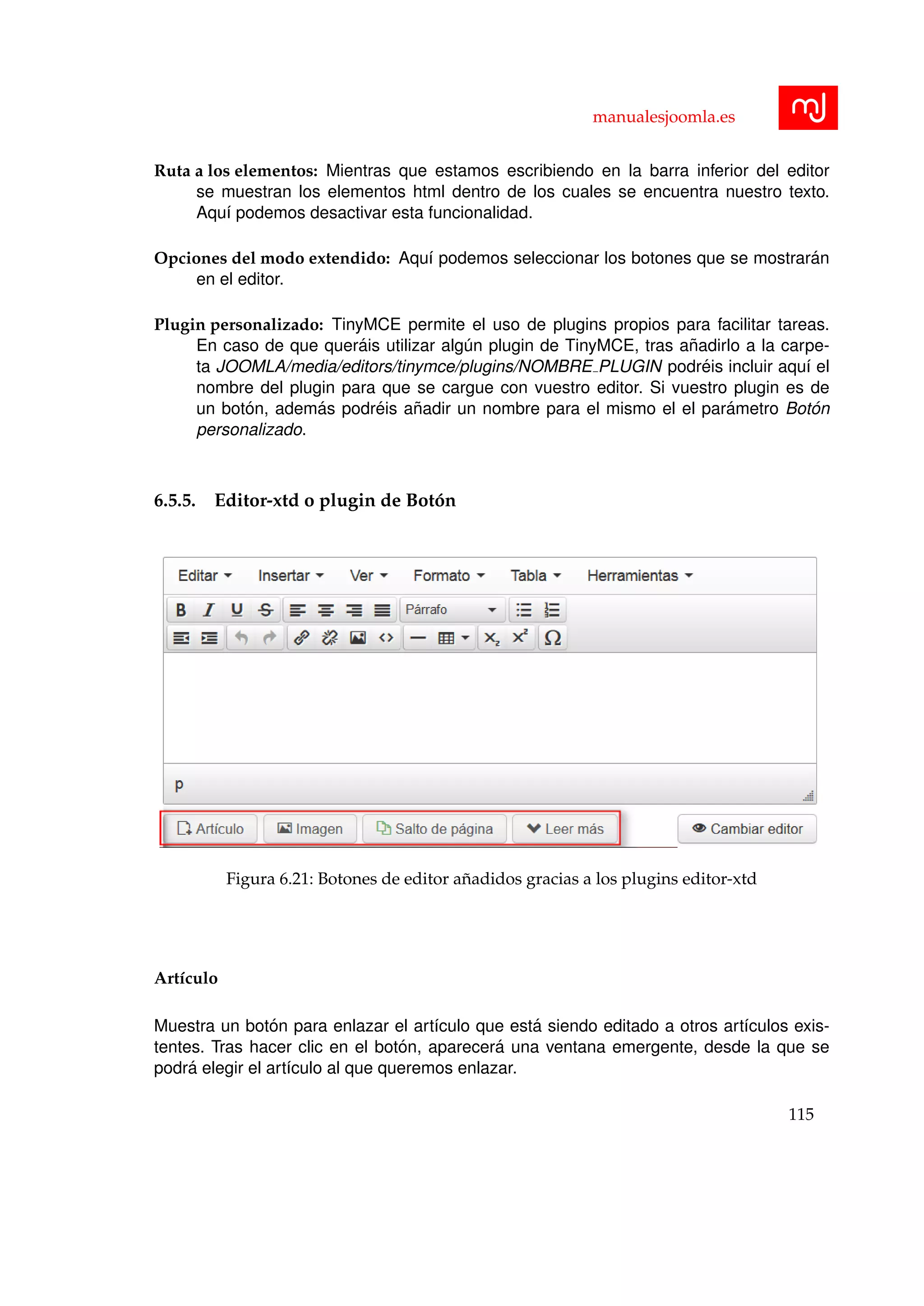 manualesjoomla.es
Ruta a los elementos: Mientras que estamos escribiendo en la barra inferior del editor
se muestran los elementos html dentro de los cuales se encuentra nuestro texto.
Aqu´ı podemos desactivar esta funcionalidad.
Opciones del modo extendido: Aqu´ı podemos seleccionar los botones que se mostrar´an
en el editor.
Plugin personalizado: TinyMCE permite el uso de plugins propios para facilitar tareas.
En caso de que quer´ais utilizar alg´un plugin de TinyMCE, tras a˜nadirlo a la carpe-
ta JOOMLA/media/editors/tinymce/plugins/NOMBRE PLUGIN podr´eis incluir aqu´ı el
nombre del plugin para que se cargue con vuestro editor. Si vuestro plugin es de
un bot´on, adem´as podr´eis a˜nadir un nombre para el mismo el el par´ametro Bot´on
personalizado.
6.5.5. Editor-xtd o plugin de Bot´on
Figura 6.21: Botones de editor a˜nadidos gracias a los plugins editor-xtd
Art´ıculo
Muestra un bot´on para enlazar el art´ıculo que est´a siendo editado a otros art´ıculos exis-
tentes. Tras hacer clic en el bot´on, aparecer´a una ventana emergente, desde la que se
podr´a elegir el art´ıculo al que queremos enlazar.
115
 
