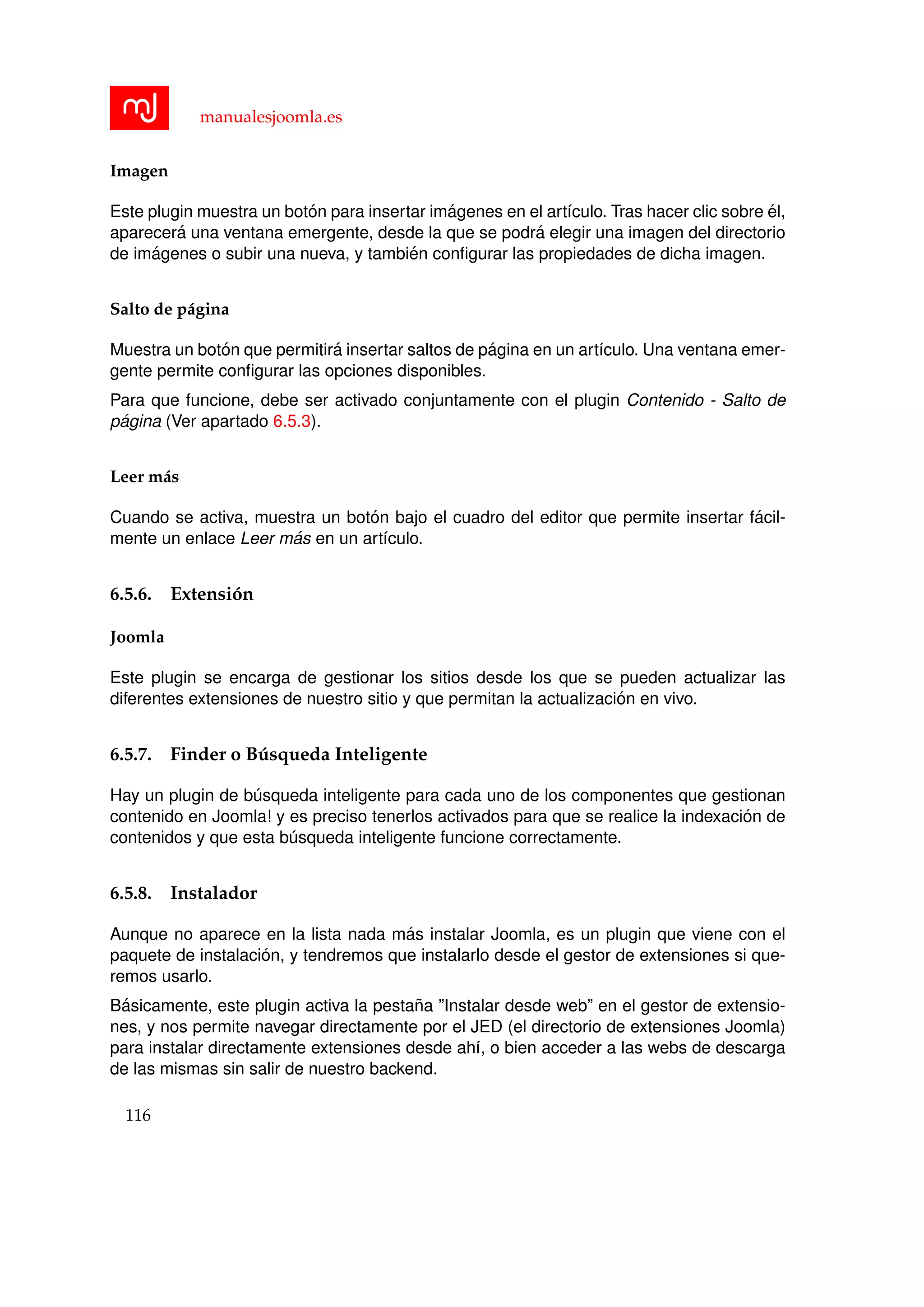 manualesjoomla.es
Imagen
Este plugin muestra un bot´on para insertar im´agenes en el art´ıculo. Tras hacer clic sobre ´el,
aparecer´a una ventana emergente, desde la que se podr´a elegir una imagen del directorio
de im´agenes o subir una nueva, y tambi´en conﬁgurar las propiedades de dicha imagen.
Salto de p´agina
Muestra un bot´on que permitir´a insertar saltos de p´agina en un art´ıculo. Una ventana emer-
gente permite conﬁgurar las opciones disponibles.
Para que funcione, debe ser activado conjuntamente con el plugin Contenido - Salto de
p´agina (Ver apartado 6.5.3).
Leer m´as
Cuando se activa, muestra un bot´on bajo el cuadro del editor que permite insertar f´acil-
mente un enlace Leer m´as en un art´ıculo.
6.5.6. Extensi´on
Joomla
Este plugin se encarga de gestionar los sitios desde los que se pueden actualizar las
diferentes extensiones de nuestro sitio y que permitan la actualizaci´on en vivo.
6.5.7. Finder o B´usqueda Inteligente
Hay un plugin de b´usqueda inteligente para cada uno de los componentes que gestionan
contenido en Joomla! y es preciso tenerlos activados para que se realice la indexaci´on de
contenidos y que esta b´usqueda inteligente funcione correctamente.
6.5.8. Instalador
Aunque no aparece en la lista nada m´as instalar Joomla, es un plugin que viene con el
paquete de instalaci´on, y tendremos que instalarlo desde el gestor de extensiones si que-
remos usarlo.
B´asicamente, este plugin activa la pesta˜na ”Instalar desde web” en el gestor de extensio-
nes, y nos permite navegar directamente por el JED (el directorio de extensiones Joomla)
para instalar directamente extensiones desde ah´ı, o bien acceder a las webs de descarga
de las mismas sin salir de nuestro backend.
116
 