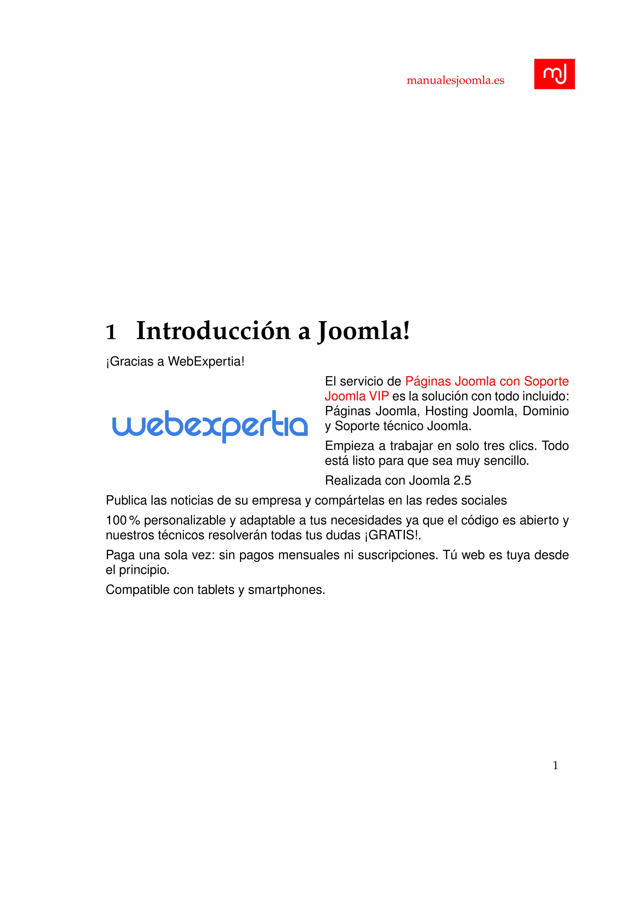 manualesjoomla.es
1 Introducci´on a Joomla!
¡Gracias a WebExpertia!
El servicio de P´aginas Joomla con Soporte
Joomla VIP es la soluci´on con todo incluido:
P´aginas Joomla, Hosting Joomla, Dominio
y Soporte t´ecnico Joomla.
Empieza a trabajar en solo tres clics. Todo
est´a listo para que sea muy sencillo.
Realizada con Joomla 2.5
Publica las noticias de su empresa y comp´artelas en las redes sociales
100 % personalizable y adaptable a tus necesidades ya que el c´odigo es abierto y
nuestros t´ecnicos resolver´an todas tus dudas ¡GRATIS!.
Paga una sola vez: sin pagos mensuales ni suscripciones. T´u web es tuya desde
el principio.
Compatible con tablets y smartphones.
1
 