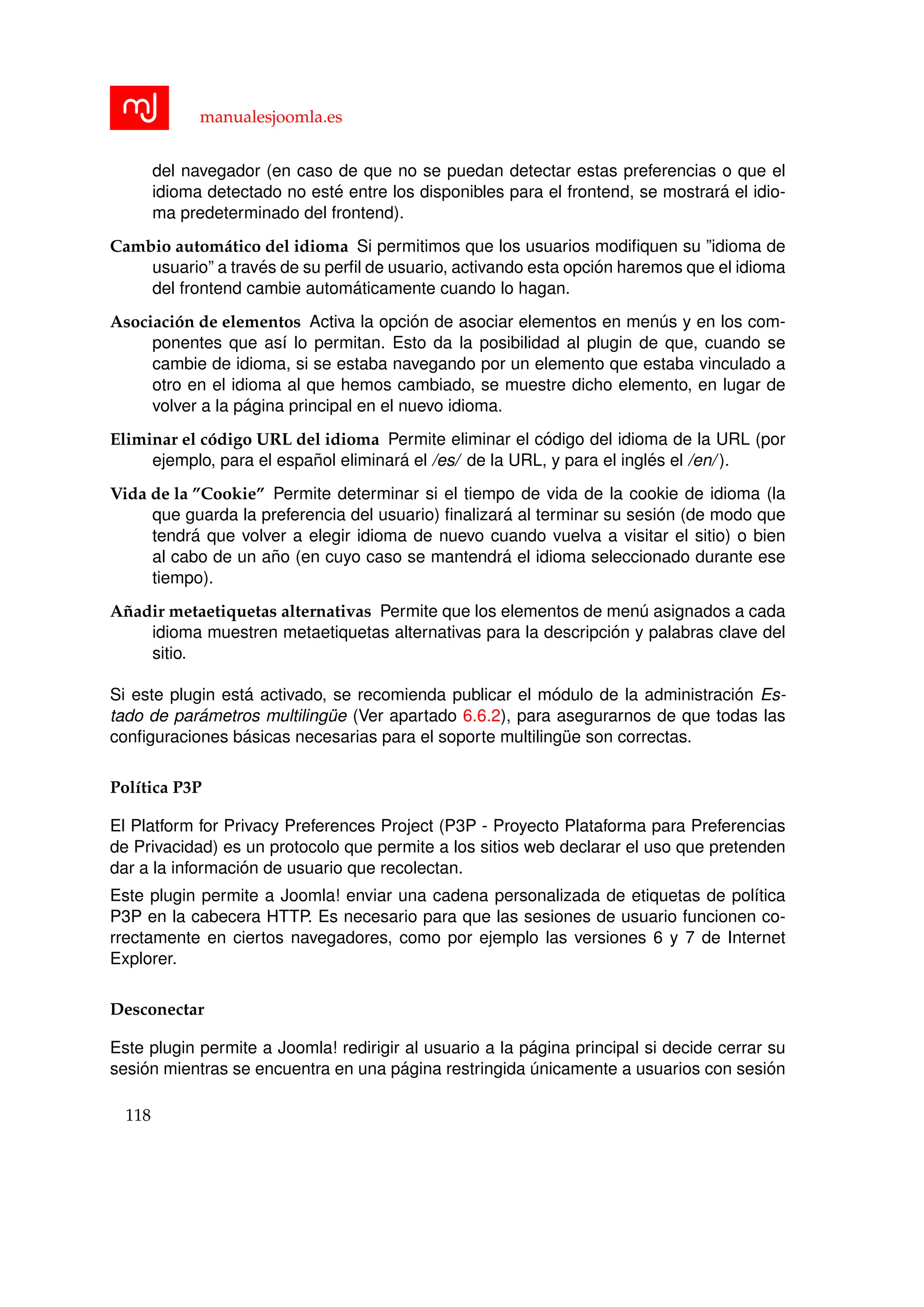 manualesjoomla.es
del navegador (en caso de que no se puedan detectar estas preferencias o que el
idioma detectado no est´e entre los disponibles para el frontend, se mostrar´a el idio-
ma predeterminado del frontend).
Cambio autom´atico del idioma Si permitimos que los usuarios modiﬁquen su ”idioma de
usuario” a trav´es de su perﬁl de usuario, activando esta opci´on haremos que el idioma
del frontend cambie autom´aticamente cuando lo hagan.
Asociaci´on de elementos Activa la opci´on de asociar elementos en men´us y en los com-
ponentes que as´ı lo permitan. Esto da la posibilidad al plugin de que, cuando se
cambie de idioma, si se estaba navegando por un elemento que estaba vinculado a
otro en el idioma al que hemos cambiado, se muestre dicho elemento, en lugar de
volver a la p´agina principal en el nuevo idioma.
Eliminar el c´odigo URL del idioma Permite eliminar el c´odigo del idioma de la URL (por
ejemplo, para el espa˜nol eliminar´a el /es/ de la URL, y para el ingl´es el /en/ ).
Vida de la ”Cookie” Permite determinar si el tiempo de vida de la cookie de idioma (la
que guarda la preferencia del usuario) ﬁnalizar´a al terminar su sesi´on (de modo que
tendr´a que volver a elegir idioma de nuevo cuando vuelva a visitar el sitio) o bien
al cabo de un a˜no (en cuyo caso se mantendr´a el idioma seleccionado durante ese
tiempo).
A˜nadir metaetiquetas alternativas Permite que los elementos de men´u asignados a cada
idioma muestren metaetiquetas alternativas para la descripci´on y palabras clave del
sitio.
Si este plugin est´a activado, se recomienda publicar el m´odulo de la administraci´on Es-
tado de par´ametros multiling¨ue (Ver apartado 6.6.2), para asegurarnos de que todas las
conﬁguraciones b´asicas necesarias para el soporte multiling¨ue son correctas.
Pol´ıtica P3P
El Platform for Privacy Preferences Project (P3P - Proyecto Plataforma para Preferencias
de Privacidad) es un protocolo que permite a los sitios web declarar el uso que pretenden
dar a la informaci´on de usuario que recolectan.
Este plugin permite a Joomla! enviar una cadena personalizada de etiquetas de pol´ıtica
P3P en la cabecera HTTP. Es necesario para que las sesiones de usuario funcionen co-
rrectamente en ciertos navegadores, como por ejemplo las versiones 6 y 7 de Internet
Explorer.
Desconectar
Este plugin permite a Joomla! redirigir al usuario a la p´agina principal si decide cerrar su
sesi´on mientras se encuentra en una p´agina restringida ´unicamente a usuarios con sesi´on
118
 