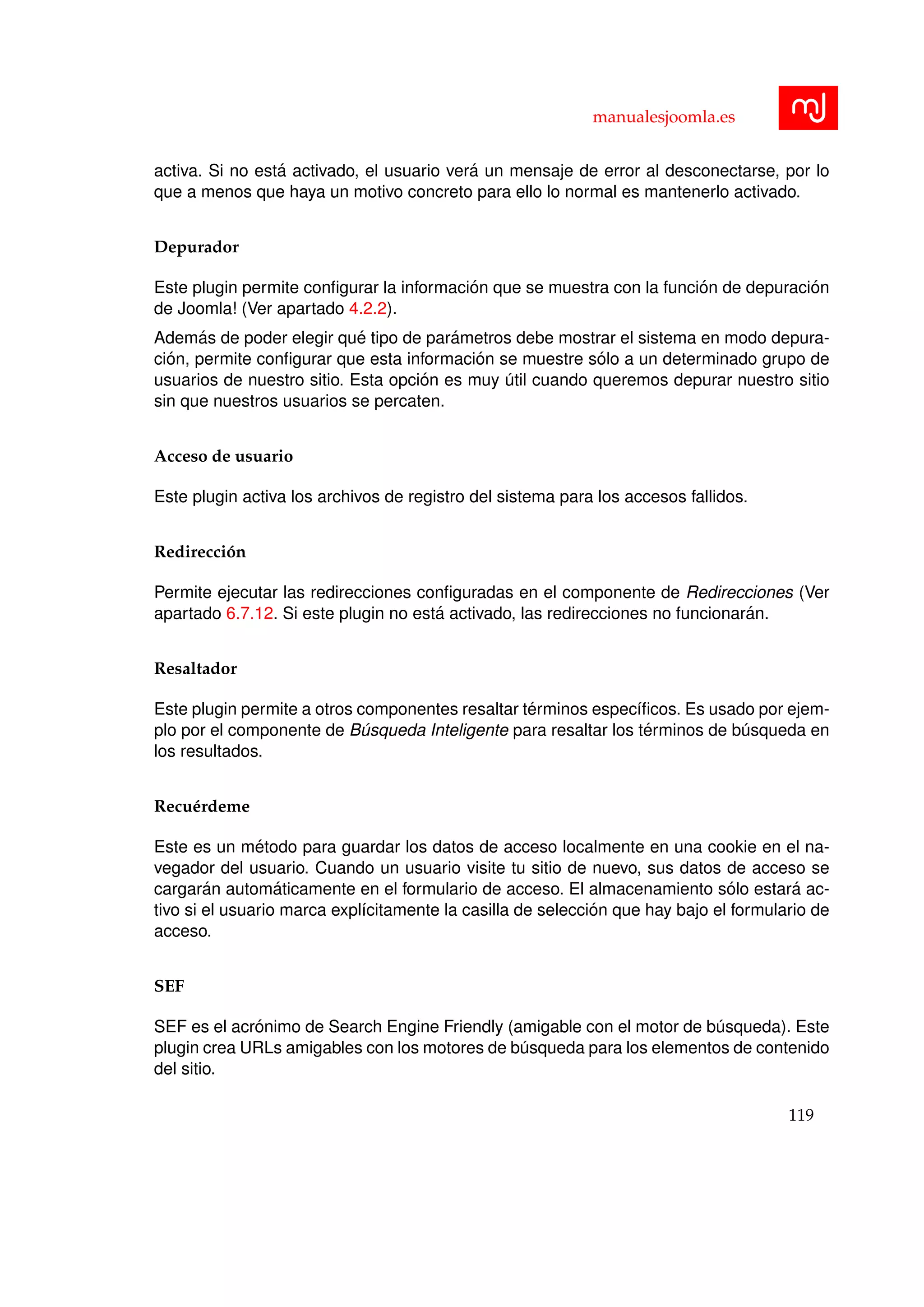 manualesjoomla.es
activa. Si no est´a activado, el usuario ver´a un mensaje de error al desconectarse, por lo
que a menos que haya un motivo concreto para ello lo normal es mantenerlo activado.
Depurador
Este plugin permite conﬁgurar la informaci´on que se muestra con la funci´on de depuraci´on
de Joomla! (Ver apartado 4.2.2).
Adem´as de poder elegir qu´e tipo de par´ametros debe mostrar el sistema en modo depura-
ci´on, permite conﬁgurar que esta informaci´on se muestre s´olo a un determinado grupo de
usuarios de nuestro sitio. Esta opci´on es muy ´util cuando queremos depurar nuestro sitio
sin que nuestros usuarios se percaten.
Acceso de usuario
Este plugin activa los archivos de registro del sistema para los accesos fallidos.
Redirecci´on
Permite ejecutar las redirecciones conﬁguradas en el componente de Redirecciones (Ver
apartado 6.7.12. Si este plugin no est´a activado, las redirecciones no funcionar´an.
Resaltador
Este plugin permite a otros componentes resaltar t´erminos espec´ıﬁcos. Es usado por ejem-
plo por el componente de B´usqueda Inteligente para resaltar los t´erminos de b´usqueda en
los resultados.
Recu´erdeme
Este es un m´etodo para guardar los datos de acceso localmente en una cookie en el na-
vegador del usuario. Cuando un usuario visite tu sitio de nuevo, sus datos de acceso se
cargar´an autom´aticamente en el formulario de acceso. El almacenamiento s´olo estar´a ac-
tivo si el usuario marca expl´ıcitamente la casilla de selecci´on que hay bajo el formulario de
acceso.
SEF
SEF es el acr´onimo de Search Engine Friendly (amigable con el motor de b´usqueda). Este
plugin crea URLs amigables con los motores de b´usqueda para los elementos de contenido
del sitio.
119
 