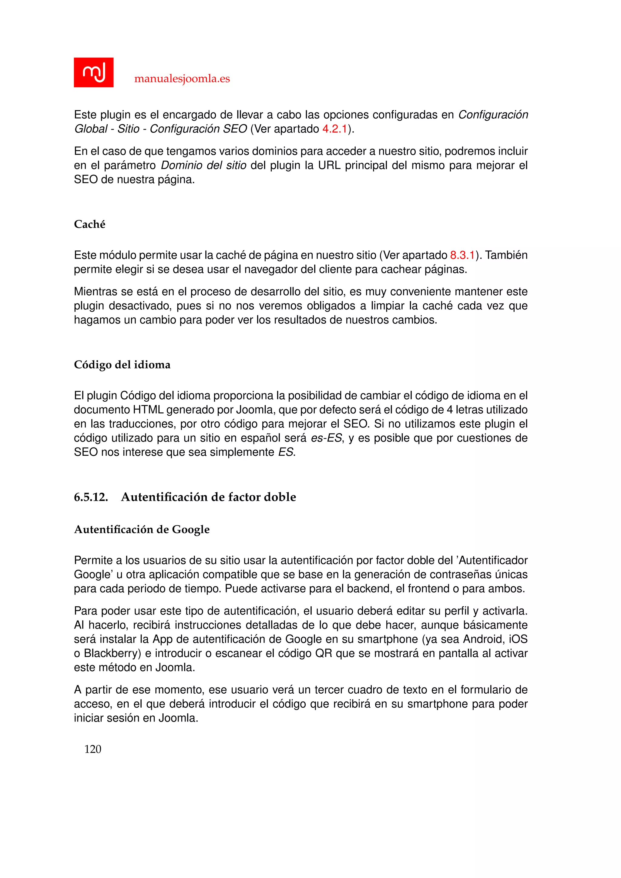 manualesjoomla.es
Este plugin es el encargado de llevar a cabo las opciones conﬁguradas en Conﬁguraci´on
Global - Sitio - Conﬁguraci´on SEO (Ver apartado 4.2.1).
En el caso de que tengamos varios dominios para acceder a nuestro sitio, podremos incluir
en el par´ametro Dominio del sitio del plugin la URL principal del mismo para mejorar el
SEO de nuestra p´agina.
Cach´e
Este m´odulo permite usar la cach´e de p´agina en nuestro sitio (Ver apartado 8.3.1). Tambi´en
permite elegir si se desea usar el navegador del cliente para cachear p´aginas.
Mientras se est´a en el proceso de desarrollo del sitio, es muy conveniente mantener este
plugin desactivado, pues si no nos veremos obligados a limpiar la cach´e cada vez que
hagamos un cambio para poder ver los resultados de nuestros cambios.
C´odigo del idioma
El plugin C´odigo del idioma proporciona la posibilidad de cambiar el c´odigo de idioma en el
documento HTML generado por Joomla, que por defecto ser´a el c´odigo de 4 letras utilizado
en las traducciones, por otro c´odigo para mejorar el SEO. Si no utilizamos este plugin el
c´odigo utilizado para un sitio en espa˜nol ser´a es-ES, y es posible que por cuestiones de
SEO nos interese que sea simplemente ES.
6.5.12. Autentiﬁcaci´on de factor doble
Autentiﬁcaci´on de Google
Permite a los usuarios de su sitio usar la autentiﬁcaci´on por factor doble del ’Autentiﬁcador
Google’ u otra aplicaci´on compatible que se base en la generaci´on de contrase˜nas ´unicas
para cada periodo de tiempo. Puede activarse para el backend, el frontend o para ambos.
Para poder usar este tipo de autentiﬁcaci´on, el usuario deber´a editar su perﬁl y activarla.
Al hacerlo, recibir´a instrucciones detalladas de lo que debe hacer, aunque b´asicamente
ser´a instalar la App de autentiﬁcaci´on de Google en su smartphone (ya sea Android, iOS
o Blackberry) e introducir o escanear el c´odigo QR que se mostrar´a en pantalla al activar
este m´etodo en Joomla.
A partir de ese momento, ese usuario ver´a un tercer cuadro de texto en el formulario de
acceso, en el que deber´a introducir el c´odigo que recibir´a en su smartphone para poder
iniciar sesi´on en Joomla.
120
 