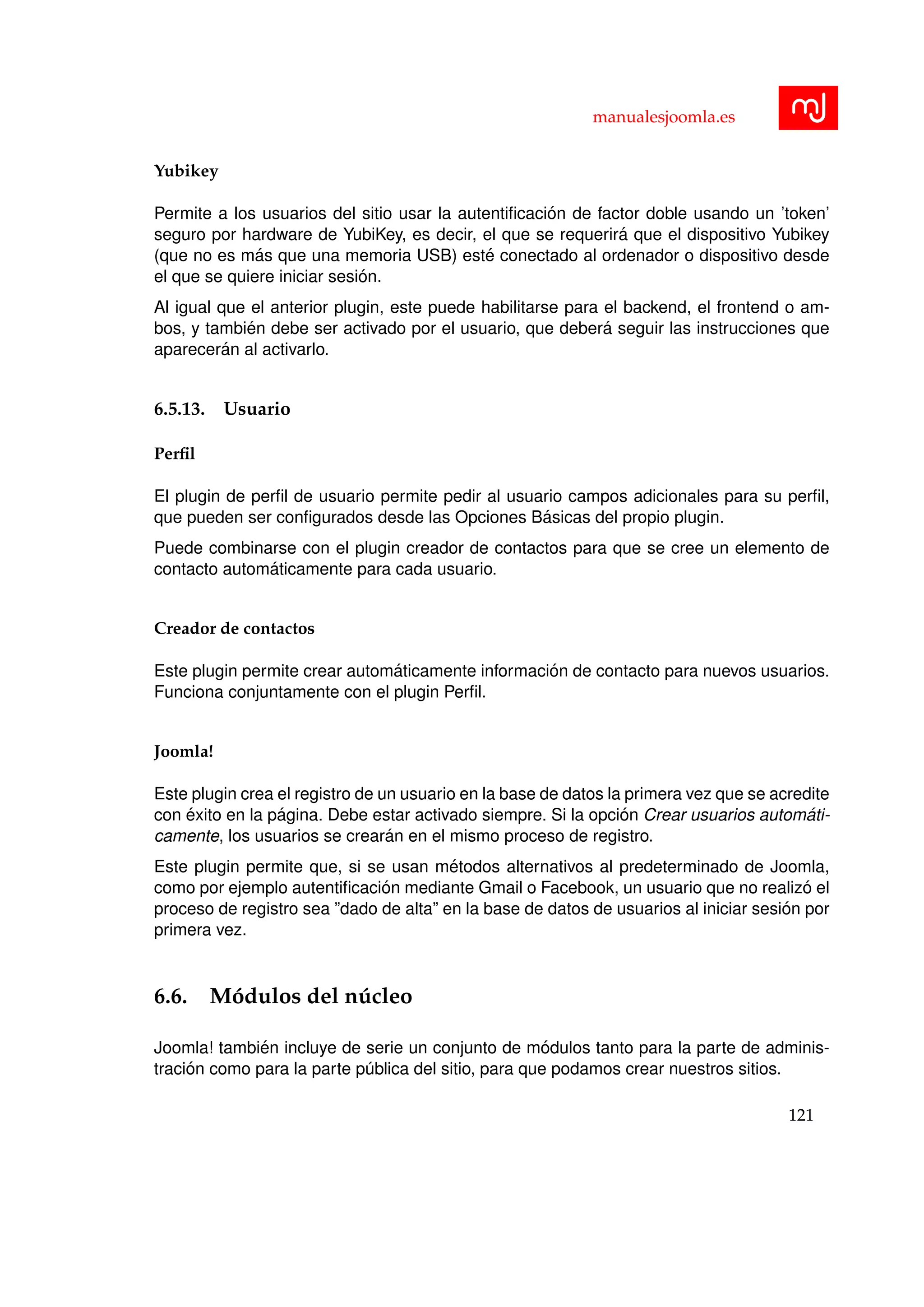 manualesjoomla.es
Yubikey
Permite a los usuarios del sitio usar la autentiﬁcaci´on de factor doble usando un ’token’
seguro por hardware de YubiKey, es decir, el que se requerir´a que el dispositivo Yubikey
(que no es m´as que una memoria USB) est´e conectado al ordenador o dispositivo desde
el que se quiere iniciar sesi´on.
Al igual que el anterior plugin, este puede habilitarse para el backend, el frontend o am-
bos, y tambi´en debe ser activado por el usuario, que deber´a seguir las instrucciones que
aparecer´an al activarlo.
6.5.13. Usuario
Perﬁl
El plugin de perﬁl de usuario permite pedir al usuario campos adicionales para su perﬁl,
que pueden ser conﬁgurados desde las Opciones B´asicas del propio plugin.
Puede combinarse con el plugin creador de contactos para que se cree un elemento de
contacto autom´aticamente para cada usuario.
Creador de contactos
Este plugin permite crear autom´aticamente informaci´on de contacto para nuevos usuarios.
Funciona conjuntamente con el plugin Perﬁl.
Joomla!
Este plugin crea el registro de un usuario en la base de datos la primera vez que se acredite
con ´exito en la p´agina. Debe estar activado siempre. Si la opci´on Crear usuarios autom´ati-
camente, los usuarios se crear´an en el mismo proceso de registro.
Este plugin permite que, si se usan m´etodos alternativos al predeterminado de Joomla,
como por ejemplo autentiﬁcaci´on mediante Gmail o Facebook, un usuario que no realiz´o el
proceso de registro sea ”dado de alta” en la base de datos de usuarios al iniciar sesi´on por
primera vez.
6.6. M´odulos del n´ucleo
Joomla! tambi´en incluye de serie un conjunto de m´odulos tanto para la parte de adminis-
traci´on como para la parte p´ublica del sitio, para que podamos crear nuestros sitios.
121
 