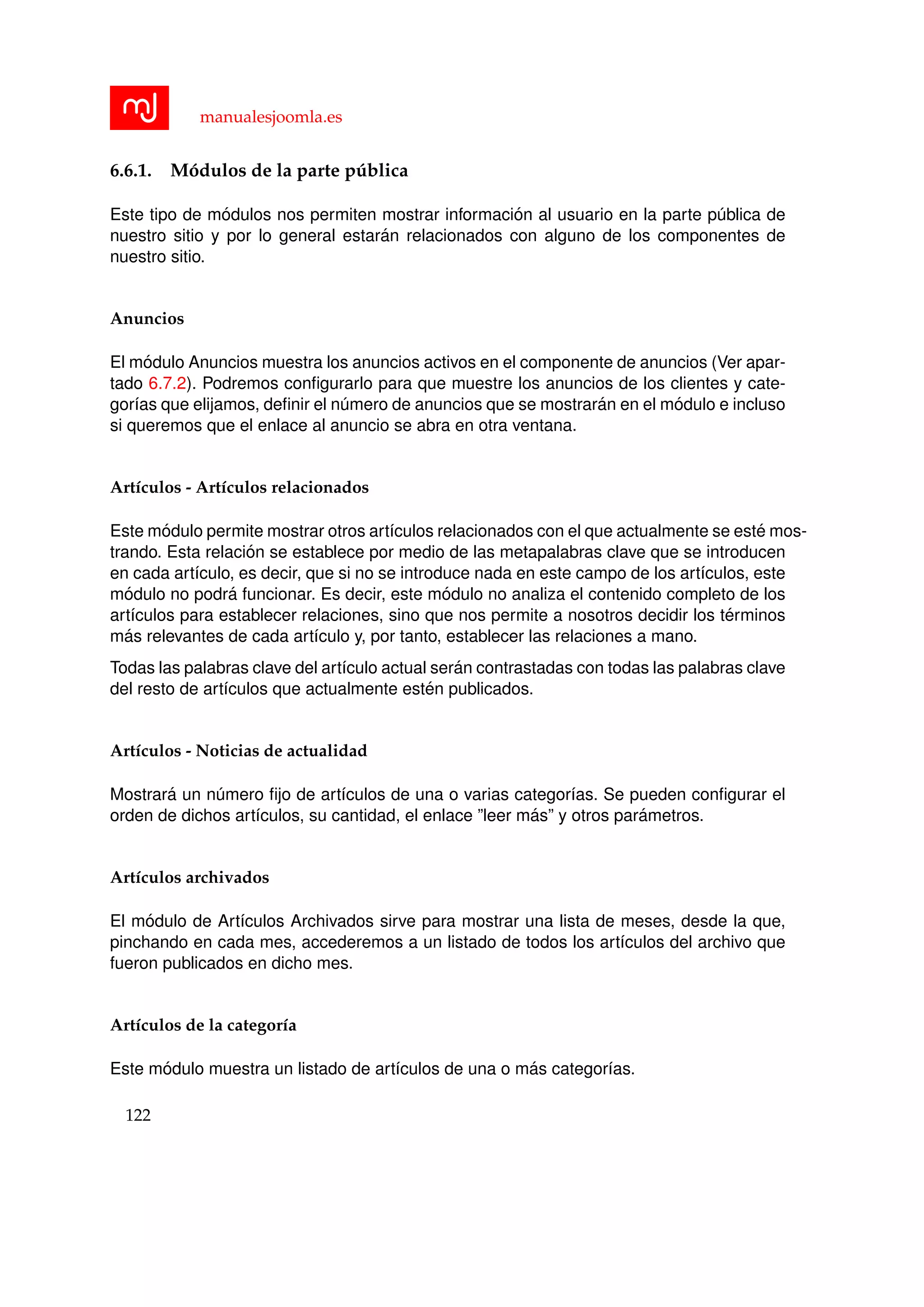 manualesjoomla.es
6.6.1. M´odulos de la parte p´ublica
Este tipo de m´odulos nos permiten mostrar informaci´on al usuario en la parte p´ublica de
nuestro sitio y por lo general estar´an relacionados con alguno de los componentes de
nuestro sitio.
Anuncios
El m´odulo Anuncios muestra los anuncios activos en el componente de anuncios (Ver apar-
tado 6.7.2). Podremos conﬁgurarlo para que muestre los anuncios de los clientes y cate-
gor´ıas que elijamos, deﬁnir el n´umero de anuncios que se mostrar´an en el m´odulo e incluso
si queremos que el enlace al anuncio se abra en otra ventana.
Art´ıculos - Art´ıculos relacionados
Este m´odulo permite mostrar otros art´ıculos relacionados con el que actualmente se est´e mos-
trando. Esta relaci´on se establece por medio de las metapalabras clave que se introducen
en cada art´ıculo, es decir, que si no se introduce nada en este campo de los art´ıculos, este
m´odulo no podr´a funcionar. Es decir, este m´odulo no analiza el contenido completo de los
art´ıculos para establecer relaciones, sino que nos permite a nosotros decidir los t´erminos
m´as relevantes de cada art´ıculo y, por tanto, establecer las relaciones a mano.
Todas las palabras clave del art´ıculo actual ser´an contrastadas con todas las palabras clave
del resto de art´ıculos que actualmente est´en publicados.
Art´ıculos - Noticias de actualidad
Mostrar´a un n´umero ﬁjo de art´ıculos de una o varias categor´ıas. Se pueden conﬁgurar el
orden de dichos art´ıculos, su cantidad, el enlace ”leer m´as” y otros par´ametros.
Art´ıculos archivados
El m´odulo de Art´ıculos Archivados sirve para mostrar una lista de meses, desde la que,
pinchando en cada mes, accederemos a un listado de todos los art´ıculos del archivo que
fueron publicados en dicho mes.
Art´ıculos de la categor´ıa
Este m´odulo muestra un listado de art´ıculos de una o m´as categor´ıas.
122
 