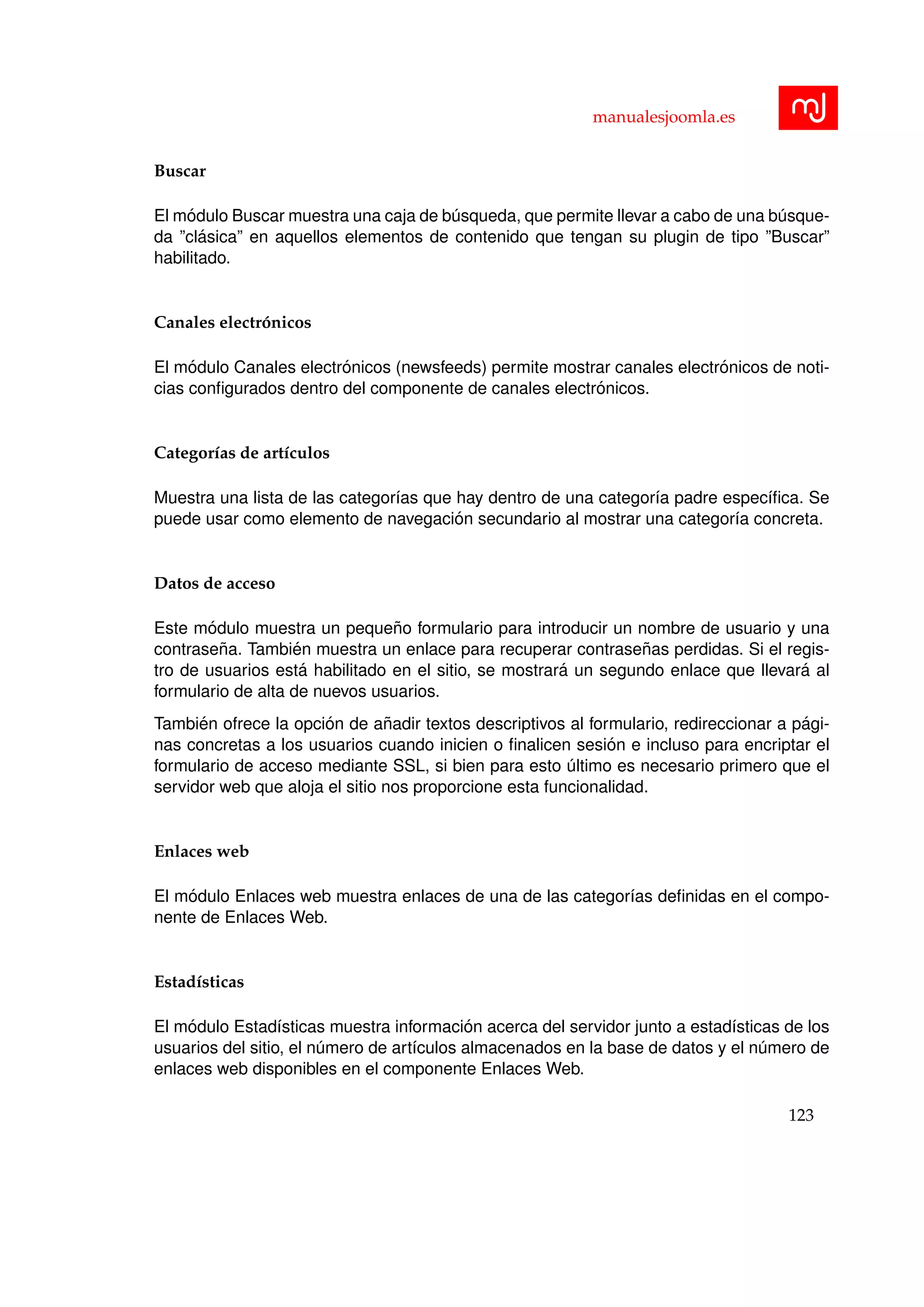 manualesjoomla.es
Buscar
El m´odulo Buscar muestra una caja de b´usqueda, que permite llevar a cabo de una b´usque-
da ”cl´asica” en aquellos elementos de contenido que tengan su plugin de tipo ”Buscar”
habilitado.
Canales electr´onicos
El m´odulo Canales electr´onicos (newsfeeds) permite mostrar canales electr´onicos de noti-
cias conﬁgurados dentro del componente de canales electr´onicos.
Categor´ıas de art´ıculos
Muestra una lista de las categor´ıas que hay dentro de una categor´ıa padre espec´ıﬁca. Se
puede usar como elemento de navegaci´on secundario al mostrar una categor´ıa concreta.
Datos de acceso
Este m´odulo muestra un peque˜no formulario para introducir un nombre de usuario y una
contrase˜na. Tambi´en muestra un enlace para recuperar contrase˜nas perdidas. Si el regis-
tro de usuarios est´a habilitado en el sitio, se mostrar´a un segundo enlace que llevar´a al
formulario de alta de nuevos usuarios.
Tambi´en ofrece la opci´on de a˜nadir textos descriptivos al formulario, redireccionar a p´agi-
nas concretas a los usuarios cuando inicien o ﬁnalicen sesi´on e incluso para encriptar el
formulario de acceso mediante SSL, si bien para esto ´ultimo es necesario primero que el
servidor web que aloja el sitio nos proporcione esta funcionalidad.
Enlaces web
El m´odulo Enlaces web muestra enlaces de una de las categor´ıas deﬁnidas en el compo-
nente de Enlaces Web.
Estad´ısticas
El m´odulo Estad´ısticas muestra informaci´on acerca del servidor junto a estad´ısticas de los
usuarios del sitio, el n´umero de art´ıculos almacenados en la base de datos y el n´umero de
enlaces web disponibles en el componente Enlaces Web.
123
 