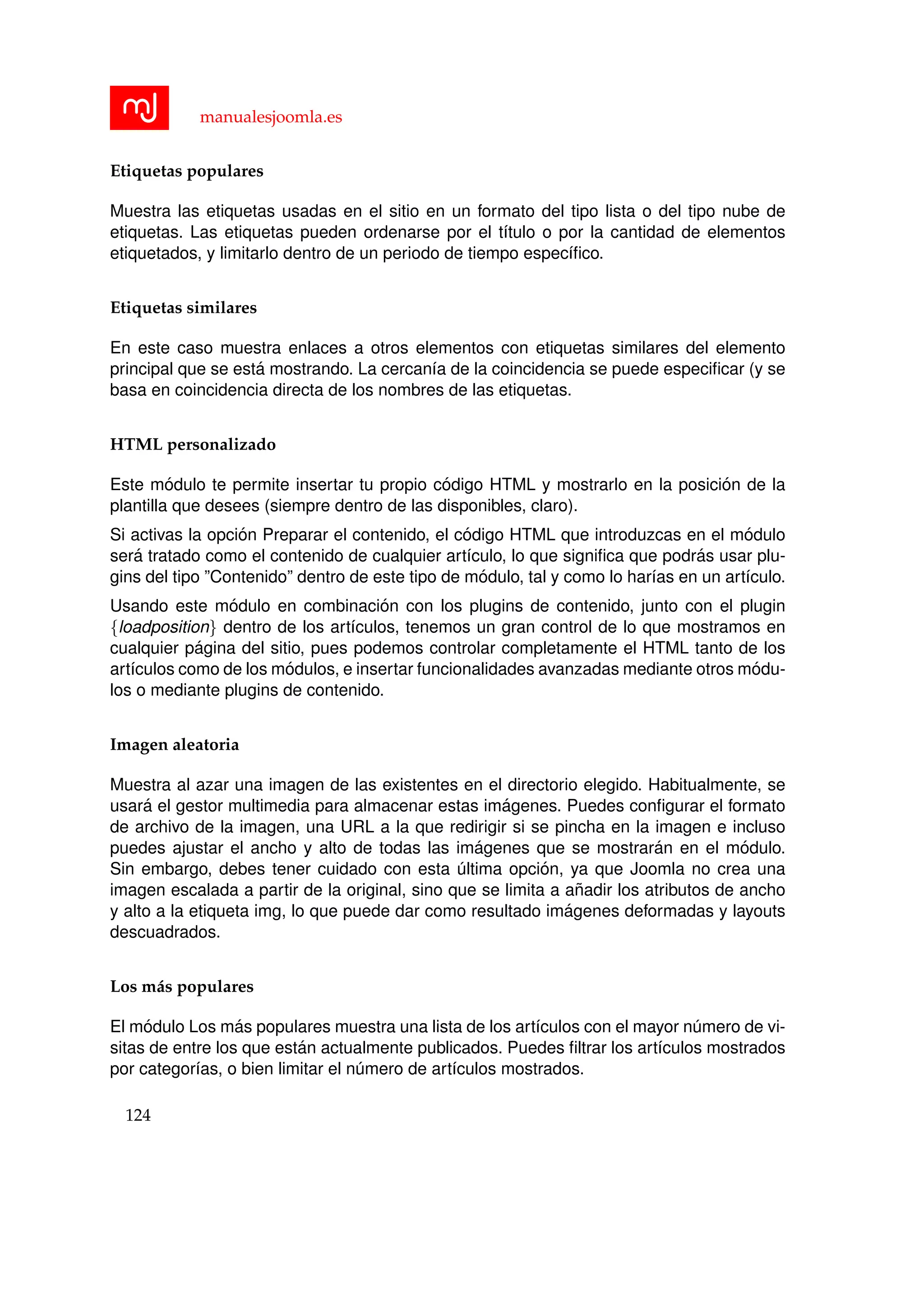 manualesjoomla.es
Etiquetas populares
Muestra las etiquetas usadas en el sitio en un formato del tipo lista o del tipo nube de
etiquetas. Las etiquetas pueden ordenarse por el t´ıtulo o por la cantidad de elementos
etiquetados, y limitarlo dentro de un periodo de tiempo espec´ıﬁco.
Etiquetas similares
En este caso muestra enlaces a otros elementos con etiquetas similares del elemento
principal que se est´a mostrando. La cercan´ıa de la coincidencia se puede especiﬁcar (y se
basa en coincidencia directa de los nombres de las etiquetas.
HTML personalizado
Este m´odulo te permite insertar tu propio c´odigo HTML y mostrarlo en la posici´on de la
plantilla que desees (siempre dentro de las disponibles, claro).
Si activas la opci´on Preparar el contenido, el c´odigo HTML que introduzcas en el m´odulo
ser´a tratado como el contenido de cualquier art´ıculo, lo que signiﬁca que podr´as usar plu-
gins del tipo ”Contenido” dentro de este tipo de m´odulo, tal y como lo har´ıas en un art´ıculo.
Usando este m´odulo en combinaci´on con los plugins de contenido, junto con el plugin
{loadposition} dentro de los art´ıculos, tenemos un gran control de lo que mostramos en
cualquier p´agina del sitio, pues podemos controlar completamente el HTML tanto de los
art´ıculos como de los m´odulos, e insertar funcionalidades avanzadas mediante otros m´odu-
los o mediante plugins de contenido.
Imagen aleatoria
Muestra al azar una imagen de las existentes en el directorio elegido. Habitualmente, se
usar´a el gestor multimedia para almacenar estas im´agenes. Puedes conﬁgurar el formato
de archivo de la imagen, una URL a la que redirigir si se pincha en la imagen e incluso
puedes ajustar el ancho y alto de todas las im´agenes que se mostrar´an en el m´odulo.
Sin embargo, debes tener cuidado con esta ´ultima opci´on, ya que Joomla no crea una
imagen escalada a partir de la original, sino que se limita a a˜nadir los atributos de ancho
y alto a la etiqueta img, lo que puede dar como resultado im´agenes deformadas y layouts
descuadrados.
Los m´as populares
El m´odulo Los m´as populares muestra una lista de los art´ıculos con el mayor n´umero de vi-
sitas de entre los que est´an actualmente publicados. Puedes ﬁltrar los art´ıculos mostrados
por categor´ıas, o bien limitar el n´umero de art´ıculos mostrados.
124
 