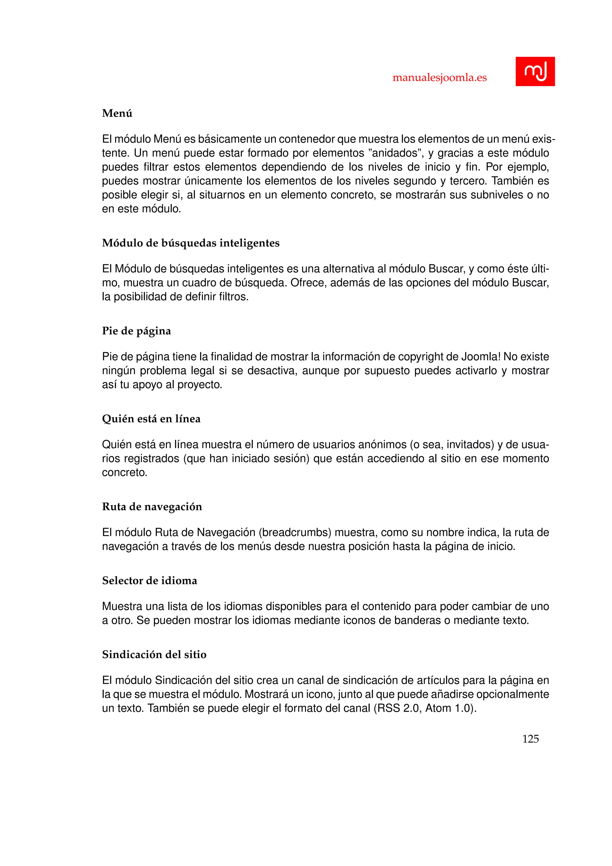 manualesjoomla.es
Men´u
El m´odulo Men´u es b´asicamente un contenedor que muestra los elementos de un men´u exis-
tente. Un men´u puede estar formado por elementos ”anidados”, y gracias a este m´odulo
puedes ﬁltrar estos elementos dependiendo de los niveles de inicio y ﬁn. Por ejemplo,
puedes mostrar ´unicamente los elementos de los niveles segundo y tercero. Tambi´en es
posible elegir si, al situarnos en un elemento concreto, se mostrar´an sus subniveles o no
en este m´odulo.
M´odulo de b´usquedas inteligentes
El M´odulo de b´usquedas inteligentes es una alternativa al m´odulo Buscar, y como ´este ´ulti-
mo, muestra un cuadro de b´usqueda. Ofrece, adem´as de las opciones del m´odulo Buscar,
la posibilidad de deﬁnir ﬁltros.
Pie de p´agina
Pie de p´agina tiene la ﬁnalidad de mostrar la informaci´on de copyright de Joomla! No existe
ning´un problema legal si se desactiva, aunque por supuesto puedes activarlo y mostrar
as´ı tu apoyo al proyecto.
Qui´en est´a en l´ınea
Qui´en est´a en l´ınea muestra el n´umero de usuarios an´onimos (o sea, invitados) y de usua-
rios registrados (que han iniciado sesi´on) que est´an accediendo al sitio en ese momento
concreto.
Ruta de navegaci´on
El m´odulo Ruta de Navegaci´on (breadcrumbs) muestra, como su nombre indica, la ruta de
navegaci´on a trav´es de los men´us desde nuestra posici´on hasta la p´agina de inicio.
Selector de idioma
Muestra una lista de los idiomas disponibles para el contenido para poder cambiar de uno
a otro. Se pueden mostrar los idiomas mediante iconos de banderas o mediante texto.
Sindicaci´on del sitio
El m´odulo Sindicaci´on del sitio crea un canal de sindicaci´on de art´ıculos para la p´agina en
la que se muestra el m´odulo. Mostrar´a un icono, junto al que puede a˜nadirse opcionalmente
un texto. Tambi´en se puede elegir el formato del canal (RSS 2.0, Atom 1.0).
125
 