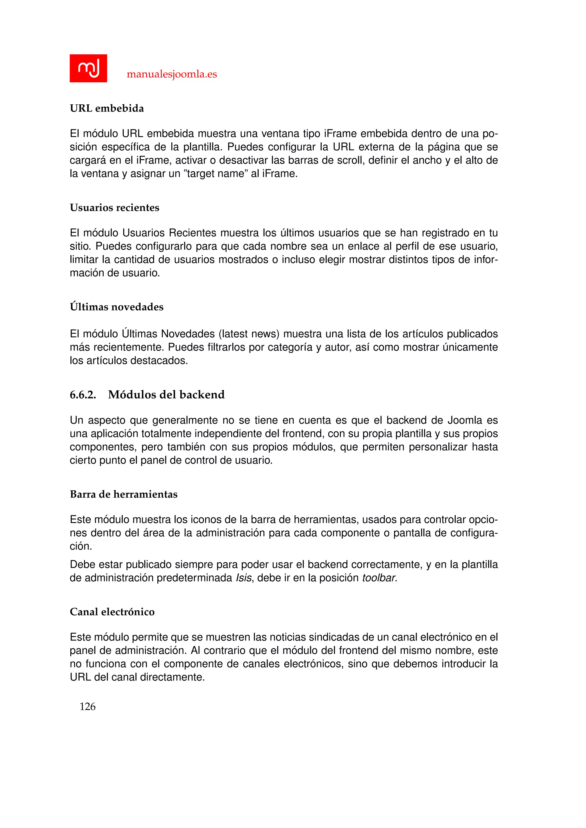 manualesjoomla.es
URL embebida
El m´odulo URL embebida muestra una ventana tipo iFrame embebida dentro de una po-
sici´on espec´ıﬁca de la plantilla. Puedes conﬁgurar la URL externa de la p´agina que se
cargar´a en el iFrame, activar o desactivar las barras de scroll, deﬁnir el ancho y el alto de
la ventana y asignar un ”target name” al iFrame.
Usuarios recientes
El m´odulo Usuarios Recientes muestra los ´ultimos usuarios que se han registrado en tu
sitio. Puedes conﬁgurarlo para que cada nombre sea un enlace al perﬁl de ese usuario,
limitar la cantidad de usuarios mostrados o incluso elegir mostrar distintos tipos de infor-
maci´on de usuario.
´Ultimas novedades
El m´odulo ´Ultimas Novedades (latest news) muestra una lista de los art´ıculos publicados
m´as recientemente. Puedes ﬁltrarlos por categor´ıa y autor, as´ı como mostrar ´unicamente
los art´ıculos destacados.
6.6.2. M´odulos del backend
Un aspecto que generalmente no se tiene en cuenta es que el backend de Joomla es
una aplicaci´on totalmente independiente del frontend, con su propia plantilla y sus propios
componentes, pero tambi´en con sus propios m´odulos, que permiten personalizar hasta
cierto punto el panel de control de usuario.
Barra de herramientas
Este m´odulo muestra los iconos de la barra de herramientas, usados para controlar opcio-
nes dentro del ´area de la administraci´on para cada componente o pantalla de conﬁgura-
ci´on.
Debe estar publicado siempre para poder usar el backend correctamente, y en la plantilla
de administraci´on predeterminada Isis, debe ir en la posici´on toolbar.
Canal electr´onico
Este m´odulo permite que se muestren las noticias sindicadas de un canal electr´onico en el
panel de administraci´on. Al contrario que el m´odulo del frontend del mismo nombre, este
no funciona con el componente de canales electr´onicos, sino que debemos introducir la
URL del canal directamente.
126
 