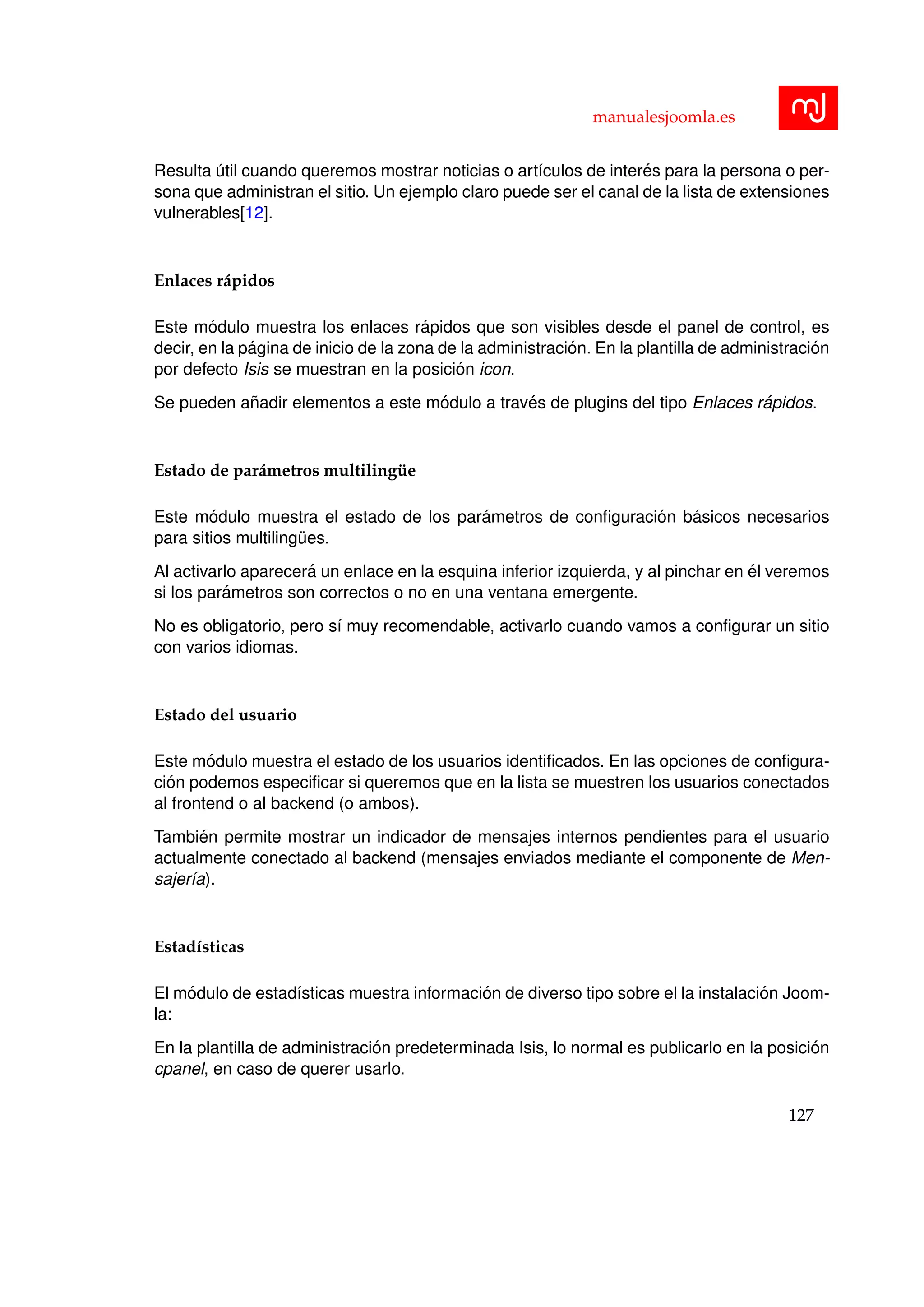 manualesjoomla.es
Resulta ´util cuando queremos mostrar noticias o art´ıculos de inter´es para la persona o per-
sona que administran el sitio. Un ejemplo claro puede ser el canal de la lista de extensiones
vulnerables[12].
Enlaces r´apidos
Este m´odulo muestra los enlaces r´apidos que son visibles desde el panel de control, es
decir, en la p´agina de inicio de la zona de la administraci´on. En la plantilla de administraci´on
por defecto Isis se muestran en la posici´on icon.
Se pueden a˜nadir elementos a este m´odulo a trav´es de plugins del tipo Enlaces r´apidos.
Estado de par´ametros multiling¨ue
Este m´odulo muestra el estado de los par´ametros de conﬁguraci´on b´asicos necesarios
para sitios multiling¨ues.
Al activarlo aparecer´a un enlace en la esquina inferior izquierda, y al pinchar en ´el veremos
si los par´ametros son correctos o no en una ventana emergente.
No es obligatorio, pero s´ı muy recomendable, activarlo cuando vamos a conﬁgurar un sitio
con varios idiomas.
Estado del usuario
Este m´odulo muestra el estado de los usuarios identiﬁcados. En las opciones de conﬁgura-
ci´on podemos especiﬁcar si queremos que en la lista se muestren los usuarios conectados
al frontend o al backend (o ambos).
Tambi´en permite mostrar un indicador de mensajes internos pendientes para el usuario
actualmente conectado al backend (mensajes enviados mediante el componente de Men-
sajer´ıa).
Estad´ısticas
El m´odulo de estad´ısticas muestra informaci´on de diverso tipo sobre el la instalaci´on Joom-
la:
En la plantilla de administraci´on predeterminada Isis, lo normal es publicarlo en la posici´on
cpanel, en caso de querer usarlo.
127
 