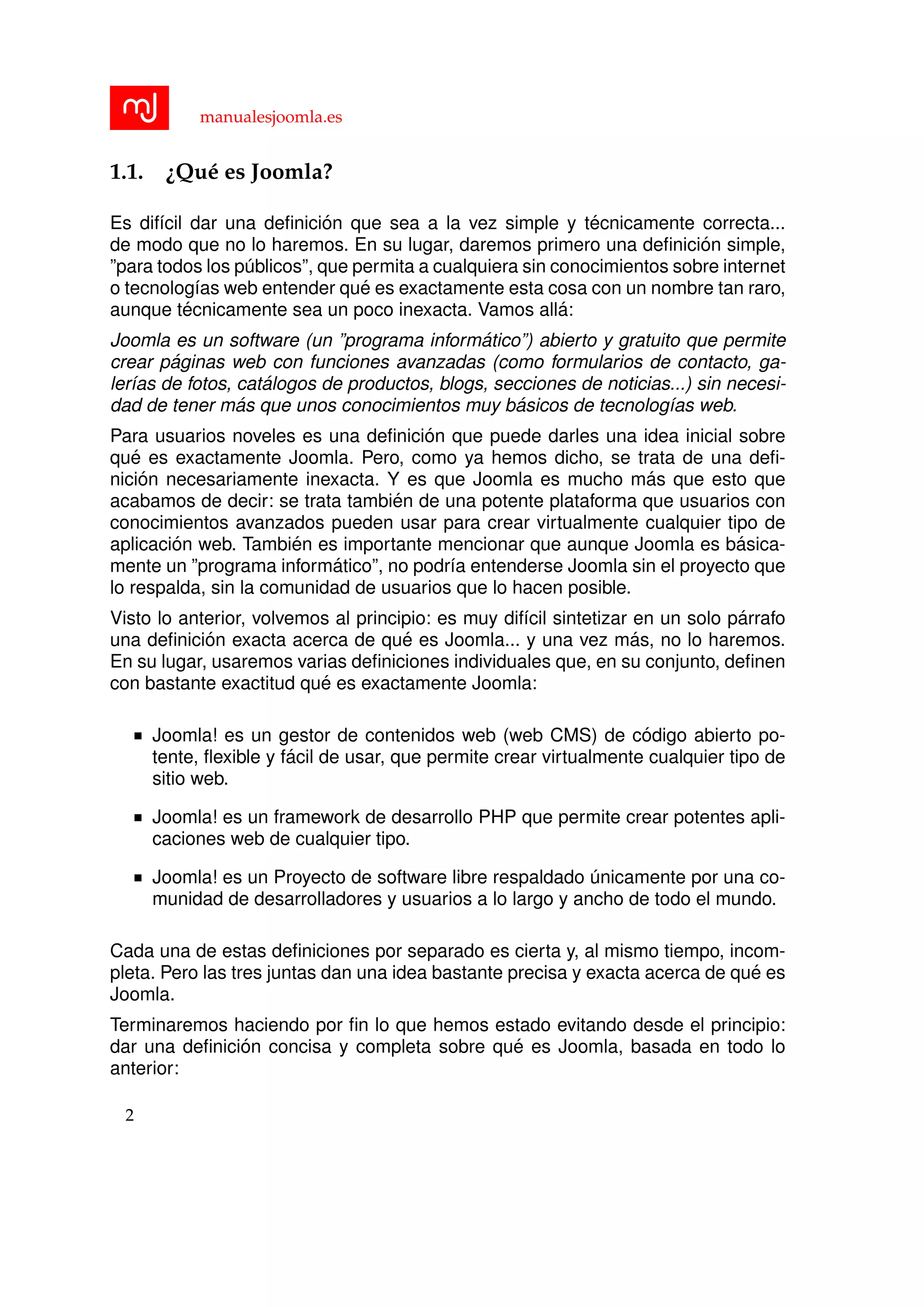 manualesjoomla.es
1.1. ¿Qu´e es Joomla?
Es dif´ıcil dar una deﬁnici´on que sea a la vez simple y t´ecnicamente correcta...
de modo que no lo haremos. En su lugar, daremos primero una deﬁnici´on simple,
”para todos los p´ublicos”, que permita a cualquiera sin conocimientos sobre internet
o tecnolog´ıas web entender qu´e es exactamente esta cosa con un nombre tan raro,
aunque t´ecnicamente sea un poco inexacta. Vamos all´a:
Joomla es un software (un ”programa inform´atico”) abierto y gratuito que permite
crear p´aginas web con funciones avanzadas (como formularios de contacto, ga-
ler´ıas de fotos, cat´alogos de productos, blogs, secciones de noticias...) sin necesi-
dad de tener m´as que unos conocimientos muy b´asicos de tecnolog´ıas web.
Para usuarios noveles es una deﬁnici´on que puede darles una idea inicial sobre
qu´e es exactamente Joomla. Pero, como ya hemos dicho, se trata de una deﬁ-
nici´on necesariamente inexacta. Y es que Joomla es mucho m´as que esto que
acabamos de decir: se trata tambi´en de una potente plataforma que usuarios con
conocimientos avanzados pueden usar para crear virtualmente cualquier tipo de
aplicaci´on web. Tambi´en es importante mencionar que aunque Joomla es b´asica-
mente un ”programa inform´atico”, no podr´ıa entenderse Joomla sin el proyecto que
lo respalda, sin la comunidad de usuarios que lo hacen posible.
Visto lo anterior, volvemos al principio: es muy dif´ıcil sintetizar en un solo p´arrafo
una deﬁnici´on exacta acerca de qu´e es Joomla... y una vez m´as, no lo haremos.
En su lugar, usaremos varias deﬁniciones individuales que, en su conjunto, deﬁnen
con bastante exactitud qu´e es exactamente Joomla:
Joomla! es un gestor de contenidos web (web CMS) de c´odigo abierto po-
tente, ﬂexible y f´acil de usar, que permite crear virtualmente cualquier tipo de
sitio web.
Joomla! es un framework de desarrollo PHP que permite crear potentes apli-
caciones web de cualquier tipo.
Joomla! es un Proyecto de software libre respaldado ´unicamente por una co-
munidad de desarrolladores y usuarios a lo largo y ancho de todo el mundo.
Cada una de estas deﬁniciones por separado es cierta y, al mismo tiempo, incom-
pleta. Pero las tres juntas dan una idea bastante precisa y exacta acerca de qu´e es
Joomla.
Terminaremos haciendo por ﬁn lo que hemos estado evitando desde el principio:
dar una deﬁnici´on concisa y completa sobre qu´e es Joomla, basada en todo lo
anterior:
2
 