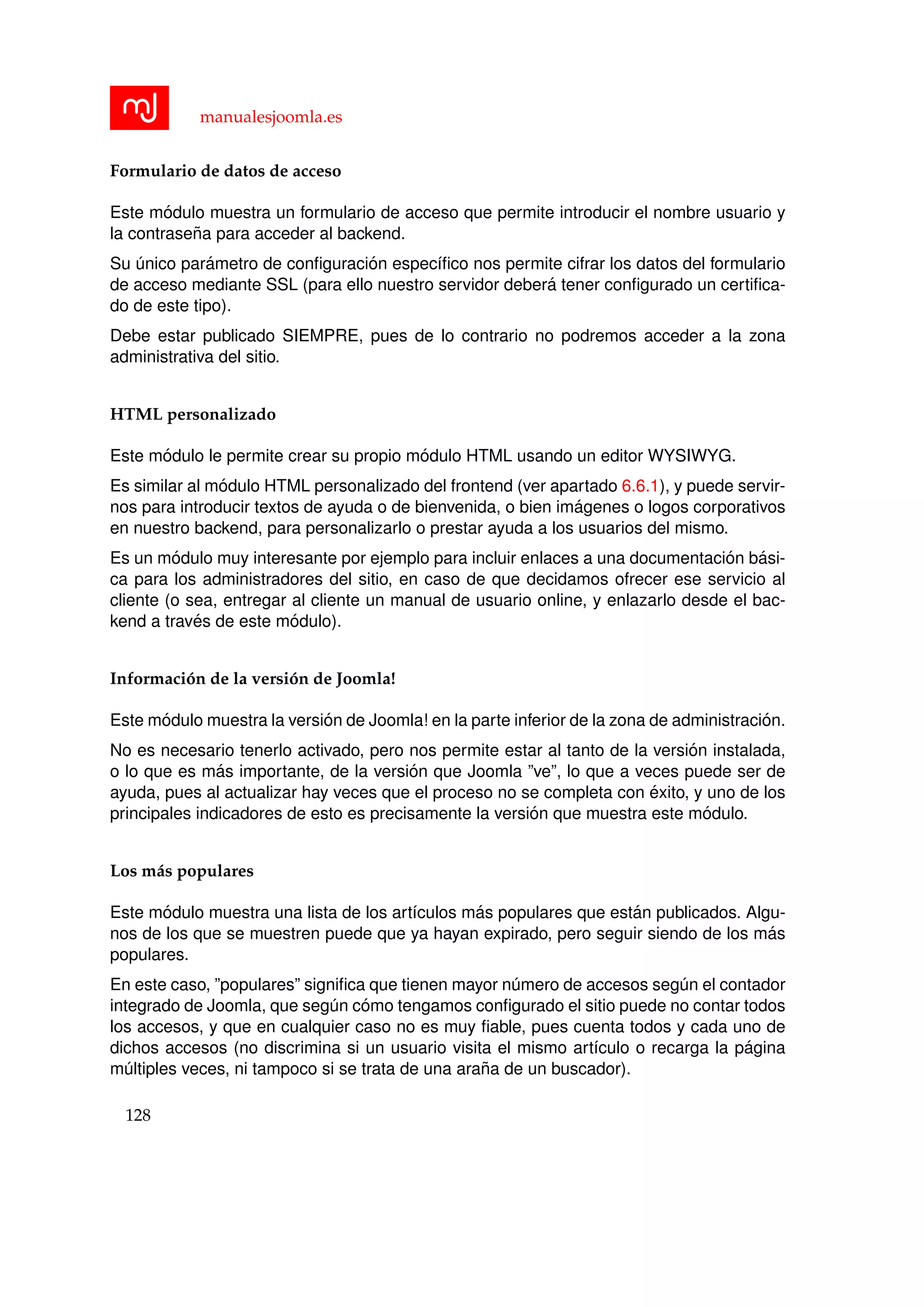 manualesjoomla.es
Formulario de datos de acceso
Este m´odulo muestra un formulario de acceso que permite introducir el nombre usuario y
la contrase˜na para acceder al backend.
Su ´unico par´ametro de conﬁguraci´on espec´ıﬁco nos permite cifrar los datos del formulario
de acceso mediante SSL (para ello nuestro servidor deber´a tener conﬁgurado un certiﬁca-
do de este tipo).
Debe estar publicado SIEMPRE, pues de lo contrario no podremos acceder a la zona
administrativa del sitio.
HTML personalizado
Este m´odulo le permite crear su propio m´odulo HTML usando un editor WYSIWYG.
Es similar al m´odulo HTML personalizado del frontend (ver apartado 6.6.1), y puede servir-
nos para introducir textos de ayuda o de bienvenida, o bien im´agenes o logos corporativos
en nuestro backend, para personalizarlo o prestar ayuda a los usuarios del mismo.
Es un m´odulo muy interesante por ejemplo para incluir enlaces a una documentaci´on b´asi-
ca para los administradores del sitio, en caso de que decidamos ofrecer ese servicio al
cliente (o sea, entregar al cliente un manual de usuario online, y enlazarlo desde el bac-
kend a trav´es de este m´odulo).
Informaci´on de la versi´on de Joomla!
Este m´odulo muestra la versi´on de Joomla! en la parte inferior de la zona de administraci´on.
No es necesario tenerlo activado, pero nos permite estar al tanto de la versi´on instalada,
o lo que es m´as importante, de la versi´on que Joomla ”ve”, lo que a veces puede ser de
ayuda, pues al actualizar hay veces que el proceso no se completa con ´exito, y uno de los
principales indicadores de esto es precisamente la versi´on que muestra este m´odulo.
Los m´as populares
Este m´odulo muestra una lista de los art´ıculos m´as populares que est´an publicados. Algu-
nos de los que se muestren puede que ya hayan expirado, pero seguir siendo de los m´as
populares.
En este caso, ”populares” signiﬁca que tienen mayor n´umero de accesos seg´un el contador
integrado de Joomla, que seg´un c´omo tengamos conﬁgurado el sitio puede no contar todos
los accesos, y que en cualquier caso no es muy ﬁable, pues cuenta todos y cada uno de
dichos accesos (no discrimina si un usuario visita el mismo art´ıculo o recarga la p´agina
m´ultiples veces, ni tampoco si se trata de una ara˜na de un buscador).
128
 