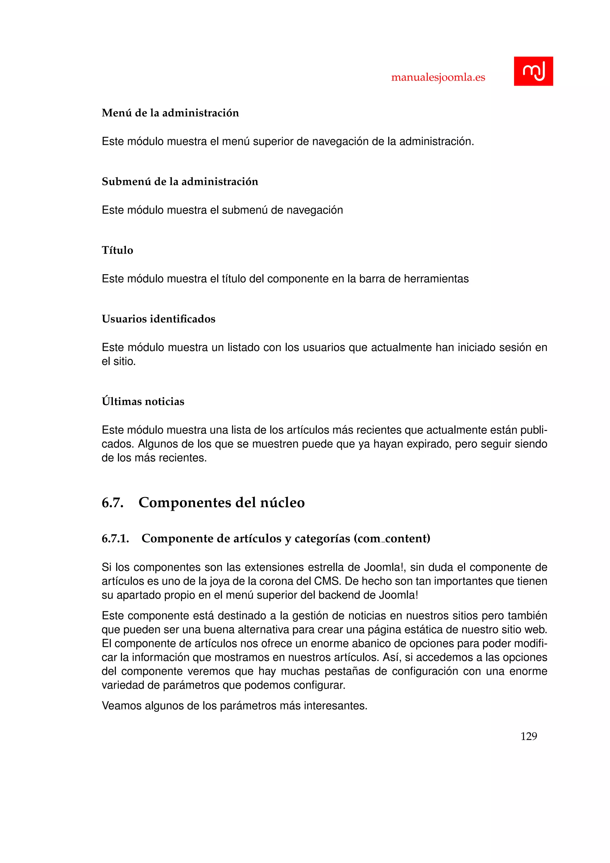 manualesjoomla.es
Men´u de la administraci´on
Este m´odulo muestra el men´u superior de navegaci´on de la administraci´on.
Submen´u de la administraci´on
Este m´odulo muestra el submen´u de navegaci´on
T´ıtulo
Este m´odulo muestra el t´ıtulo del componente en la barra de herramientas
Usuarios identiﬁcados
Este m´odulo muestra un listado con los usuarios que actualmente han iniciado sesi´on en
el sitio.
´Ultimas noticias
Este m´odulo muestra una lista de los art´ıculos m´as recientes que actualmente est´an publi-
cados. Algunos de los que se muestren puede que ya hayan expirado, pero seguir siendo
de los m´as recientes.
6.7. Componentes del n´ucleo
6.7.1. Componente de art´ıculos y categor´ıas (com content)
Si los componentes son las extensiones estrella de Joomla!, sin duda el componente de
art´ıculos es uno de la joya de la corona del CMS. De hecho son tan importantes que tienen
su apartado propio en el men´u superior del backend de Joomla!
Este componente est´a destinado a la gesti´on de noticias en nuestros sitios pero tambi´en
que pueden ser una buena alternativa para crear una p´agina est´atica de nuestro sitio web.
El componente de art´ıculos nos ofrece un enorme abanico de opciones para poder modiﬁ-
car la informaci´on que mostramos en nuestros art´ıculos. As´ı, si accedemos a las opciones
del componente veremos que hay muchas pesta˜nas de conﬁguraci´on con una enorme
variedad de par´ametros que podemos conﬁgurar.
Veamos algunos de los par´ametros m´as interesantes.
129
 