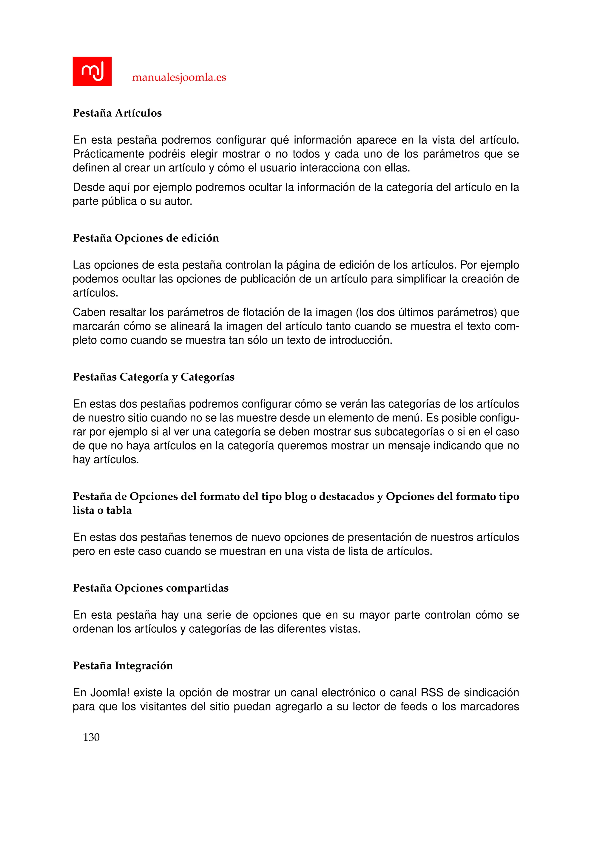 manualesjoomla.es
Pesta˜na Art´ıculos
En esta pesta˜na podremos conﬁgurar qu´e informaci´on aparece en la vista del art´ıculo.
Pr´acticamente podr´eis elegir mostrar o no todos y cada uno de los par´ametros que se
deﬁnen al crear un art´ıculo y c´omo el usuario interacciona con ellas.
Desde aqu´ı por ejemplo podremos ocultar la informaci´on de la categor´ıa del art´ıculo en la
parte p´ublica o su autor.
Pesta˜na Opciones de edici´on
Las opciones de esta pesta˜na controlan la p´agina de edici´on de los art´ıculos. Por ejemplo
podemos ocultar las opciones de publicaci´on de un art´ıculo para simpliﬁcar la creaci´on de
art´ıculos.
Caben resaltar los par´ametros de ﬂotaci´on de la imagen (los dos ´ultimos par´ametros) que
marcar´an c´omo se alinear´a la imagen del art´ıculo tanto cuando se muestra el texto com-
pleto como cuando se muestra tan s´olo un texto de introducci´on.
Pesta˜nas Categor´ıa y Categor´ıas
En estas dos pesta˜nas podremos conﬁgurar c´omo se ver´an las categor´ıas de los art´ıculos
de nuestro sitio cuando no se las muestre desde un elemento de men´u. Es posible conﬁgu-
rar por ejemplo si al ver una categor´ıa se deben mostrar sus subcategor´ıas o si en el caso
de que no haya art´ıculos en la categor´ıa queremos mostrar un mensaje indicando que no
hay art´ıculos.
Pesta˜na de Opciones del formato del tipo blog o destacados y Opciones del formato tipo
lista o tabla
En estas dos pesta˜nas tenemos de nuevo opciones de presentaci´on de nuestros art´ıculos
pero en este caso cuando se muestran en una vista de lista de art´ıculos.
Pesta˜na Opciones compartidas
En esta pesta˜na hay una serie de opciones que en su mayor parte controlan c´omo se
ordenan los art´ıculos y categor´ıas de las diferentes vistas.
Pesta˜na Integraci´on
En Joomla! existe la opci´on de mostrar un canal electr´onico o canal RSS de sindicaci´on
para que los visitantes del sitio puedan agregarlo a su lector de feeds o los marcadores
130
 
