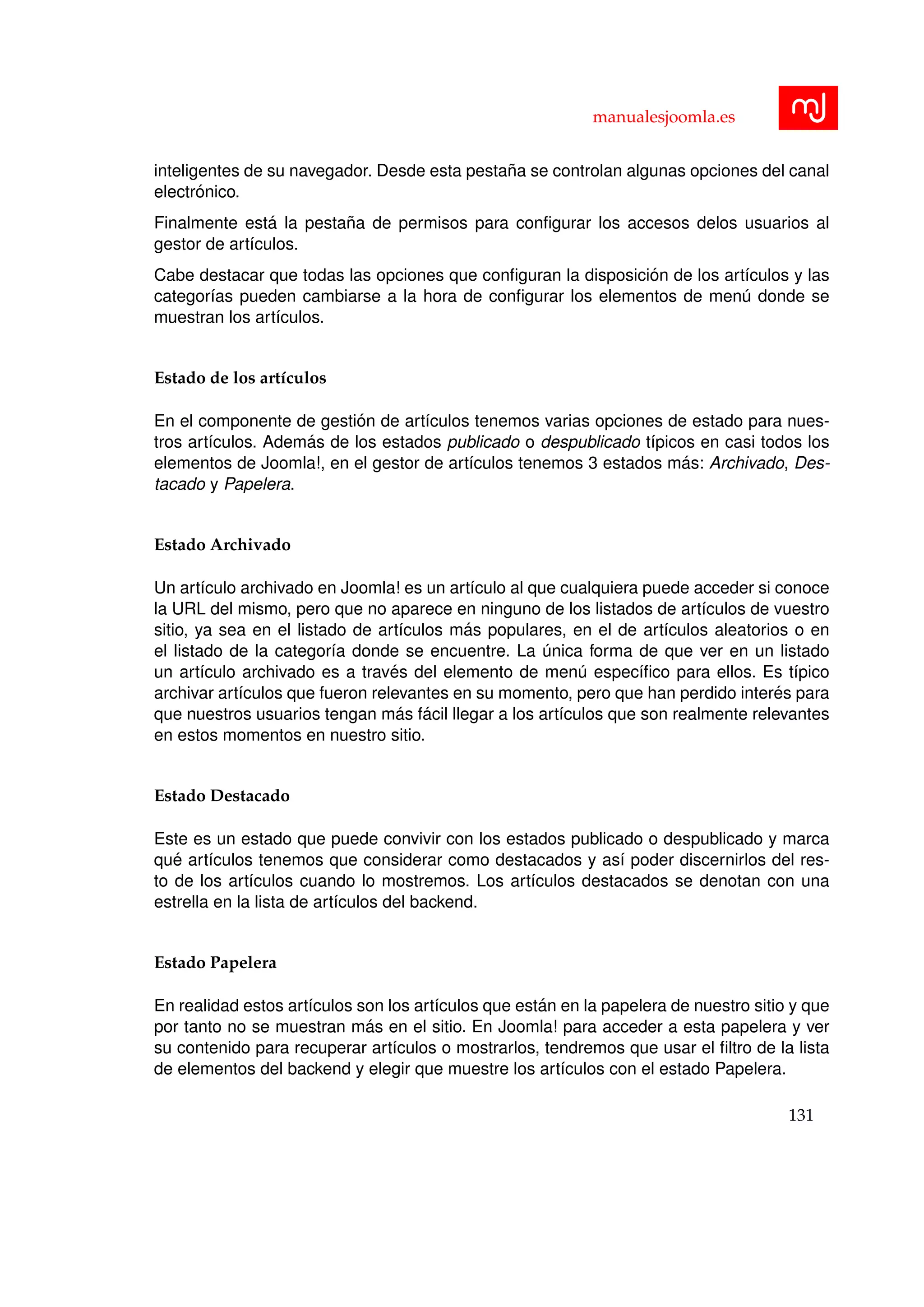 manualesjoomla.es
inteligentes de su navegador. Desde esta pesta˜na se controlan algunas opciones del canal
electr´onico.
Finalmente est´a la pesta˜na de permisos para conﬁgurar los accesos delos usuarios al
gestor de art´ıculos.
Cabe destacar que todas las opciones que conﬁguran la disposici´on de los art´ıculos y las
categor´ıas pueden cambiarse a la hora de conﬁgurar los elementos de men´u donde se
muestran los art´ıculos.
Estado de los art´ıculos
En el componente de gesti´on de art´ıculos tenemos varias opciones de estado para nues-
tros art´ıculos. Adem´as de los estados publicado o despublicado t´ıpicos en casi todos los
elementos de Joomla!, en el gestor de art´ıculos tenemos 3 estados m´as: Archivado, Des-
tacado y Papelera.
Estado Archivado
Un art´ıculo archivado en Joomla! es un art´ıculo al que cualquiera puede acceder si conoce
la URL del mismo, pero que no aparece en ninguno de los listados de art´ıculos de vuestro
sitio, ya sea en el listado de art´ıculos m´as populares, en el de art´ıculos aleatorios o en
el listado de la categor´ıa donde se encuentre. La ´unica forma de que ver en un listado
un art´ıculo archivado es a trav´es del elemento de men´u espec´ıﬁco para ellos. Es t´ıpico
archivar art´ıculos que fueron relevantes en su momento, pero que han perdido inter´es para
que nuestros usuarios tengan m´as f´acil llegar a los art´ıculos que son realmente relevantes
en estos momentos en nuestro sitio.
Estado Destacado
Este es un estado que puede convivir con los estados publicado o despublicado y marca
qu´e art´ıculos tenemos que considerar como destacados y as´ı poder discernirlos del res-
to de los art´ıculos cuando lo mostremos. Los art´ıculos destacados se denotan con una
estrella en la lista de art´ıculos del backend.
Estado Papelera
En realidad estos art´ıculos son los art´ıculos que est´an en la papelera de nuestro sitio y que
por tanto no se muestran m´as en el sitio. En Joomla! para acceder a esta papelera y ver
su contenido para recuperar art´ıculos o mostrarlos, tendremos que usar el ﬁltro de la lista
de elementos del backend y elegir que muestre los art´ıculos con el estado Papelera.
131
 