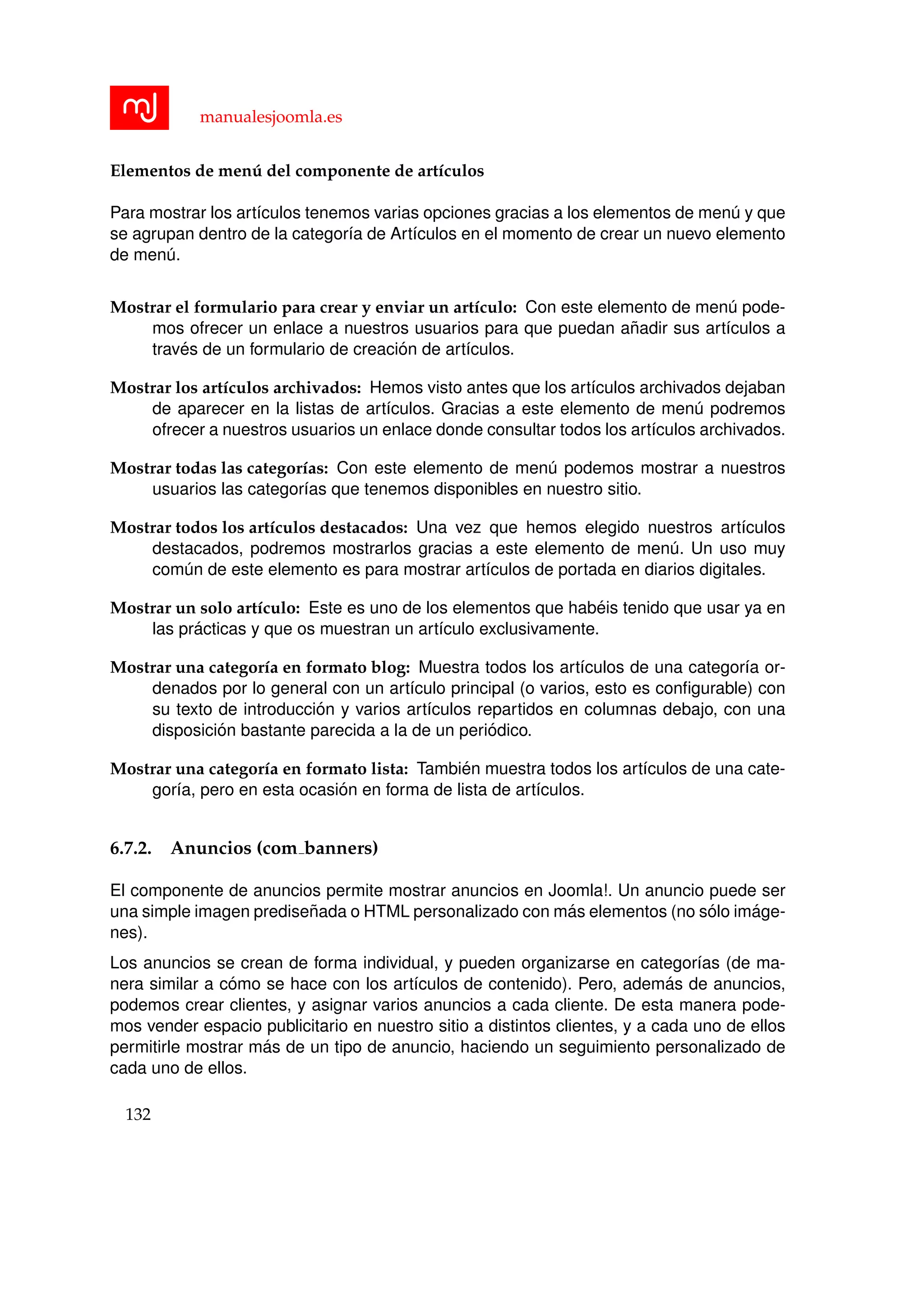 manualesjoomla.es
Elementos de men´u del componente de art´ıculos
Para mostrar los art´ıculos tenemos varias opciones gracias a los elementos de men´u y que
se agrupan dentro de la categor´ıa de Art´ıculos en el momento de crear un nuevo elemento
de men´u.
Mostrar el formulario para crear y enviar un art´ıculo: Con este elemento de men´u pode-
mos ofrecer un enlace a nuestros usuarios para que puedan a˜nadir sus art´ıculos a
trav´es de un formulario de creaci´on de art´ıculos.
Mostrar los art´ıculos archivados: Hemos visto antes que los art´ıculos archivados dejaban
de aparecer en la listas de art´ıculos. Gracias a este elemento de men´u podremos
ofrecer a nuestros usuarios un enlace donde consultar todos los art´ıculos archivados.
Mostrar todas las categor´ıas: Con este elemento de men´u podemos mostrar a nuestros
usuarios las categor´ıas que tenemos disponibles en nuestro sitio.
Mostrar todos los art´ıculos destacados: Una vez que hemos elegido nuestros art´ıculos
destacados, podremos mostrarlos gracias a este elemento de men´u. Un uso muy
com´un de este elemento es para mostrar art´ıculos de portada en diarios digitales.
Mostrar un solo art´ıculo: Este es uno de los elementos que hab´eis tenido que usar ya en
las pr´acticas y que os muestran un art´ıculo exclusivamente.
Mostrar una categor´ıa en formato blog: Muestra todos los art´ıculos de una categor´ıa or-
denados por lo general con un art´ıculo principal (o varios, esto es conﬁgurable) con
su texto de introducci´on y varios art´ıculos repartidos en columnas debajo, con una
disposici´on bastante parecida a la de un peri´odico.
Mostrar una categor´ıa en formato lista: Tambi´en muestra todos los art´ıculos de una cate-
gor´ıa, pero en esta ocasi´on en forma de lista de art´ıculos.
6.7.2. Anuncios (com banners)
El componente de anuncios permite mostrar anuncios en Joomla!. Un anuncio puede ser
una simple imagen predise˜nada o HTML personalizado con m´as elementos (no s´olo im´age-
nes).
Los anuncios se crean de forma individual, y pueden organizarse en categor´ıas (de ma-
nera similar a c´omo se hace con los art´ıculos de contenido). Pero, adem´as de anuncios,
podemos crear clientes, y asignar varios anuncios a cada cliente. De esta manera pode-
mos vender espacio publicitario en nuestro sitio a distintos clientes, y a cada uno de ellos
permitirle mostrar m´as de un tipo de anuncio, haciendo un seguimiento personalizado de
cada uno de ellos.
132
 