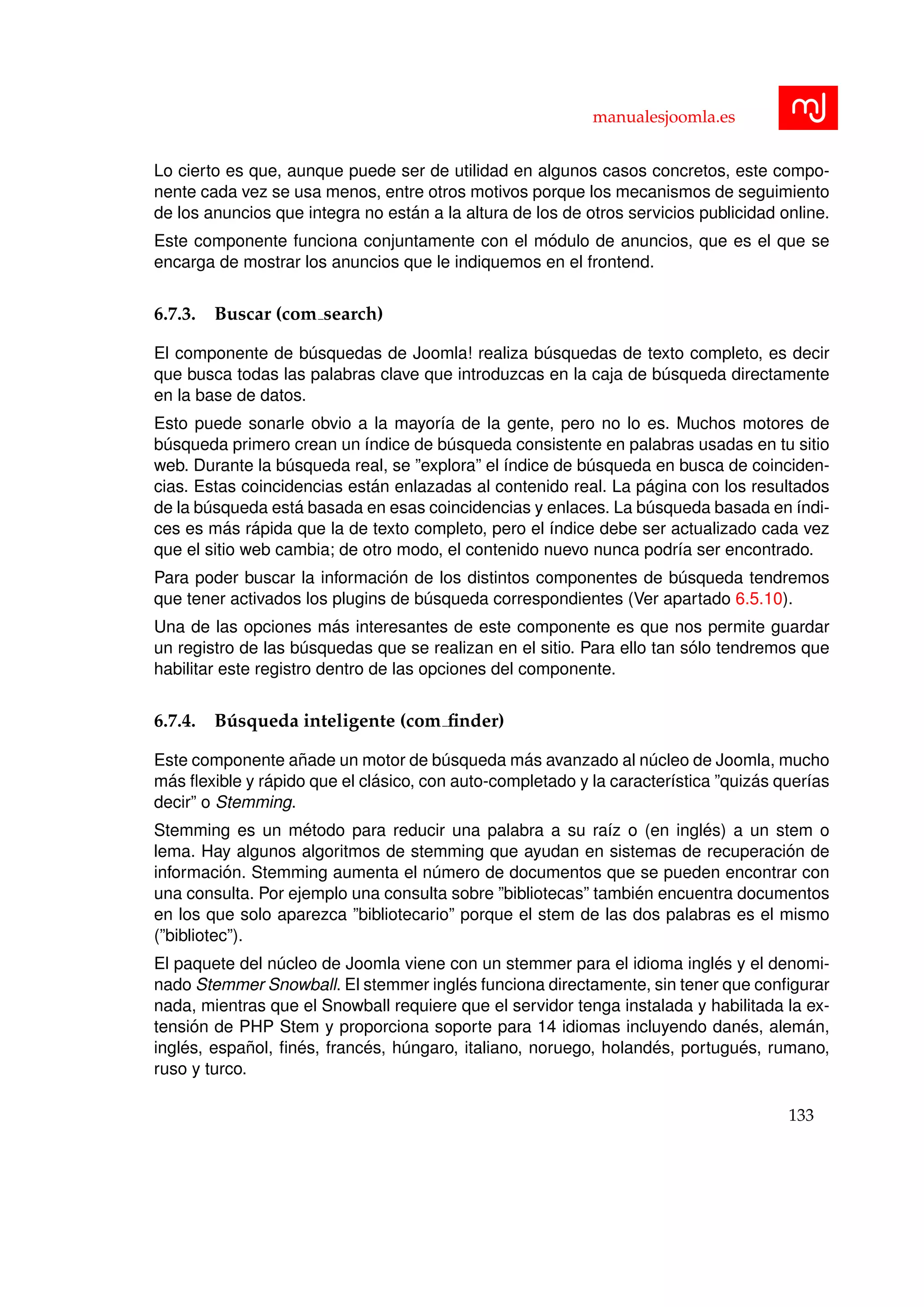 manualesjoomla.es
Lo cierto es que, aunque puede ser de utilidad en algunos casos concretos, este compo-
nente cada vez se usa menos, entre otros motivos porque los mecanismos de seguimiento
de los anuncios que integra no est´an a la altura de los de otros servicios publicidad online.
Este componente funciona conjuntamente con el m´odulo de anuncios, que es el que se
encarga de mostrar los anuncios que le indiquemos en el frontend.
6.7.3. Buscar (com search)
El componente de b´usquedas de Joomla! realiza b´usquedas de texto completo, es decir
que busca todas las palabras clave que introduzcas en la caja de b´usqueda directamente
en la base de datos.
Esto puede sonarle obvio a la mayor´ıa de la gente, pero no lo es. Muchos motores de
b´usqueda primero crean un ´ındice de b´usqueda consistente en palabras usadas en tu sitio
web. Durante la b´usqueda real, se ”explora” el ´ındice de b´usqueda en busca de coinciden-
cias. Estas coincidencias est´an enlazadas al contenido real. La p´agina con los resultados
de la b´usqueda est´a basada en esas coincidencias y enlaces. La b´usqueda basada en ´ındi-
ces es m´as r´apida que la de texto completo, pero el ´ındice debe ser actualizado cada vez
que el sitio web cambia; de otro modo, el contenido nuevo nunca podr´ıa ser encontrado.
Para poder buscar la informaci´on de los distintos componentes de b´usqueda tendremos
que tener activados los plugins de b´usqueda correspondientes (Ver apartado 6.5.10).
Una de las opciones m´as interesantes de este componente es que nos permite guardar
un registro de las b´usquedas que se realizan en el sitio. Para ello tan s´olo tendremos que
habilitar este registro dentro de las opciones del componente.
6.7.4. B´usqueda inteligente (com ﬁnder)
Este componente a˜nade un motor de b´usqueda m´as avanzado al n´ucleo de Joomla, mucho
m´as ﬂexible y r´apido que el cl´asico, con auto-completado y la caracter´ıstica ”quiz´as quer´ıas
decir” o Stemming.
Stemming es un m´etodo para reducir una palabra a su ra´ız o (en ingl´es) a un stem o
lema. Hay algunos algoritmos de stemming que ayudan en sistemas de recuperaci´on de
informaci´on. Stemming aumenta el n´umero de documentos que se pueden encontrar con
una consulta. Por ejemplo una consulta sobre ”bibliotecas” tambi´en encuentra documentos
en los que solo aparezca ”bibliotecario” porque el stem de las dos palabras es el mismo
(”bibliotec”).
El paquete del n´ucleo de Joomla viene con un stemmer para el idioma ingl´es y el denomi-
nado Stemmer Snowball. El stemmer ingl´es funciona directamente, sin tener que conﬁgurar
nada, mientras que el Snowball requiere que el servidor tenga instalada y habilitada la ex-
tensi´on de PHP Stem y proporciona soporte para 14 idiomas incluyendo dan´es, alem´an,
ingl´es, espa˜nol, ﬁn´es, franc´es, h´ungaro, italiano, noruego, holand´es, portugu´es, rumano,
ruso y turco.
133
 