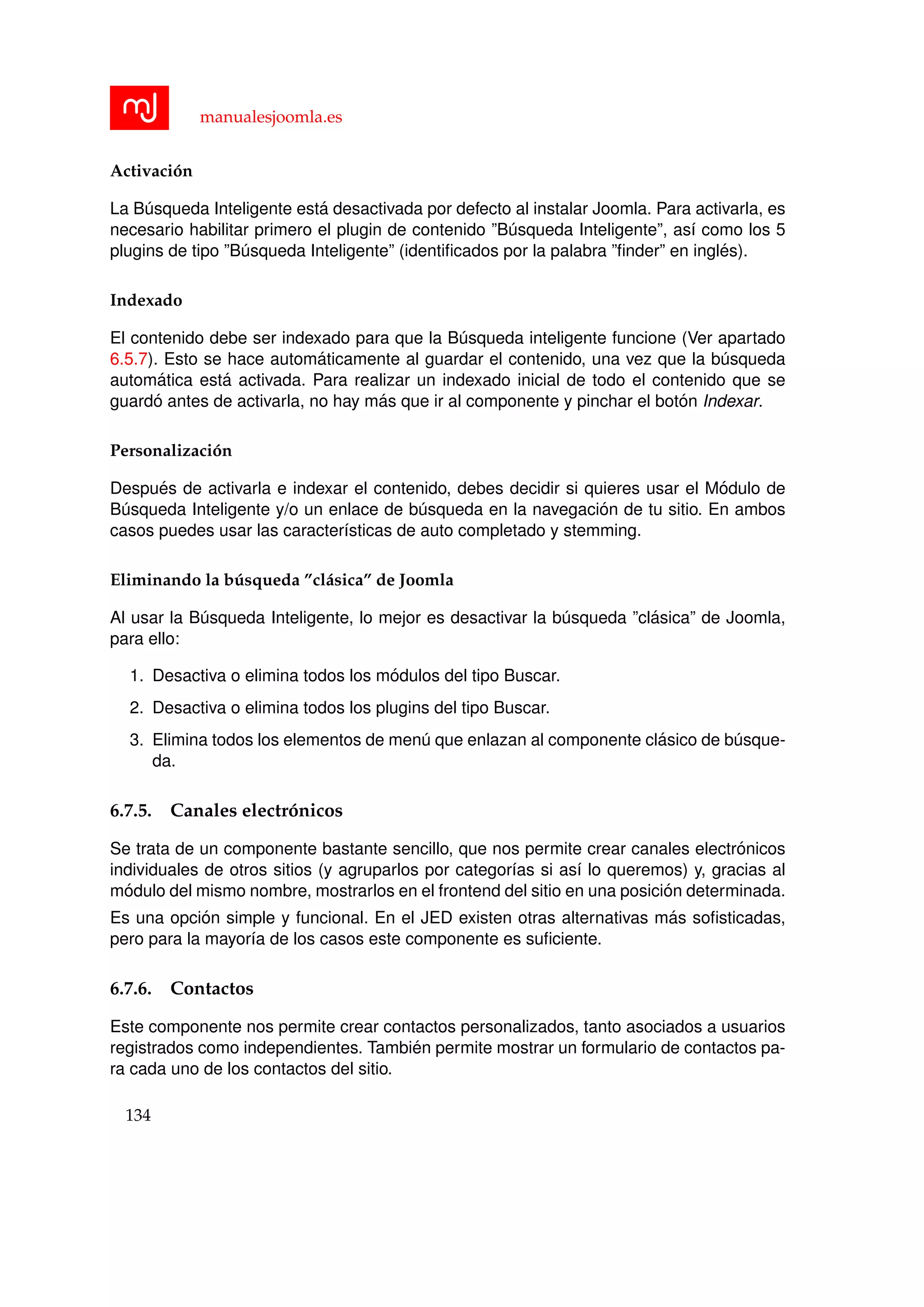 manualesjoomla.es
Activaci´on
La B´usqueda Inteligente est´a desactivada por defecto al instalar Joomla. Para activarla, es
necesario habilitar primero el plugin de contenido ”B´usqueda Inteligente”, as´ı como los 5
plugins de tipo ”B´usqueda Inteligente” (identiﬁcados por la palabra ”ﬁnder” en ingl´es).
Indexado
El contenido debe ser indexado para que la B´usqueda inteligente funcione (Ver apartado
6.5.7). Esto se hace autom´aticamente al guardar el contenido, una vez que la b´usqueda
autom´atica est´a activada. Para realizar un indexado inicial de todo el contenido que se
guard´o antes de activarla, no hay m´as que ir al componente y pinchar el bot´on Indexar.
Personalizaci´on
Despu´es de activarla e indexar el contenido, debes decidir si quieres usar el M´odulo de
B´usqueda Inteligente y/o un enlace de b´usqueda en la navegaci´on de tu sitio. En ambos
casos puedes usar las caracter´ısticas de auto completado y stemming.
Eliminando la b´usqueda ”cl´asica” de Joomla
Al usar la B´usqueda Inteligente, lo mejor es desactivar la b´usqueda ”cl´asica” de Joomla,
para ello:
1. Desactiva o elimina todos los m´odulos del tipo Buscar.
2. Desactiva o elimina todos los plugins del tipo Buscar.
3. Elimina todos los elementos de men´u que enlazan al componente cl´asico de b´usque-
da.
6.7.5. Canales electr´onicos
Se trata de un componente bastante sencillo, que nos permite crear canales electr´onicos
individuales de otros sitios (y agruparlos por categor´ıas si as´ı lo queremos) y, gracias al
m´odulo del mismo nombre, mostrarlos en el frontend del sitio en una posici´on determinada.
Es una opci´on simple y funcional. En el JED existen otras alternativas m´as soﬁsticadas,
pero para la mayor´ıa de los casos este componente es suﬁciente.
6.7.6. Contactos
Este componente nos permite crear contactos personalizados, tanto asociados a usuarios
registrados como independientes. Tambi´en permite mostrar un formulario de contactos pa-
ra cada uno de los contactos del sitio.
134
 