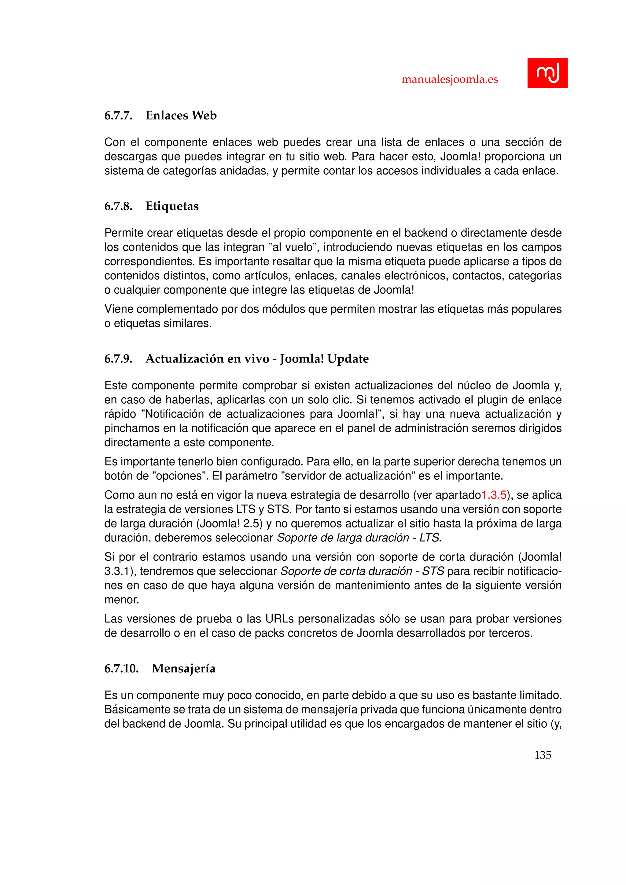 manualesjoomla.es
6.7.7. Enlaces Web
Con el componente enlaces web puedes crear una lista de enlaces o una secci´on de
descargas que puedes integrar en tu sitio web. Para hacer esto, Joomla! proporciona un
sistema de categor´ıas anidadas, y permite contar los accesos individuales a cada enlace.
6.7.8. Etiquetas
Permite crear etiquetas desde el propio componente en el backend o directamente desde
los contenidos que las integran ”al vuelo”, introduciendo nuevas etiquetas en los campos
correspondientes. Es importante resaltar que la misma etiqueta puede aplicarse a tipos de
contenidos distintos, como art´ıculos, enlaces, canales electr´onicos, contactos, categor´ıas
o cualquier componente que integre las etiquetas de Joomla!
Viene complementado por dos m´odulos que permiten mostrar las etiquetas m´as populares
o etiquetas similares.
6.7.9. Actualizaci´on en vivo - Joomla! Update
Este componente permite comprobar si existen actualizaciones del n´ucleo de Joomla y,
en caso de haberlas, aplicarlas con un solo clic. Si tenemos activado el plugin de enlace
r´apido ”Notiﬁcaci´on de actualizaciones para Joomla!”, si hay una nueva actualizaci´on y
pinchamos en la notiﬁcaci´on que aparece en el panel de administraci´on seremos dirigidos
directamente a este componente.
Es importante tenerlo bien conﬁgurado. Para ello, en la parte superior derecha tenemos un
bot´on de ”opciones”. El par´ametro ”servidor de actualizaci´on” es el importante.
Como aun no est´a en vigor la nueva estrategia de desarrollo (ver apartado1.3.5), se aplica
la estrategia de versiones LTS y STS. Por tanto si estamos usando una versi´on con soporte
de larga duraci´on (Joomla! 2.5) y no queremos actualizar el sitio hasta la pr´oxima de larga
duraci´on, deberemos seleccionar Soporte de larga duraci´on - LTS.
Si por el contrario estamos usando una versi´on con soporte de corta duraci´on (Joomla!
3.3.1), tendremos que seleccionar Soporte de corta duraci´on - STS para recibir notiﬁcacio-
nes en caso de que haya alguna versi´on de mantenimiento antes de la siguiente versi´on
menor.
Las versiones de prueba o las URLs personalizadas s´olo se usan para probar versiones
de desarrollo o en el caso de packs concretos de Joomla desarrollados por terceros.
6.7.10. Mensajer´ıa
Es un componente muy poco conocido, en parte debido a que su uso es bastante limitado.
B´asicamente se trata de un sistema de mensajer´ıa privada que funciona ´unicamente dentro
del backend de Joomla. Su principal utilidad es que los encargados de mantener el sitio (y,
135
 