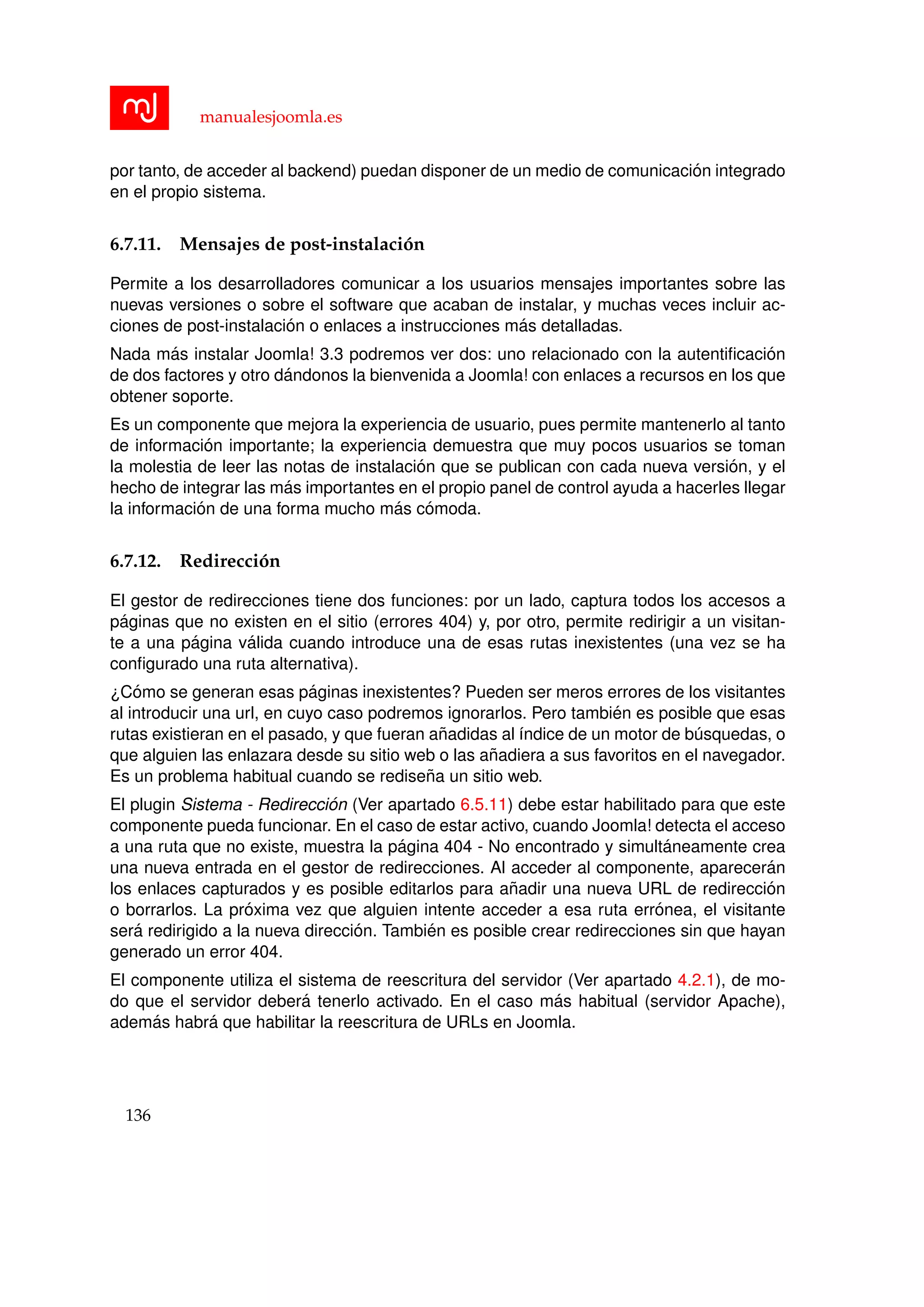 manualesjoomla.es
por tanto, de acceder al backend) puedan disponer de un medio de comunicaci´on integrado
en el propio sistema.
6.7.11. Mensajes de post-instalaci´on
Permite a los desarrolladores comunicar a los usuarios mensajes importantes sobre las
nuevas versiones o sobre el software que acaban de instalar, y muchas veces incluir ac-
ciones de post-instalaci´on o enlaces a instrucciones m´as detalladas.
Nada m´as instalar Joomla! 3.3 podremos ver dos: uno relacionado con la autentiﬁcaci´on
de dos factores y otro d´andonos la bienvenida a Joomla! con enlaces a recursos en los que
obtener soporte.
Es un componente que mejora la experiencia de usuario, pues permite mantenerlo al tanto
de informaci´on importante; la experiencia demuestra que muy pocos usuarios se toman
la molestia de leer las notas de instalaci´on que se publican con cada nueva versi´on, y el
hecho de integrar las m´as importantes en el propio panel de control ayuda a hacerles llegar
la informaci´on de una forma mucho m´as c´omoda.
6.7.12. Redirecci´on
El gestor de redirecciones tiene dos funciones: por un lado, captura todos los accesos a
p´aginas que no existen en el sitio (errores 404) y, por otro, permite redirigir a un visitan-
te a una p´agina v´alida cuando introduce una de esas rutas inexistentes (una vez se ha
conﬁgurado una ruta alternativa).
¿C´omo se generan esas p´aginas inexistentes? Pueden ser meros errores de los visitantes
al introducir una url, en cuyo caso podremos ignorarlos. Pero tambi´en es posible que esas
rutas existieran en el pasado, y que fueran a˜nadidas al ´ındice de un motor de b´usquedas, o
que alguien las enlazara desde su sitio web o las a˜nadiera a sus favoritos en el navegador.
Es un problema habitual cuando se redise˜na un sitio web.
El plugin Sistema - Redirecci´on (Ver apartado 6.5.11) debe estar habilitado para que este
componente pueda funcionar. En el caso de estar activo, cuando Joomla! detecta el acceso
a una ruta que no existe, muestra la p´agina 404 - No encontrado y simult´aneamente crea
una nueva entrada en el gestor de redirecciones. Al acceder al componente, aparecer´an
los enlaces capturados y es posible editarlos para a˜nadir una nueva URL de redirecci´on
o borrarlos. La pr´oxima vez que alguien intente acceder a esa ruta err´onea, el visitante
ser´a redirigido a la nueva direcci´on. Tambi´en es posible crear redirecciones sin que hayan
generado un error 404.
El componente utiliza el sistema de reescritura del servidor (Ver apartado 4.2.1), de mo-
do que el servidor deber´a tenerlo activado. En el caso m´as habitual (servidor Apache),
adem´as habr´a que habilitar la reescritura de URLs en Joomla.
136
 